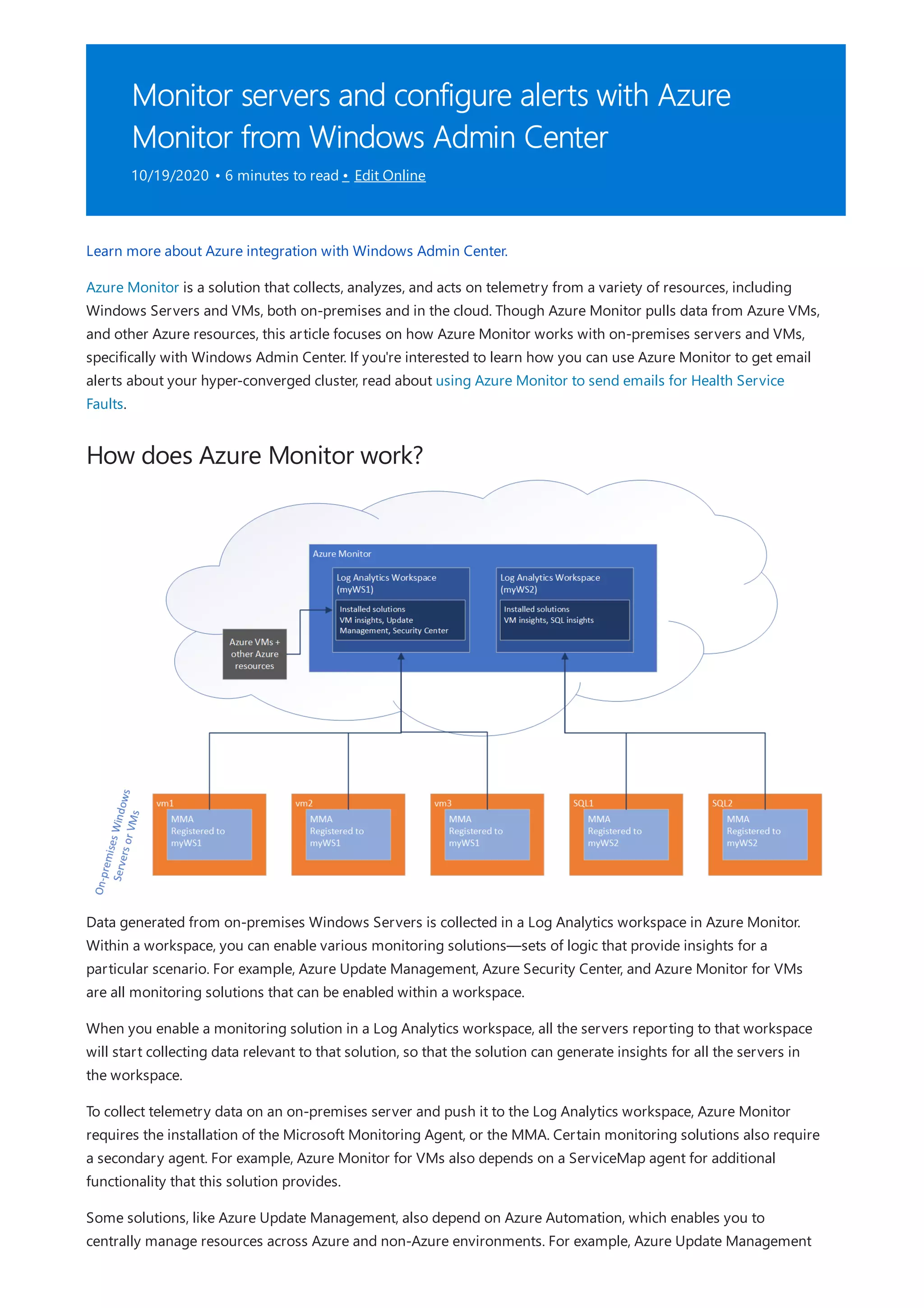 Monitor servers and configure alerts with Azure
Monitor from Windows Admin Center
10/19/2020 • 6 minutes to read • Edit Online
How does Azure Monitor work?
Learn more about Azure integration with Windows Admin Center.
Azure Monitor is a solution that collects, analyzes, and acts on telemetry from a variety of resources, including
Windows Servers and VMs, both on-premises and in the cloud. Though Azure Monitor pulls data from Azure VMs,
and other Azure resources, this article focuses on how Azure Monitor works with on-premises servers and VMs,
specifically with Windows Admin Center. If you're interested to learn how you can use Azure Monitor to get email
alerts about your hyper-converged cluster, read about using Azure Monitor to send emails for Health Service
Faults.
Data generated from on-premises Windows Servers is collected in a Log Analytics workspace in Azure Monitor.
Within a workspace, you can enable various monitoring solutions—sets of logic that provide insights for a
particular scenario. For example, Azure Update Management, Azure Security Center, and Azure Monitor for VMs
are all monitoring solutions that can be enabled within a workspace.
When you enable a monitoring solution in a Log Analytics workspace, all the servers reporting to that workspace
will start collecting data relevant to that solution, so that the solution can generate insights for all the servers in
the workspace.
To collect telemetry data on an on-premises server and push it to the Log Analytics workspace, Azure Monitor
requires the installation of the Microsoft Monitoring Agent, or the MMA. Certain monitoring solutions also require
a secondary agent. For example, Azure Monitor for VMs also depends on a ServiceMap agent for additional
functionality that this solution provides.
Some solutions, like Azure Update Management, also depend on Azure Automation, which enables you to
centrally manage resources across Azure and non-Azure environments. For example, Azure Update Management
 