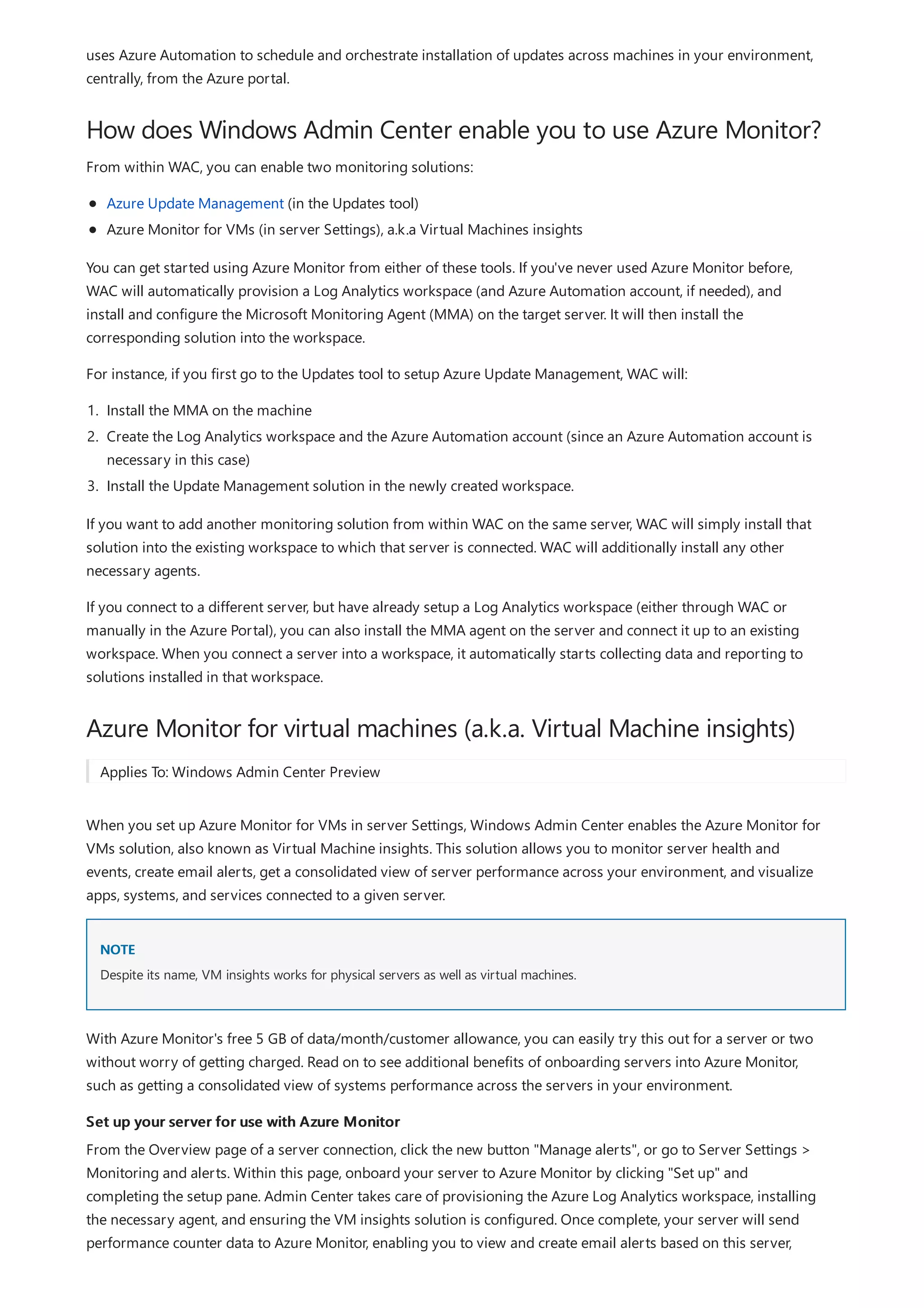 How does Windows Admin Center enable you to use Azure Monitor?
Azure Monitor for virtual machines (a.k.a. Virtual Machine insights)
NOTE
Set up your server for use with Azure Monitor
uses Azure Automation to schedule and orchestrate installation of updates across machines in your environment,
centrally, from the Azure portal.
From within WAC, you can enable two monitoring solutions:
Azure Update Management (in the Updates tool)
Azure Monitor for VMs (in server Settings), a.k.a Virtual Machines insights
You can get started using Azure Monitor from either of these tools. If you've never used Azure Monitor before,
WAC will automatically provision a Log Analytics workspace (and Azure Automation account, if needed), and
install and configure the Microsoft Monitoring Agent (MMA) on the target server. It will then install the
corresponding solution into the workspace.
For instance, if you first go to the Updates tool to setup Azure Update Management, WAC will:
1. Install the MMA on the machine
2. Create the Log Analytics workspace and the Azure Automation account (since an Azure Automation account is
necessary in this case)
3. Install the Update Management solution in the newly created workspace.
If you want to add another monitoring solution from within WAC on the same server, WAC will simply install that
solution into the existing workspace to which that server is connected. WAC will additionally install any other
necessary agents.
If you connect to a different server, but have already setup a Log Analytics workspace (either through WAC or
manually in the Azure Portal), you can also install the MMA agent on the server and connect it up to an existing
workspace. When you connect a server into a workspace, it automatically starts collecting data and reporting to
solutions installed in that workspace.
Applies To: Windows Admin Center Preview
When you set up Azure Monitor for VMs in server Settings, Windows Admin Center enables the Azure Monitor for
VMs solution, also known as Virtual Machine insights. This solution allows you to monitor server health and
events, create email alerts, get a consolidated view of server performance across your environment, and visualize
apps, systems, and services connected to a given server.
Despite its name, VM insights works for physical servers as well as virtual machines.
With Azure Monitor's free 5 GB of data/month/customer allowance, you can easily try this out for a server or two
without worry of getting charged. Read on to see additional benefits of onboarding servers into Azure Monitor,
such as getting a consolidated view of systems performance across the servers in your environment.
From the Overview page of a server connection, click the new button "Manage alerts", or go to Server Settings >
Monitoring and alerts. Within this page, onboard your server to Azure Monitor by clicking "Set up" and
completing the setup pane. Admin Center takes care of provisioning the Azure Log Analytics workspace, installing
the necessary agent, and ensuring the VM insights solution is configured. Once complete, your server will send
performance counter data to Azure Monitor, enabling you to view and create email alerts based on this server,
 
