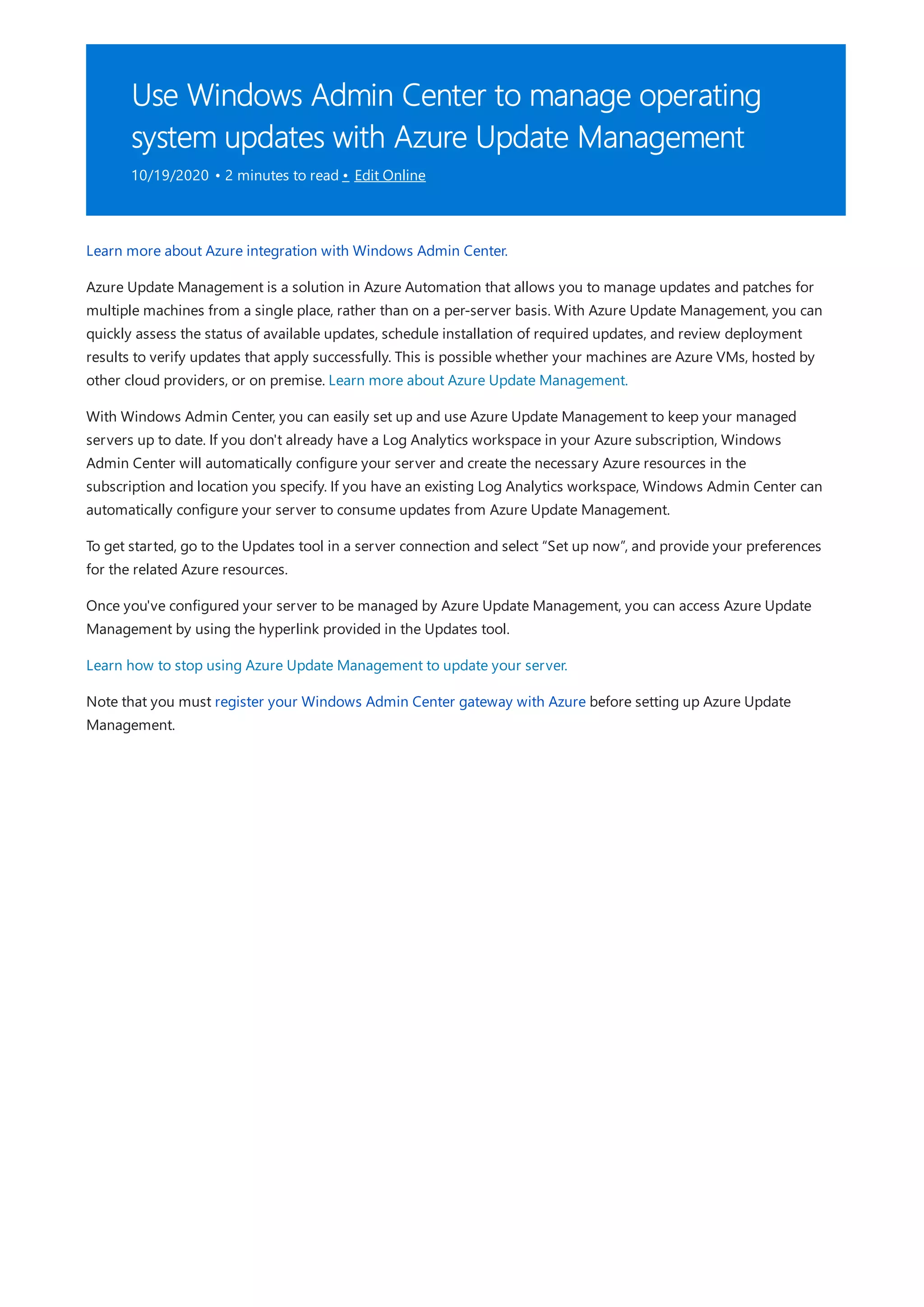 Use Windows Admin Center to manage operating
system updates with Azure Update Management
10/19/2020 • 2 minutes to read • Edit Online
Learn more about Azure integration with Windows Admin Center.
Azure Update Management is a solution in Azure Automation that allows you to manage updates and patches for
multiple machines from a single place, rather than on a per-server basis. With Azure Update Management, you can
quickly assess the status of available updates, schedule installation of required updates, and review deployment
results to verify updates that apply successfully. This is possible whether your machines are Azure VMs, hosted by
other cloud providers, or on premise. Learn more about Azure Update Management.
With Windows Admin Center, you can easily set up and use Azure Update Management to keep your managed
servers up to date. If you don't already have a Log Analytics workspace in your Azure subscription, Windows
Admin Center will automatically configure your server and create the necessary Azure resources in the
subscription and location you specify. If you have an existing Log Analytics workspace, Windows Admin Center can
automatically configure your server to consume updates from Azure Update Management.
To get started, go to the Updates tool in a server connection and select “Set up now”, and provide your preferences
for the related Azure resources.
Once you've configured your server to be managed by Azure Update Management, you can access Azure Update
Management by using the hyperlink provided in the Updates tool.
Learn how to stop using Azure Update Management to update your server.
Note that you must register your Windows Admin Center gateway with Azure before setting up Azure Update
Management.
 