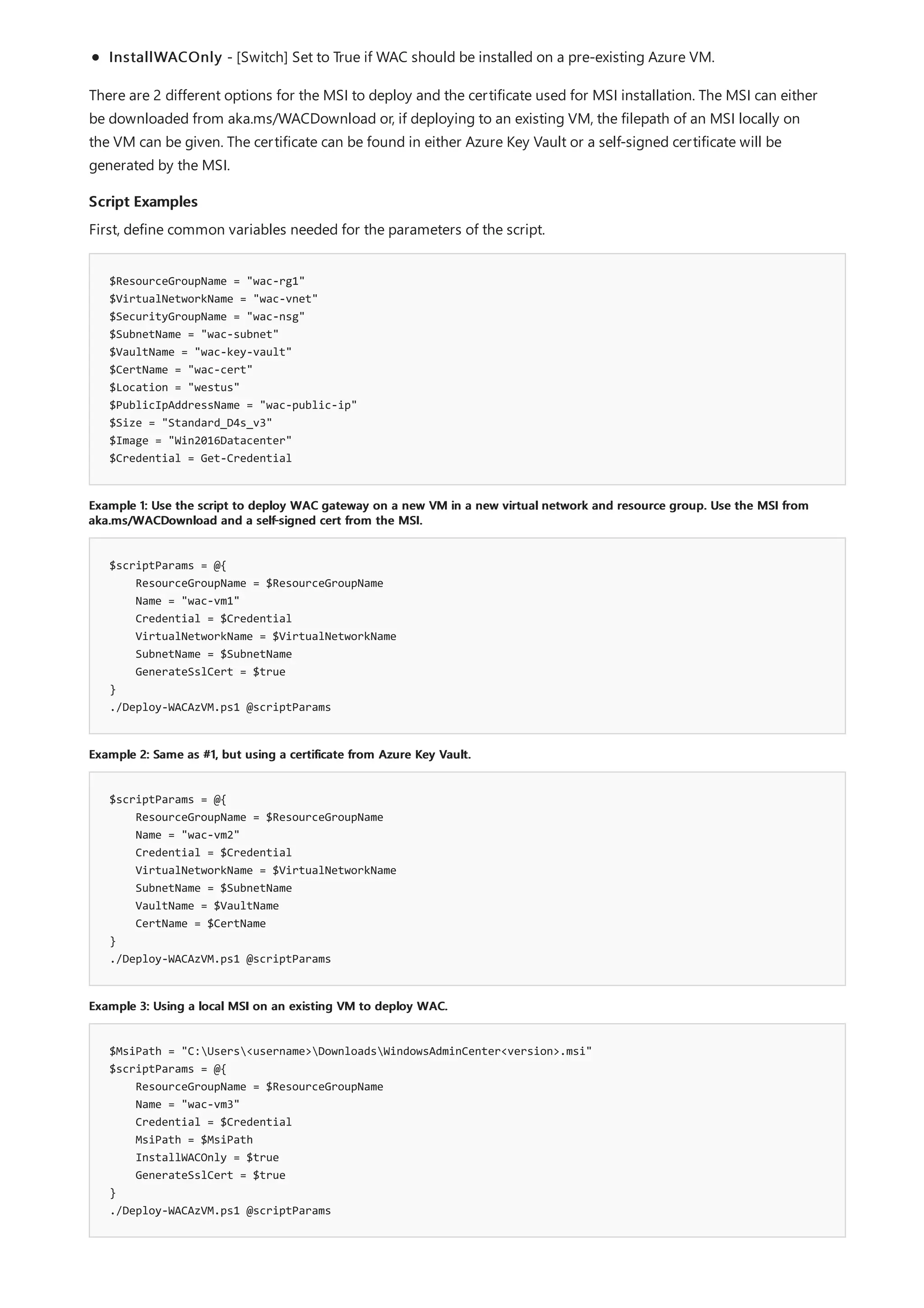 Script Examples
$ResourceGroupName = "wac-rg1"
$VirtualNetworkName = "wac-vnet"
$SecurityGroupName = "wac-nsg"
$SubnetName = "wac-subnet"
$VaultName = "wac-key-vault"
$CertName = "wac-cert"
$Location = "westus"
$PublicIpAddressName = "wac-public-ip"
$Size = "Standard_D4s_v3"
$Image = "Win2016Datacenter"
$Credential = Get-Credential
Example 1: Use the script to deploy WAC gateway on a new VM in a new virtual network and resource group. Use the MSI from
aka.ms/WACDownload and a self-signed cert from the MSI.
$scriptParams = @{
ResourceGroupName = $ResourceGroupName
Name = "wac-vm1"
Credential = $Credential
VirtualNetworkName = $VirtualNetworkName
SubnetName = $SubnetName
GenerateSslCert = $true
}
./Deploy-WACAzVM.ps1 @scriptParams
Example 2: Same as #1, but using a certificate from Azure Key Vault.
$scriptParams = @{
ResourceGroupName = $ResourceGroupName
Name = "wac-vm2"
Credential = $Credential
VirtualNetworkName = $VirtualNetworkName
SubnetName = $SubnetName
VaultName = $VaultName
CertName = $CertName
}
./Deploy-WACAzVM.ps1 @scriptParams
Example 3: Using a local MSI on an existing VM to deploy WAC.
$MsiPath = "C:Users<username>DownloadsWindowsAdminCenter<version>.msi"
$scriptParams = @{
ResourceGroupName = $ResourceGroupName
Name = "wac-vm3"
Credential = $Credential
MsiPath = $MsiPath
InstallWACOnly = $true
GenerateSslCert = $true
}
./Deploy-WACAzVM.ps1 @scriptParams
InstallWACOnly - [Switch] Set to True if WAC should be installed on a pre-existing Azure VM.
There are 2 different options for the MSI to deploy and the certificate used for MSI installation. The MSI can either
be downloaded from aka.ms/WACDownload or, if deploying to an existing VM, the filepath of an MSI locally on
the VM can be given. The certificate can be found in either Azure Key Vault or a self-signed certificate will be
generated by the MSI.
First, define common variables needed for the parameters of the script.
 