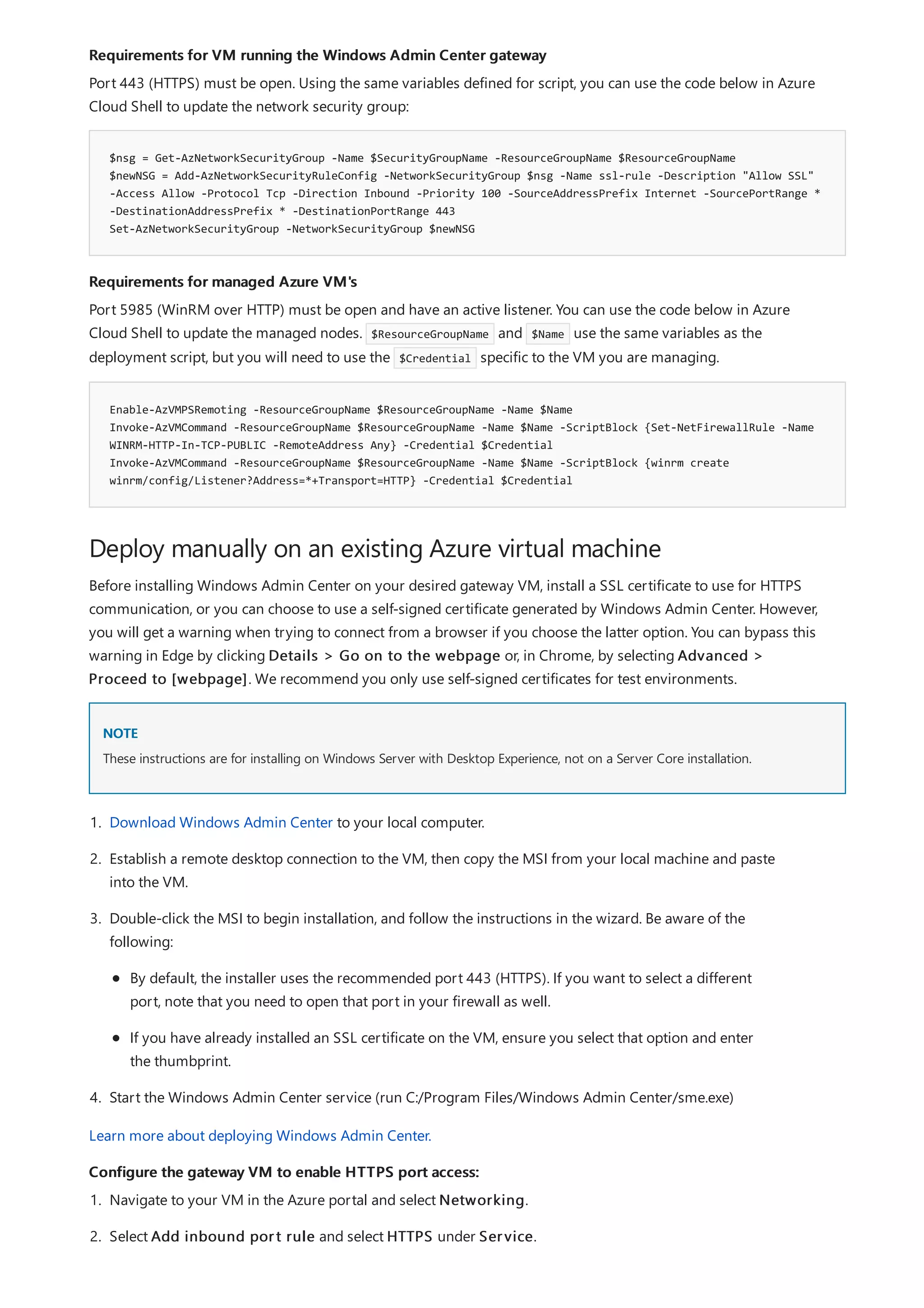 Requirements for VM running the Windows Admin Center gateway
$nsg = Get-AzNetworkSecurityGroup -Name $SecurityGroupName -ResourceGroupName $ResourceGroupName
$newNSG = Add-AzNetworkSecurityRuleConfig -NetworkSecurityGroup $nsg -Name ssl-rule -Description "Allow SSL"
-Access Allow -Protocol Tcp -Direction Inbound -Priority 100 -SourceAddressPrefix Internet -SourcePortRange *
-DestinationAddressPrefix * -DestinationPortRange 443
Set-AzNetworkSecurityGroup -NetworkSecurityGroup $newNSG
Requirements for managed Azure VM's
Enable-AzVMPSRemoting -ResourceGroupName $ResourceGroupName -Name $Name
Invoke-AzVMCommand -ResourceGroupName $ResourceGroupName -Name $Name -ScriptBlock {Set-NetFirewallRule -Name
WINRM-HTTP-In-TCP-PUBLIC -RemoteAddress Any} -Credential $Credential
Invoke-AzVMCommand -ResourceGroupName $ResourceGroupName -Name $Name -ScriptBlock {winrm create
winrm/config/Listener?Address=*+Transport=HTTP} -Credential $Credential
Deploy manually on an existing Azure virtual machine
NOTE
Configure the gateway VM to enable HTTPS port access:
Port 443 (HTTPS) must be open. Using the same variables defined for script, you can use the code below in Azure
Cloud Shell to update the network security group:
Port 5985 (WinRM over HTTP) must be open and have an active listener. You can use the code below in Azure
Cloud Shell to update the managed nodes. $ResourceGroupName and $Name use the same variables as the
deployment script, but you will need to use the $Credential specific to the VM you are managing.
Before installing Windows Admin Center on your desired gateway VM, install a SSL certificate to use for HTTPS
communication, or you can choose to use a self-signed certificate generated by Windows Admin Center. However,
you will get a warning when trying to connect from a browser if you choose the latter option. You can bypass this
warning in Edge by clicking Details > Go on to the webpage or, in Chrome, by selecting Advanced >
Proceed to [webpage]. We recommend you only use self-signed certificates for test environments.
These instructions are for installing on Windows Server with Desktop Experience, not on a Server Core installation.
1. Download Windows Admin Center to your local computer.
2. Establish a remote desktop connection to the VM, then copy the MSI from your local machine and paste
into the VM.
3. Double-click the MSI to begin installation, and follow the instructions in the wizard. Be aware of the
following:
By default, the installer uses the recommended port 443 (HTTPS). If you want to select a different
port, note that you need to open that port in your firewall as well.
If you have already installed an SSL certificate on the VM, ensure you select that option and enter
the thumbprint.
4. Start the Windows Admin Center service (run C:/Program Files/Windows Admin Center/sme.exe)
Learn more about deploying Windows Admin Center.
1. Navigate to your VM in the Azure portal and select Networking.
2. Select Add inbound port rule and select HTTPS under Service.
 