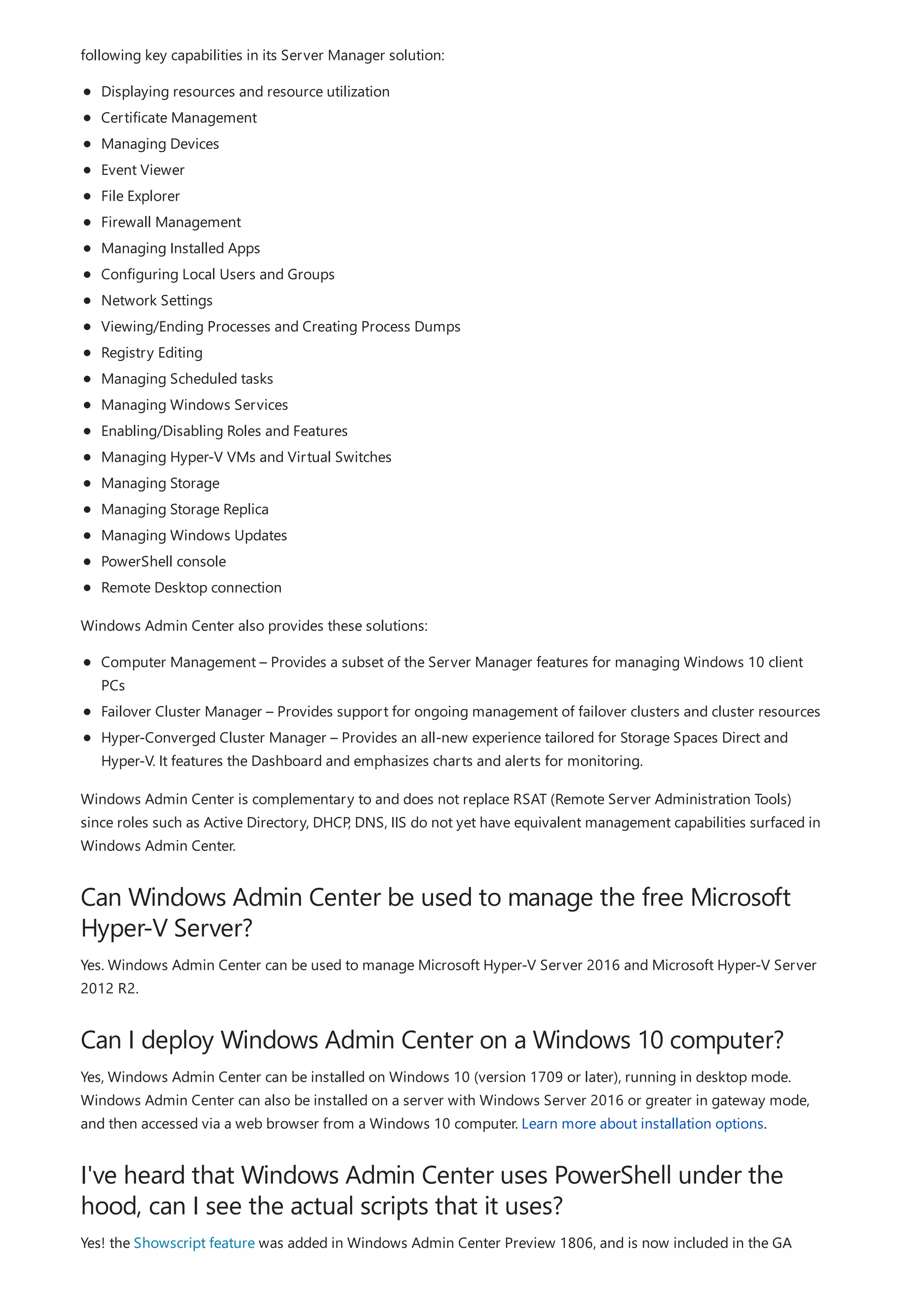 Can Windows Admin Center be used to manage the free Microsoft
Hyper-V Server?
Can I deploy Windows Admin Center on a Windows 10 computer?
I've heard that Windows Admin Center uses PowerShell under the
hood, can I see the actual scripts that it uses?
following key capabilities in its Server Manager solution:
Displaying resources and resource utilization
Certificate Management
Managing Devices
Event Viewer
File Explorer
Firewall Management
Managing Installed Apps
Configuring Local Users and Groups
Network Settings
Viewing/Ending Processes and Creating Process Dumps
Registry Editing
Managing Scheduled tasks
Managing Windows Services
Enabling/Disabling Roles and Features
Managing Hyper-V VMs and Virtual Switches
Managing Storage
Managing Storage Replica
Managing Windows Updates
PowerShell console
Remote Desktop connection
Windows Admin Center also provides these solutions:
Computer Management – Provides a subset of the Server Manager features for managing Windows 10 client
PCs
Failover Cluster Manager – Provides support for ongoing management of failover clusters and cluster resources
Hyper-Converged Cluster Manager – Provides an all-new experience tailored for Storage Spaces Direct and
Hyper-V. It features the Dashboard and emphasizes charts and alerts for monitoring.
Windows Admin Center is complementary to and does not replace RSAT (Remote Server Administration Tools)
since roles such as Active Directory, DHCP, DNS, IIS do not yet have equivalent management capabilities surfaced in
Windows Admin Center.
Yes. Windows Admin Center can be used to manage Microsoft Hyper-V Server 2016 and Microsoft Hyper-V Server
2012 R2.
Yes, Windows Admin Center can be installed on Windows 10 (version 1709 or later), running in desktop mode.
Windows Admin Center can also be installed on a server with Windows Server 2016 or greater in gateway mode,
and then accessed via a web browser from a Windows 10 computer. Learn more about installation options.
Yes! the Showscript feature was added in Windows Admin Center Preview 1806, and is now included in the GA
 
