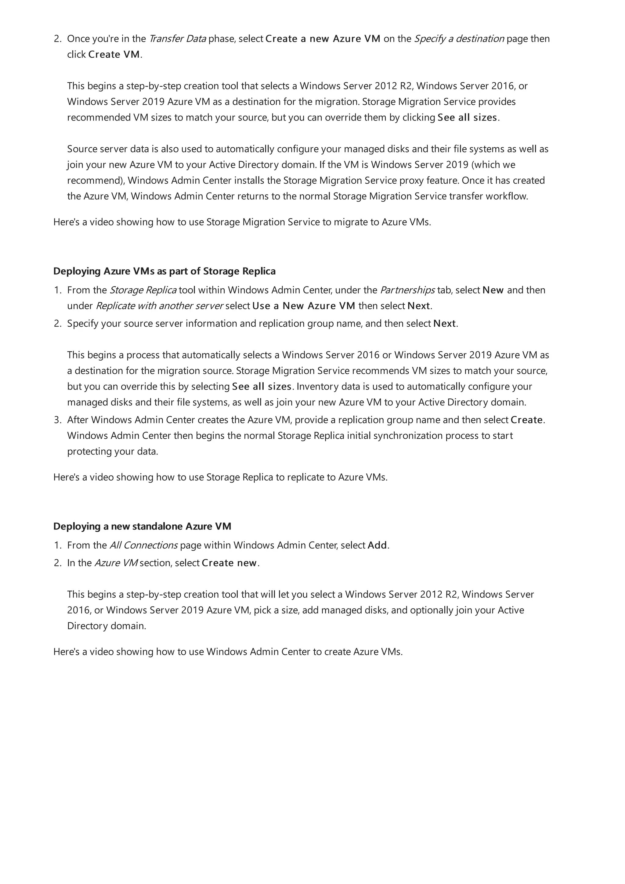 Deploying Azure VMs as part of Storage Replica
Deploying a new standalone Azure VM
2. Once you're in the Transfer Data phase, select Create a new Azure VM on the Specify a destination page then
click Create VM.
This begins a step-by-step creation tool that selects a Windows Server 2012 R2, Windows Server 2016, or
Windows Server 2019 Azure VM as a destination for the migration. Storage Migration Service provides
recommended VM sizes to match your source, but you can override them by clicking See all sizes.
Source server data is also used to automatically configure your managed disks and their file systems as well as
join your new Azure VM to your Active Directory domain. If the VM is Windows Server 2019 (which we
recommend), Windows Admin Center installs the Storage Migration Service proxy feature. Once it has created
the Azure VM, Windows Admin Center returns to the normal Storage Migration Service transfer workflow.
Here's a video showing how to use Storage Migration Service to migrate to Azure VMs.
1. From the Storage Replica tool within Windows Admin Center, under the Partnerships tab, select New and then
under Replicate with another server select Use a New Azure VM then select Next.
2. Specify your source server information and replication group name, and then select Next.
This begins a process that automatically selects a Windows Server 2016 or Windows Server 2019 Azure VM as
a destination for the migration source. Storage Migration Service recommends VM sizes to match your source,
but you can override this by selecting See all sizes. Inventory data is used to automatically configure your
managed disks and their file systems, as well as join your new Azure VM to your Active Directory domain.
3. After Windows Admin Center creates the Azure VM, provide a replication group name and then select Create.
Windows Admin Center then begins the normal Storage Replica initial synchronization process to start
protecting your data.
Here's a video showing how to use Storage Replica to replicate to Azure VMs.
1. From the All Connections page within Windows Admin Center, select Add.
2. In the Azure VM section, select Create new.
This begins a step-by-step creation tool that will let you select a Windows Server 2012 R2, Windows Server
2016, or Windows Server 2019 Azure VM, pick a size, add managed disks, and optionally join your Active
Directory domain.
Here's a video showing how to use Windows Admin Center to create Azure VMs.
 