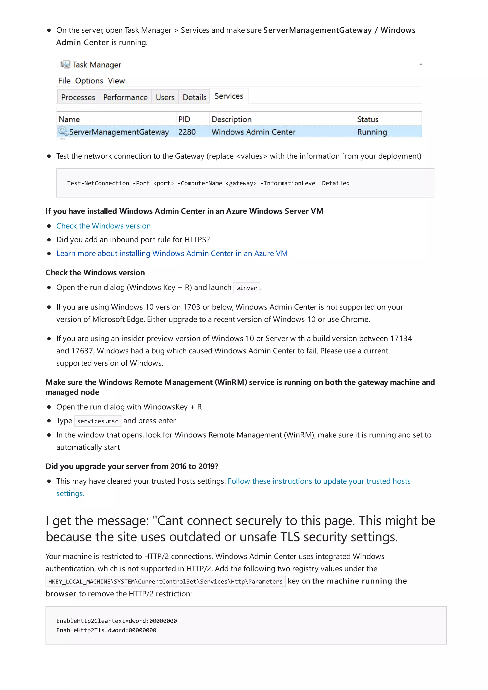 If you have installed Windows Admin Center in an Azure Windows Server VM
Check the Windows version
Make sure the Windows Remote Management (WinRM) service is running on both the gateway machine and
managed node
Did you upgrade your server from 2016 to 2019?
I get the message: "Cant connect securely to this page. This might be
because the site uses outdated or unsafe TLS security settings.
EnableHttp2Cleartext=dword:00000000
EnableHttp2Tls=dword:00000000
Test-NetConnection -Port <port> -ComputerName <gateway> -InformationLevel Detailed
On the server, open Task Manager > Services and make sure ServerManagementGateway / Windows
Admin Center is running.
Test the network connection to the Gateway (replace <values> with the information from your deployment)
Check the Windows version
Did you add an inbound port rule for HTTPS?
Learn more about installing Windows Admin Center in an Azure VM
Open the run dialog (Windows Key + R) and launch winver .
If you are using Windows 10 version 1703 or below, Windows Admin Center is not supported on your
version of Microsoft Edge. Either upgrade to a recent version of Windows 10 or use Chrome.
If you are using an insider preview version of Windows 10 or Server with a build version between 17134
and 17637, Windows had a bug which caused Windows Admin Center to fail. Please use a current
supported version of Windows.
Open the run dialog with WindowsKey + R
Type services.msc and press enter
In the window that opens, look for Windows Remote Management (WinRM), make sure it is running and set to
automatically start
This may have cleared your trusted hosts settings. Follow these instructions to update your trusted hosts
settings.
Your machine is restricted to HTTP/2 connections. Windows Admin Center uses integrated Windows
authentication, which is not supported in HTTP/2. Add the following two registry values under the
HKEY_LOCAL_MACHINESYSTEMCurrentControlSetServicesHttpParameters key on the machine running the
browser to remove the HTTP/2 restriction:
 