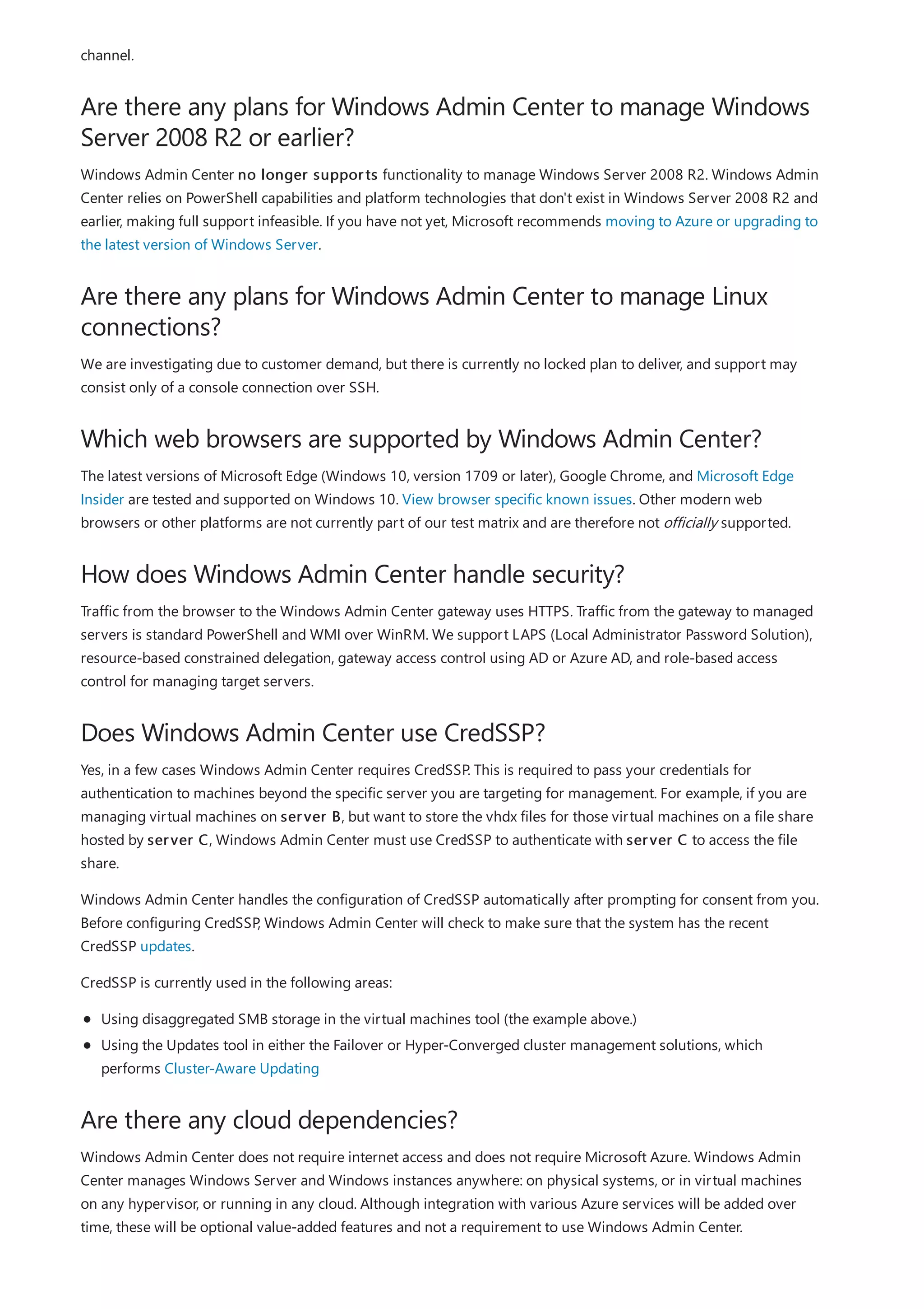 Are there any plans for Windows Admin Center to manage Windows
Server 2008 R2 or earlier?
Are there any plans for Windows Admin Center to manage Linux
connections?
Which web browsers are supported by Windows Admin Center?
How does Windows Admin Center handle security?
Does Windows Admin Center use CredSSP?
Are there any cloud dependencies?
channel.
Windows Admin Center no longer supports functionality to manage Windows Server 2008 R2. Windows Admin
Center relies on PowerShell capabilities and platform technologies that don't exist in Windows Server 2008 R2 and
earlier, making full support infeasible. If you have not yet, Microsoft recommends moving to Azure or upgrading to
the latest version of Windows Server.
We are investigating due to customer demand, but there is currently no locked plan to deliver, and support may
consist only of a console connection over SSH.
The latest versions of Microsoft Edge (Windows 10, version 1709 or later), Google Chrome, and Microsoft Edge
Insider are tested and supported on Windows 10. View browser specific known issues. Other modern web
browsers or other platforms are not currently part of our test matrix and are therefore not officially supported.
Traffic from the browser to the Windows Admin Center gateway uses HTTPS. Traffic from the gateway to managed
servers is standard PowerShell and WMI over WinRM. We support LAPS (Local Administrator Password Solution),
resource-based constrained delegation, gateway access control using AD or Azure AD, and role-based access
control for managing target servers.
Yes, in a few cases Windows Admin Center requires CredSSP. This is required to pass your credentials for
authentication to machines beyond the specific server you are targeting for management. For example, if you are
managing virtual machines on server B, but want to store the vhdx files for those virtual machines on a file share
hosted by server C, Windows Admin Center must use CredSSP to authenticate with server C to access the file
share.
Windows Admin Center handles the configuration of CredSSP automatically after prompting for consent from you.
Before configuring CredSSP, Windows Admin Center will check to make sure that the system has the recent
CredSSP updates.
CredSSP is currently used in the following areas:
Using disaggregated SMB storage in the virtual machines tool (the example above.)
Using the Updates tool in either the Failover or Hyper-Converged cluster management solutions, which
performs Cluster-Aware Updating
Windows Admin Center does not require internet access and does not require Microsoft Azure. Windows Admin
Center manages Windows Server and Windows instances anywhere: on physical systems, or in virtual machines
on any hypervisor, or running in any cloud. Although integration with various Azure services will be added over
time, these will be optional value-added features and not a requirement to use Windows Admin Center.
 