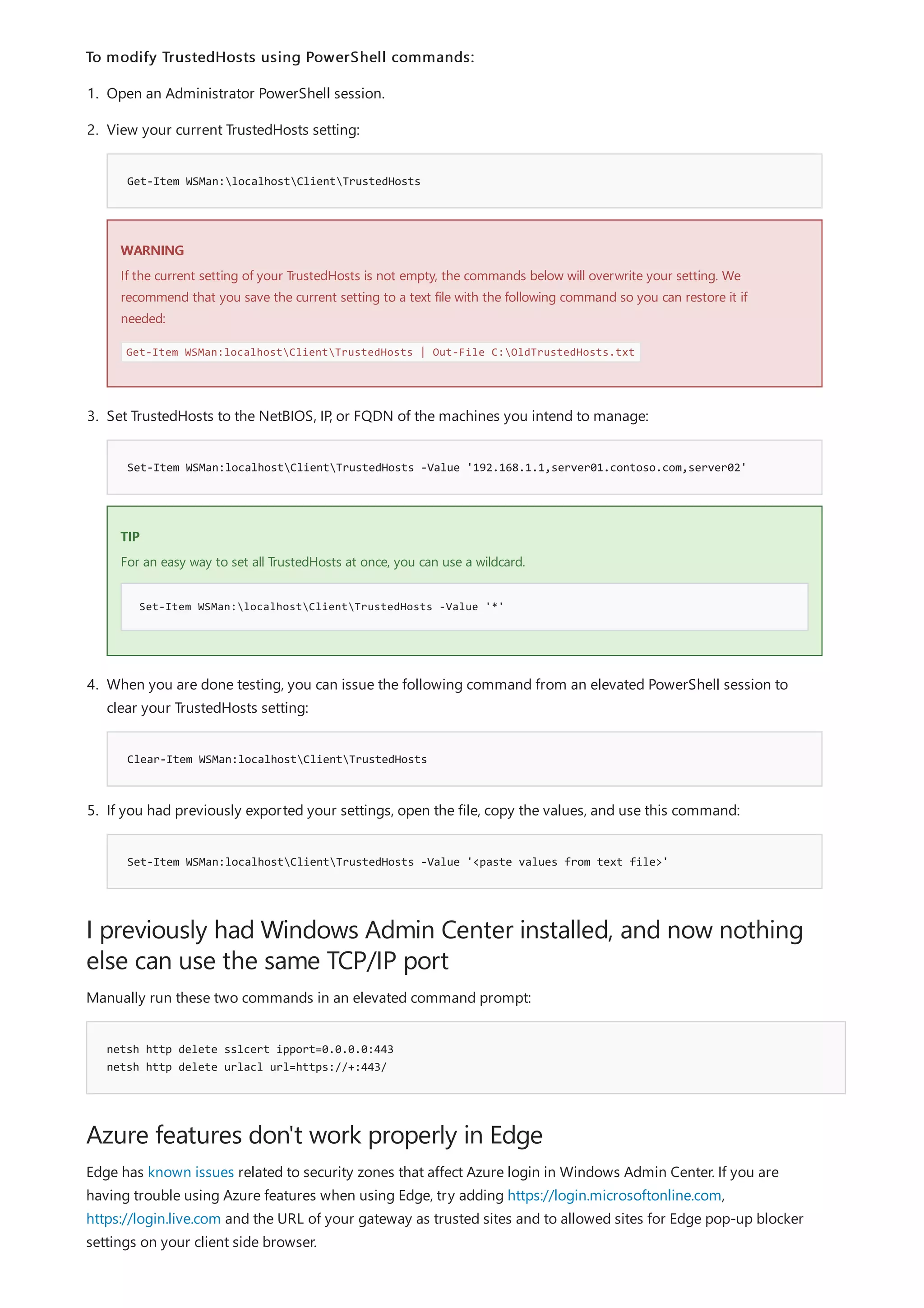 I previously had Windows Admin Center installed, and now nothing
else can use the same TCP/IP port
netsh http delete sslcert ipport=0.0.0.0:443
netsh http delete urlacl url=https://+:443/
Azure features don't work properly in Edge
To modify TrustedHosts using PowerShell commands:
Get-Item WSMan:localhostClientTrustedHosts
WARNING
Set-Item WSMan:localhostClientTrustedHosts -Value '192.168.1.1,server01.contoso.com,server02'
TIP
Set-Item WSMan:localhostClientTrustedHosts -Value '*'
Clear-Item WSMan:localhostClientTrustedHosts
Set-Item WSMan:localhostClientTrustedHosts -Value '<paste values from text file>'
1. Open an Administrator PowerShell session.
2. View your current TrustedHosts setting:
If the current setting of your TrustedHosts is not empty, the commands below will overwrite your setting. We
recommend that you save the current setting to a text file with the following command so you can restore it if
needed:
Get-Item WSMan:localhostClientTrustedHosts | Out-File C:OldTrustedHosts.txt
3. Set TrustedHosts to the NetBIOS, IP, or FQDN of the machines you intend to manage:
For an easy way to set all TrustedHosts at once, you can use a wildcard.
4. When you are done testing, you can issue the following command from an elevated PowerShell session to
clear your TrustedHosts setting:
5. If you had previously exported your settings, open the file, copy the values, and use this command:
Manually run these two commands in an elevated command prompt:
Edge has known issues related to security zones that affect Azure login in Windows Admin Center. If you are
having trouble using Azure features when using Edge, try adding https://login.microsoftonline.com,
https://login.live.com and the URL of your gateway as trusted sites and to allowed sites for Edge pop-up blocker
settings on your client side browser.
 