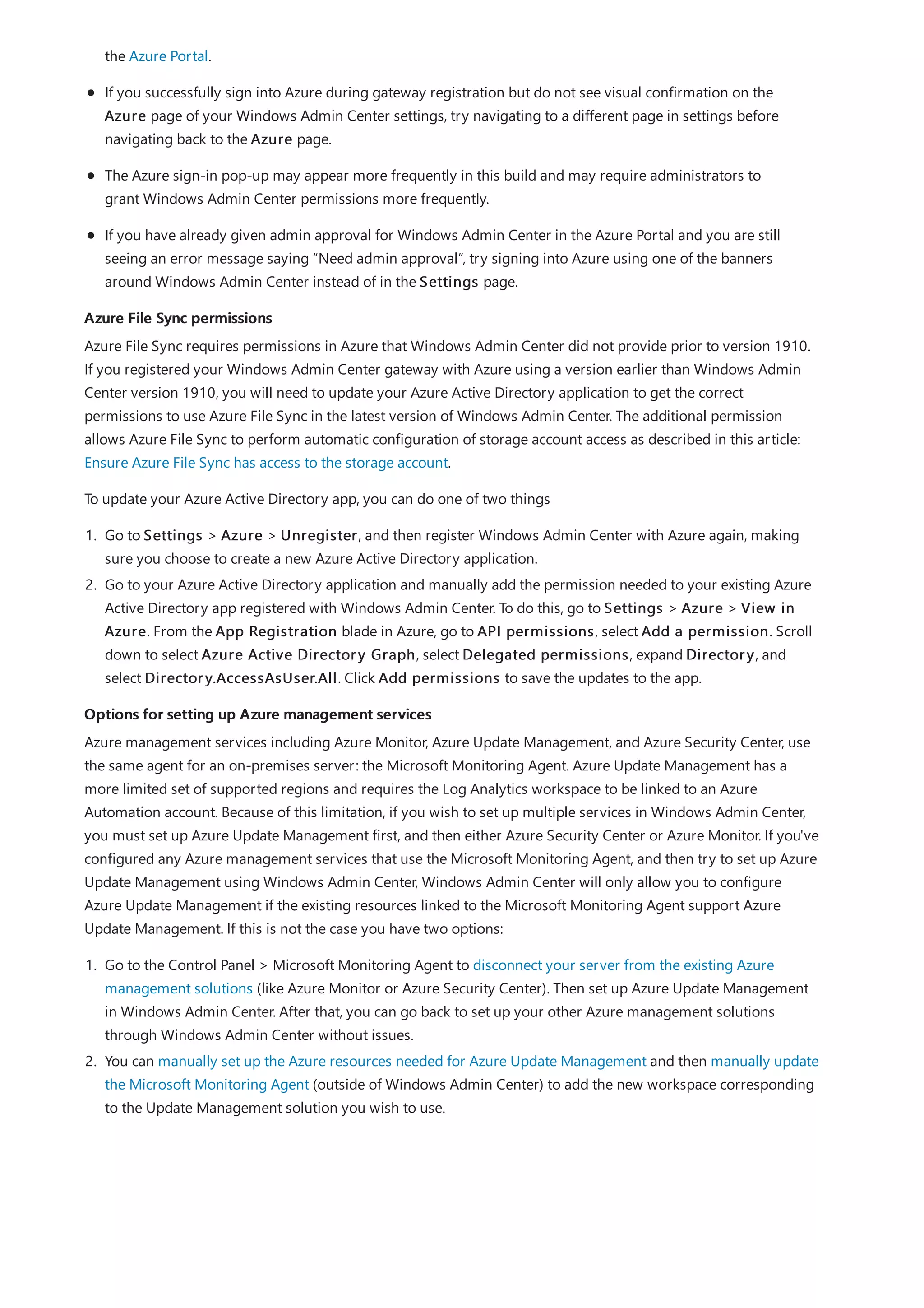 Azure File Sync permissions
Options for setting up Azure management services
the Azure Portal.
If you successfully sign into Azure during gateway registration but do not see visual confirmation on the
Azure page of your Windows Admin Center settings, try navigating to a different page in settings before
navigating back to the Azure page.
The Azure sign-in pop-up may appear more frequently in this build and may require administrators to
grant Windows Admin Center permissions more frequently.
If you have already given admin approval for Windows Admin Center in the Azure Portal and you are still
seeing an error message saying “Need admin approval”, try signing into Azure using one of the banners
around Windows Admin Center instead of in the Settings page.
Azure File Sync requires permissions in Azure that Windows Admin Center did not provide prior to version 1910.
If you registered your Windows Admin Center gateway with Azure using a version earlier than Windows Admin
Center version 1910, you will need to update your Azure Active Directory application to get the correct
permissions to use Azure File Sync in the latest version of Windows Admin Center. The additional permission
allows Azure File Sync to perform automatic configuration of storage account access as described in this article:
Ensure Azure File Sync has access to the storage account.
To update your Azure Active Directory app, you can do one of two things
1. Go to Settings > Azure > Unregister, and then register Windows Admin Center with Azure again, making
sure you choose to create a new Azure Active Directory application.
2. Go to your Azure Active Directory application and manually add the permission needed to your existing Azure
Active Directory app registered with Windows Admin Center. To do this, go to Settings > Azure > View in
Azure. From the App Registration blade in Azure, go to API permissions, select Add a permission. Scroll
down to select Azure Active Directory Graph, select Delegated permissions, expand Directory, and
select Directory.AccessAsUser.All. Click Add permissions to save the updates to the app.
Azure management services including Azure Monitor, Azure Update Management, and Azure Security Center, use
the same agent for an on-premises server: the Microsoft Monitoring Agent. Azure Update Management has a
more limited set of supported regions and requires the Log Analytics workspace to be linked to an Azure
Automation account. Because of this limitation, if you wish to set up multiple services in Windows Admin Center,
you must set up Azure Update Management first, and then either Azure Security Center or Azure Monitor. If you've
configured any Azure management services that use the Microsoft Monitoring Agent, and then try to set up Azure
Update Management using Windows Admin Center, Windows Admin Center will only allow you to configure
Azure Update Management if the existing resources linked to the Microsoft Monitoring Agent support Azure
Update Management. If this is not the case you have two options:
1. Go to the Control Panel > Microsoft Monitoring Agent to disconnect your server from the existing Azure
management solutions (like Azure Monitor or Azure Security Center). Then set up Azure Update Management
in Windows Admin Center. After that, you can go back to set up your other Azure management solutions
through Windows Admin Center without issues.
2. You can manually set up the Azure resources needed for Azure Update Management and then manually update
the Microsoft Monitoring Agent (outside of Windows Admin Center) to add the new workspace corresponding
to the Update Management solution you wish to use.
 