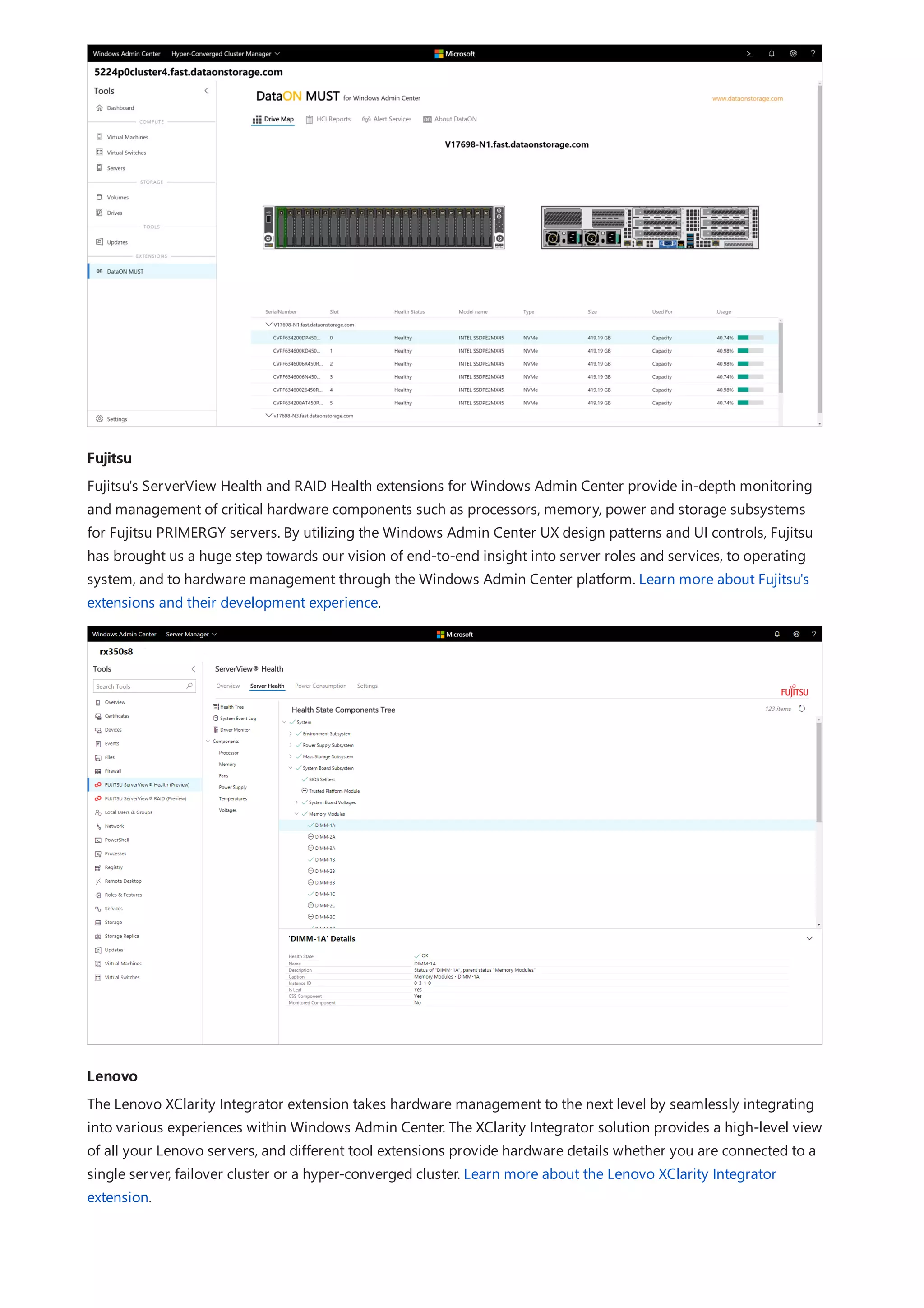 Fujitsu
Lenovo
Fujitsu's ServerView Health and RAID Health extensions for Windows Admin Center provide in-depth monitoring
and management of critical hardware components such as processors, memory, power and storage subsystems
for Fujitsu PRIMERGY servers. By utilizing the Windows Admin Center UX design patterns and UI controls, Fujitsu
has brought us a huge step towards our vision of end-to-end insight into server roles and services, to operating
system, and to hardware management through the Windows Admin Center platform. Learn more about Fujitsu's
extensions and their development experience.
The Lenovo XClarity Integrator extension takes hardware management to the next level by seamlessly integrating
into various experiences within Windows Admin Center. The XClarity Integrator solution provides a high-level view
of all your Lenovo servers, and different tool extensions provide hardware details whether you are connected to a
single server, failover cluster or a hyper-converged cluster. Learn more about the Lenovo XClarity Integrator
extension.
 