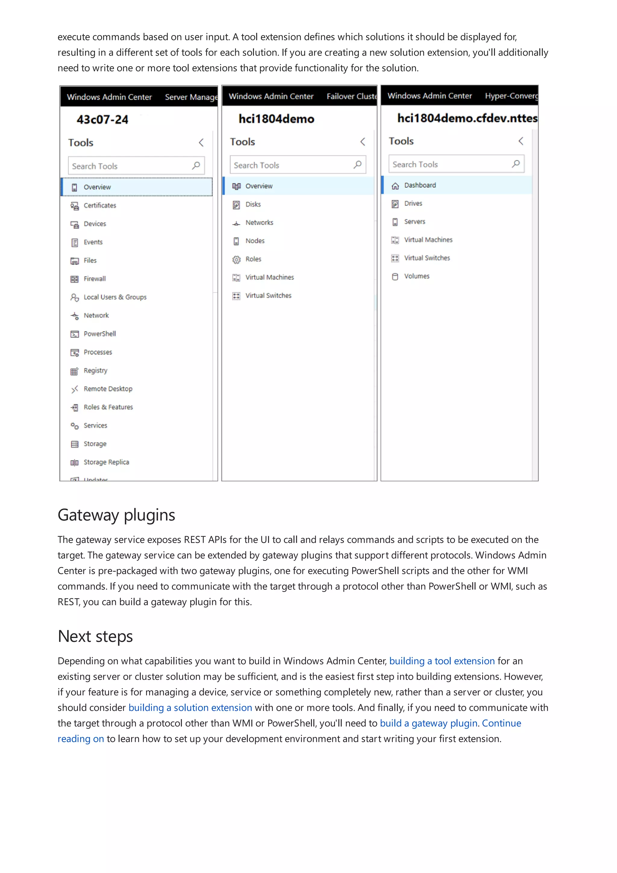 Gateway plugins
Next steps
execute commands based on user input. A tool extension defines which solutions it should be displayed for,
resulting in a different set of tools for each solution. If you are creating a new solution extension, you'll additionally
need to write one or more tool extensions that provide functionality for the solution.
The gateway service exposes REST APIs for the UI to call and relays commands and scripts to be executed on the
target. The gateway service can be extended by gateway plugins that support different protocols. Windows Admin
Center is pre-packaged with two gateway plugins, one for executing PowerShell scripts and the other for WMI
commands. If you need to communicate with the target through a protocol other than PowerShell or WMI, such as
REST, you can build a gateway plugin for this.
Depending on what capabilities you want to build in Windows Admin Center, building a tool extension for an
existing server or cluster solution may be sufficient, and is the easiest first step into building extensions. However,
if your feature is for managing a device, service or something completely new, rather than a server or cluster, you
should consider building a solution extension with one or more tools. And finally, if you need to communicate with
the target through a protocol other than WMI or PowerShell, you'll need to build a gateway plugin. Continue
reading on to learn how to set up your development environment and start writing your first extension.
 