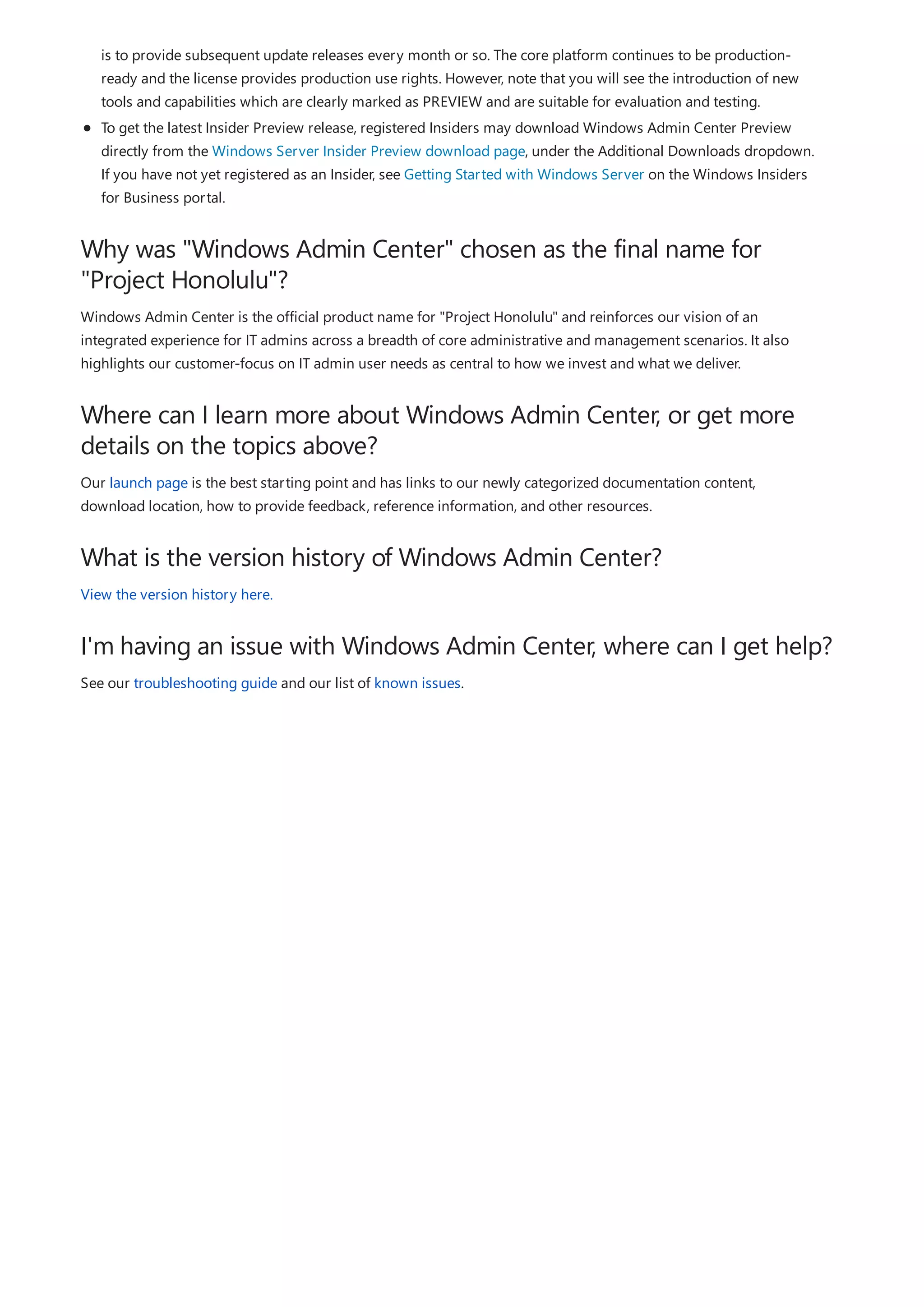 Why was "Windows Admin Center" chosen as the final name for
"Project Honolulu"?
Where can I learn more about Windows Admin Center, or get more
details on the topics above?
What is the version history of Windows Admin Center?
I'm having an issue with Windows Admin Center, where can I get help?
is to provide subsequent update releases every month or so. The core platform continues to be production-
ready and the license provides production use rights. However, note that you will see the introduction of new
tools and capabilities which are clearly marked as PREVIEW and are suitable for evaluation and testing.
To get the latest Insider Preview release, registered Insiders may download Windows Admin Center Preview
directly from the Windows Server Insider Preview download page, under the Additional Downloads dropdown.
If you have not yet registered as an Insider, see Getting Started with Windows Server on the Windows Insiders
for Business portal.
Windows Admin Center is the official product name for "Project Honolulu" and reinforces our vision of an
integrated experience for IT admins across a breadth of core administrative and management scenarios. It also
highlights our customer-focus on IT admin user needs as central to how we invest and what we deliver.
Our launch page is the best starting point and has links to our newly categorized documentation content,
download location, how to provide feedback, reference information, and other resources.
View the version history here.
See our troubleshooting guide and our list of known issues.
 