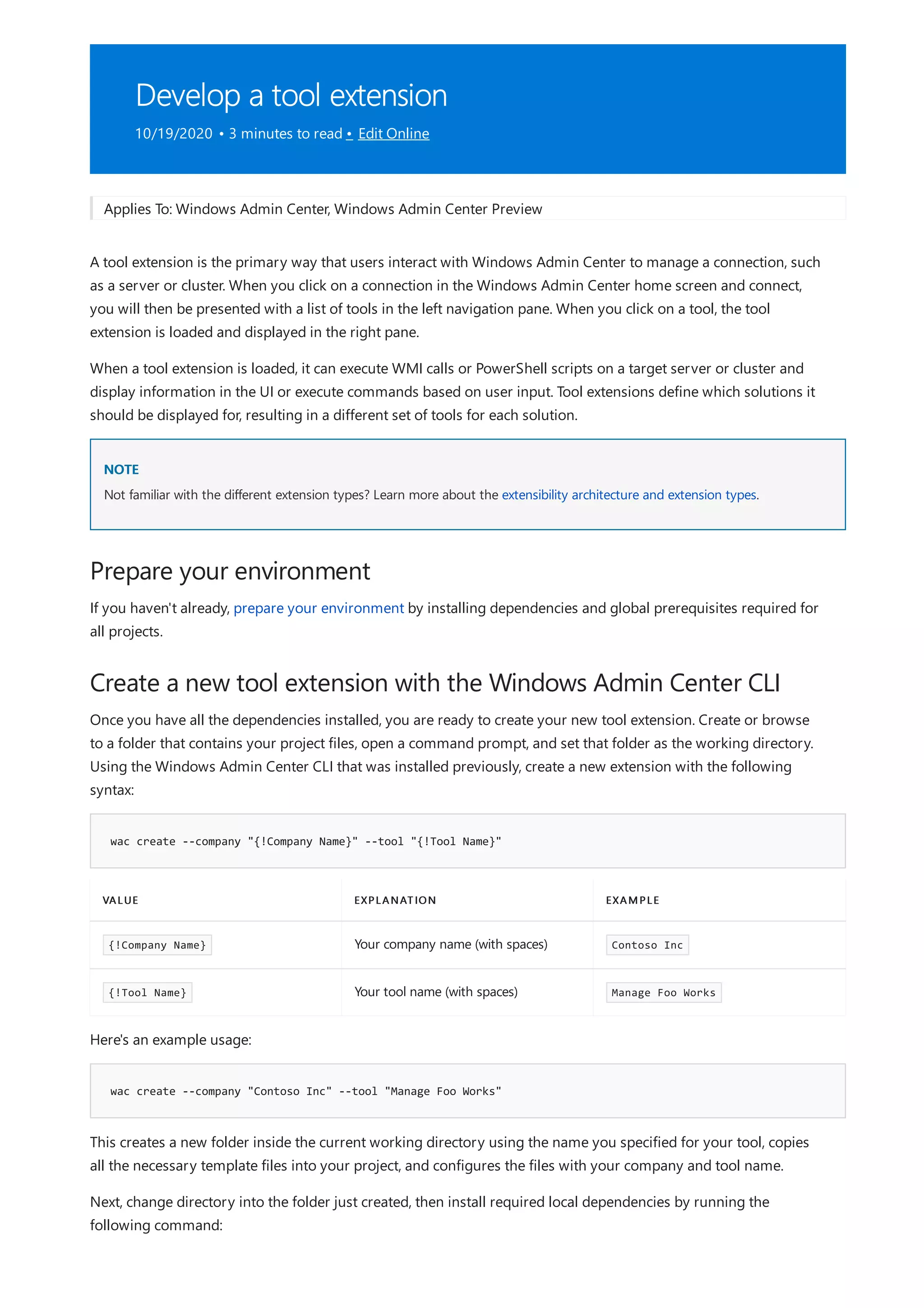 Develop a tool extension
10/19/2020 • 3 minutes to read • Edit Online
NOTE
Prepare your environment
Create a new tool extension with the Windows Admin Center CLI
wac create --company "{!Company Name}" --tool "{!Tool Name}"
VALUE EXPLANATION EXAMPLE
{!Company Name} Your company name (with spaces) Contoso Inc
{!Tool Name} Your tool name (with spaces) Manage Foo Works
wac create --company "Contoso Inc" --tool "Manage Foo Works"
Applies To: Windows Admin Center, Windows Admin Center Preview
A tool extension is the primary way that users interact with Windows Admin Center to manage a connection, such
as a server or cluster. When you click on a connection in the Windows Admin Center home screen and connect,
you will then be presented with a list of tools in the left navigation pane. When you click on a tool, the tool
extension is loaded and displayed in the right pane.
When a tool extension is loaded, it can execute WMI calls or PowerShell scripts on a target server or cluster and
display information in the UI or execute commands based on user input. Tool extensions define which solutions it
should be displayed for, resulting in a different set of tools for each solution.
Not familiar with the different extension types? Learn more about the extensibility architecture and extension types.
If you haven't already, prepare your environment by installing dependencies and global prerequisites required for
all projects.
Once you have all the dependencies installed, you are ready to create your new tool extension. Create or browse
to a folder that contains your project files, open a command prompt, and set that folder as the working directory.
Using the Windows Admin Center CLI that was installed previously, create a new extension with the following
syntax:
Here's an example usage:
This creates a new folder inside the current working directory using the name you specified for your tool, copies
all the necessary template files into your project, and configures the files with your company and tool name.
Next, change directory into the folder just created, then install required local dependencies by running the
following command:
 