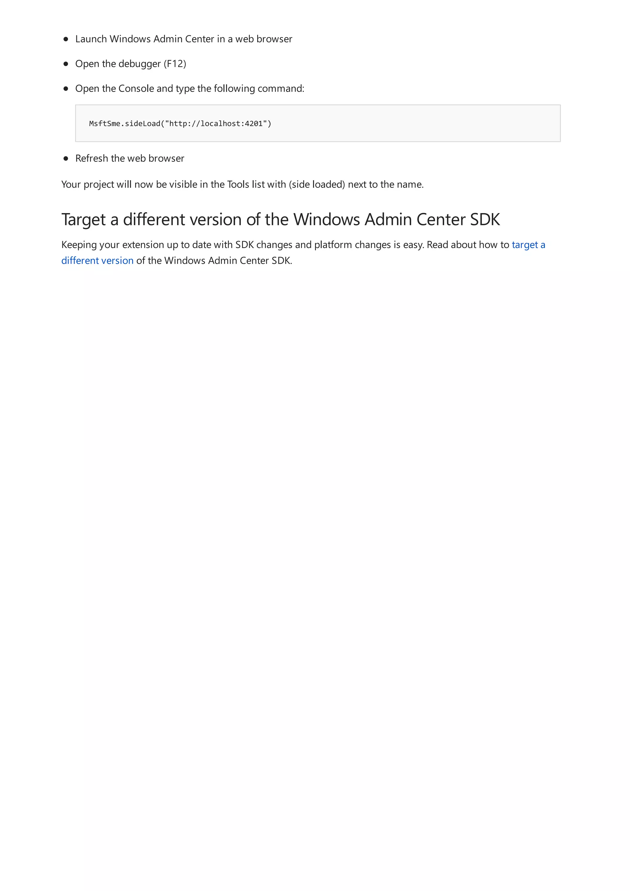 Target a different version of the Windows Admin Center SDK
MsftSme.sideLoad("http://localhost:4201")
Launch Windows Admin Center in a web browser
Open the debugger (F12)
Open the Console and type the following command:
Refresh the web browser
Your project will now be visible in the Tools list with (side loaded) next to the name.
Keeping your extension up to date with SDK changes and platform changes is easy. Read about how to target a
different version of the Windows Admin Center SDK.
 