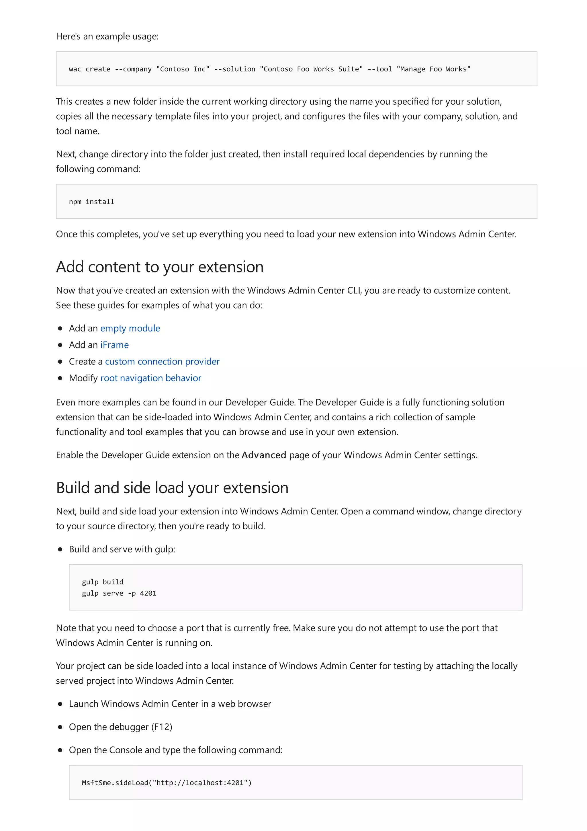 wac create --company "Contoso Inc" --solution "Contoso Foo Works Suite" --tool "Manage Foo Works"
npm install
Add content to your extension
Build and side load your extension
Here's an example usage:
This creates a new folder inside the current working directory using the name you specified for your solution,
copies all the necessary template files into your project, and configures the files with your company, solution, and
tool name.
Next, change directory into the folder just created, then install required local dependencies by running the
following command:
Once this completes, you've set up everything you need to load your new extension into Windows Admin Center.
Now that you've created an extension with the Windows Admin Center CLI, you are ready to customize content.
See these guides for examples of what you can do:
Add an empty module
Add an iFrame
Create a custom connection provider
Modify root navigation behavior
Even more examples can be found in our Developer Guide. The Developer Guide is a fully functioning solution
extension that can be side-loaded into Windows Admin Center, and contains a rich collection of sample
functionality and tool examples that you can browse and use in your own extension.
Enable the Developer Guide extension on the Advanced page of your Windows Admin Center settings.
Next, build and side load your extension into Windows Admin Center. Open a command window, change directory
to your source directory, then you're ready to build.
gulp build
gulp serve -p 4201
Build and serve with gulp:
Note that you need to choose a port that is currently free. Make sure you do not attempt to use the port that
Windows Admin Center is running on.
Your project can be side loaded into a local instance of Windows Admin Center for testing by attaching the locally
served project into Windows Admin Center.
MsftSme.sideLoad("http://localhost:4201")
Launch Windows Admin Center in a web browser
Open the debugger (F12)
Open the Console and type the following command:
 
