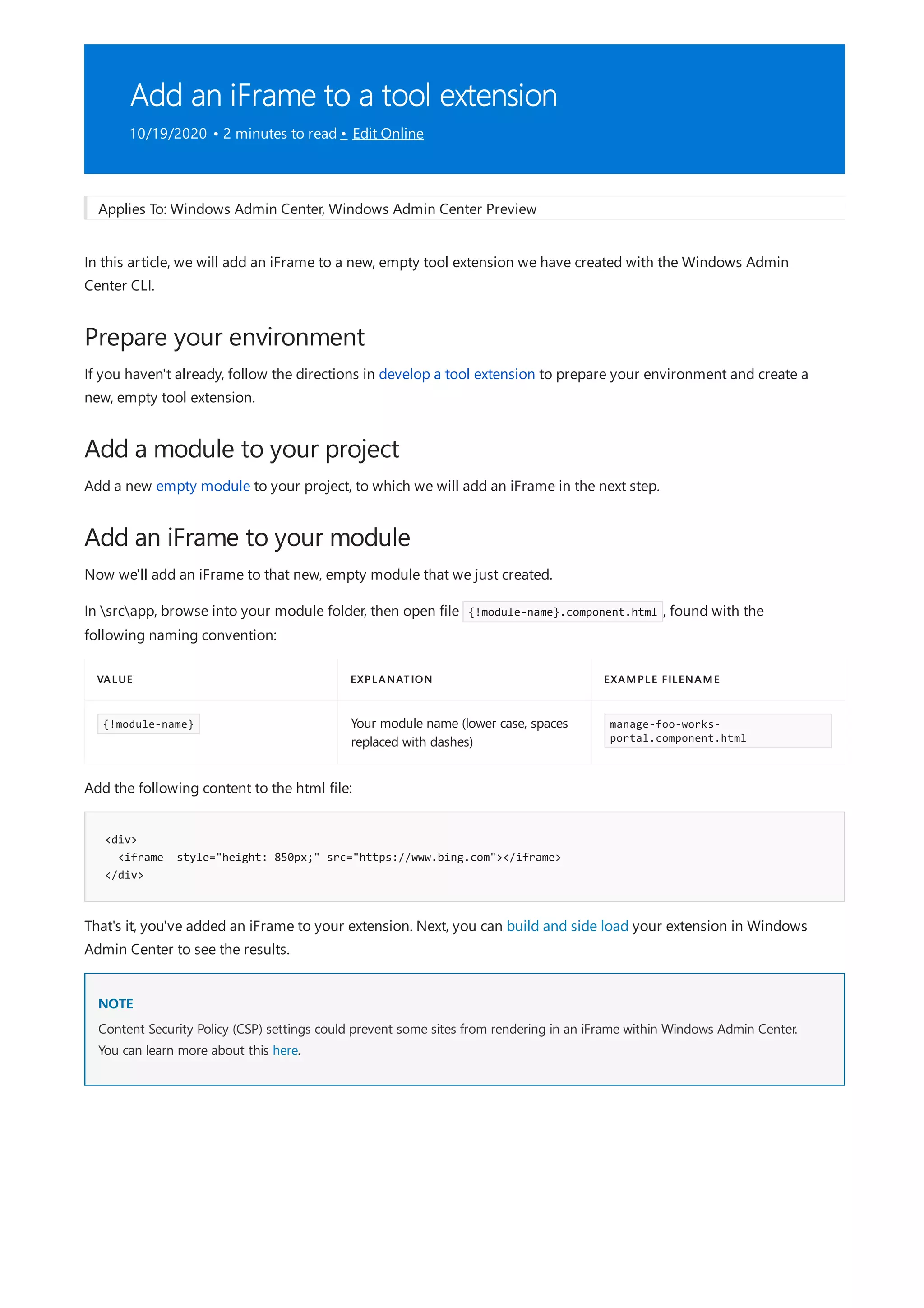 Add an iFrame to a tool extension
10/19/2020 • 2 minutes to read • Edit Online
Prepare your environment
Add a module to your project
Add an iFrame to your module
VALUE EXPLANATION EXAMPLE FILENAME
{!module-name} Your module name (lower case, spaces
replaced with dashes)
manage-foo-works-
portal.component.html
<div>
<iframe style="height: 850px;" src="https://www.bing.com"></iframe>
</div>
NOTE
Applies To: Windows Admin Center, Windows Admin Center Preview
In this article, we will add an iFrame to a new, empty tool extension we have created with the Windows Admin
Center CLI.
If you haven't already, follow the directions in develop a tool extension to prepare your environment and create a
new, empty tool extension.
Add a new empty module to your project, to which we will add an iFrame in the next step.
Now we'll add an iFrame to that new, empty module that we just created.
In srcapp, browse into your module folder, then open file {!module-name}.component.html , found with the
following naming convention:
Add the following content to the html file:
That's it, you've added an iFrame to your extension. Next, you can build and side load your extension in Windows
Admin Center to see the results.
Content Security Policy (CSP) settings could prevent some sites from rendering in an iFrame within Windows Admin Center.
You can learn more about this here.
 