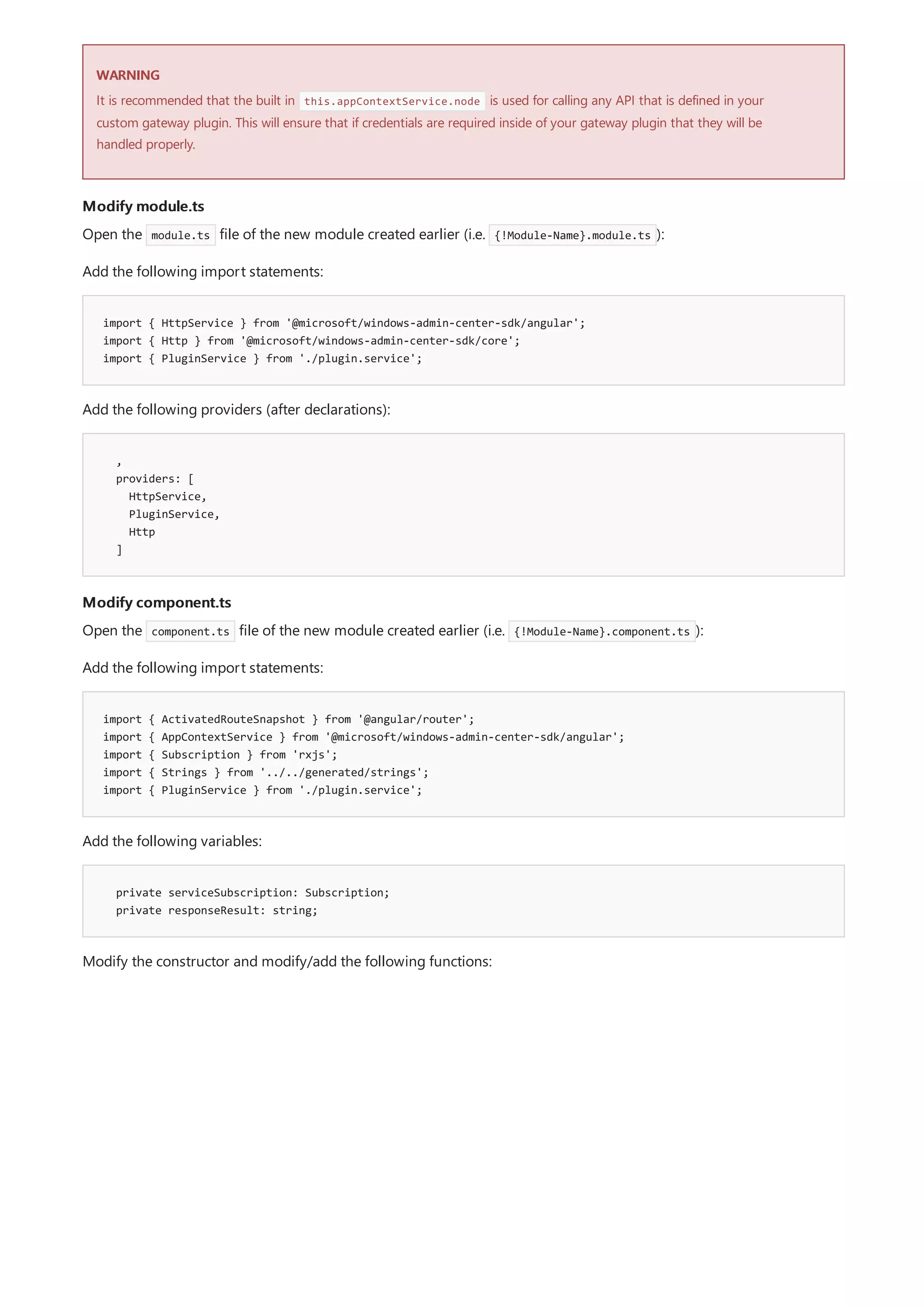 WARNING
Modify module.ts
import { HttpService } from '@microsoft/windows-admin-center-sdk/angular';
import { Http } from '@microsoft/windows-admin-center-sdk/core';
import { PluginService } from './plugin.service';
,
providers: [
HttpService,
PluginService,
Http
]
Modify component.ts
import { ActivatedRouteSnapshot } from '@angular/router';
import { AppContextService } from '@microsoft/windows-admin-center-sdk/angular';
import { Subscription } from 'rxjs';
import { Strings } from '../../generated/strings';
import { PluginService } from './plugin.service';
private serviceSubscription: Subscription;
private responseResult: string;
It is recommended that the built in this.appContextService.node is used for calling any API that is defined in your
custom gateway plugin. This will ensure that if credentials are required inside of your gateway plugin that they will be
handled properly.
Open the module.ts file of the new module created earlier (i.e. {!Module-Name}.module.ts ):
Add the following import statements:
Add the following providers (after declarations):
Open the component.ts file of the new module created earlier (i.e. {!Module-Name}.component.ts ):
Add the following import statements:
Add the following variables:
Modify the constructor and modify/add the following functions:
 