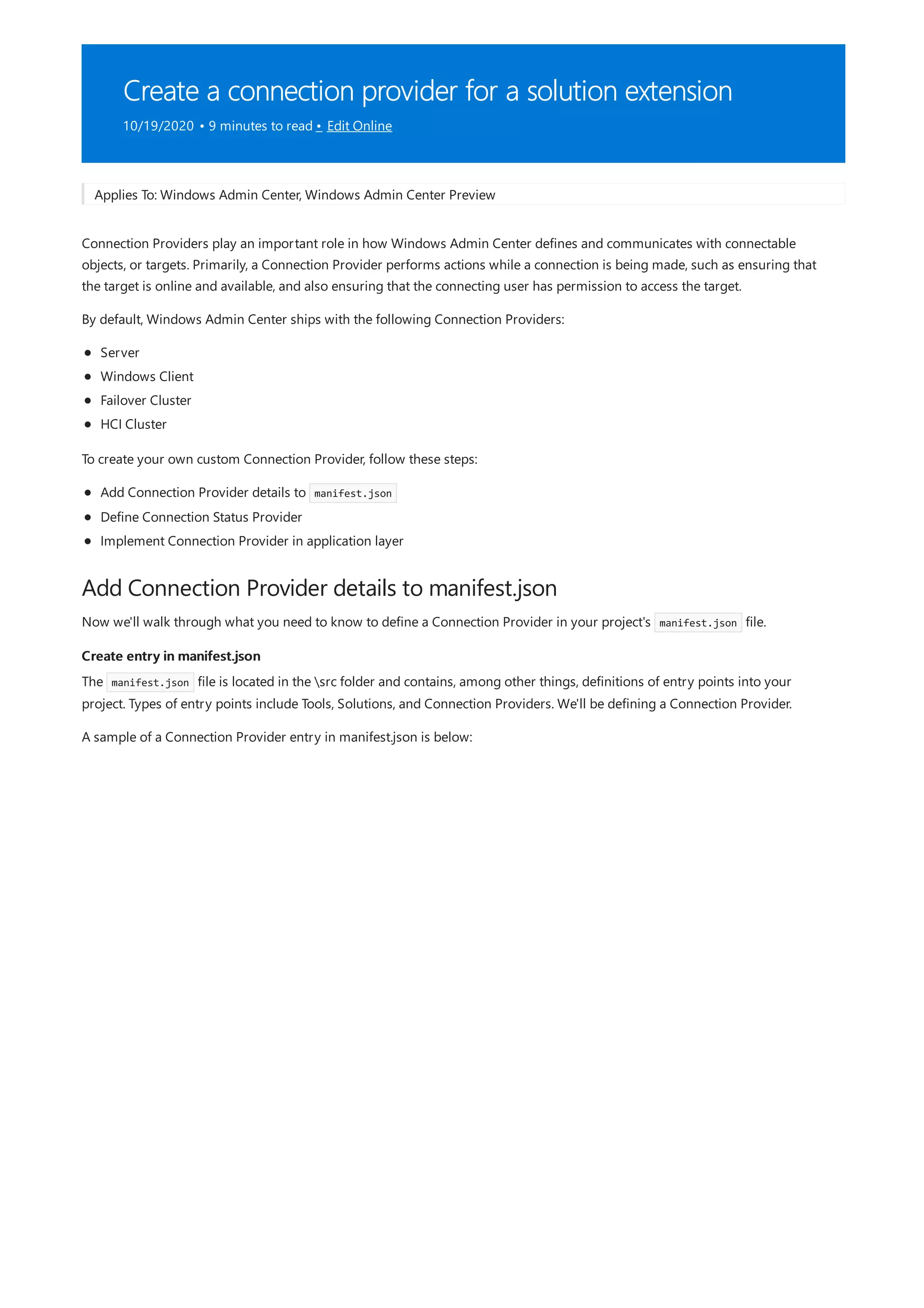 Create a connection provider for a solution extension
10/19/2020 • 9 minutes to read • Edit Online
Add Connection Provider details to manifest.json
Create entry in manifest.json
Applies To: Windows Admin Center, Windows Admin Center Preview
Connection Providers play an important role in how Windows Admin Center defines and communicates with connectable
objects, or targets. Primarily, a Connection Provider performs actions while a connection is being made, such as ensuring that
the target is online and available, and also ensuring that the connecting user has permission to access the target.
By default, Windows Admin Center ships with the following Connection Providers:
Server
Windows Client
Failover Cluster
HCI Cluster
To create your own custom Connection Provider, follow these steps:
Add Connection Provider details to manifest.json
Define Connection Status Provider
Implement Connection Provider in application layer
Now we'll walk through what you need to know to define a Connection Provider in your project's manifest.json file.
The manifest.json file is located in the src folder and contains, among other things, definitions of entry points into your
project. Types of entry points include Tools, Solutions, and Connection Providers. We'll be defining a Connection Provider.
A sample of a Connection Provider entry in manifest.json is below:
 