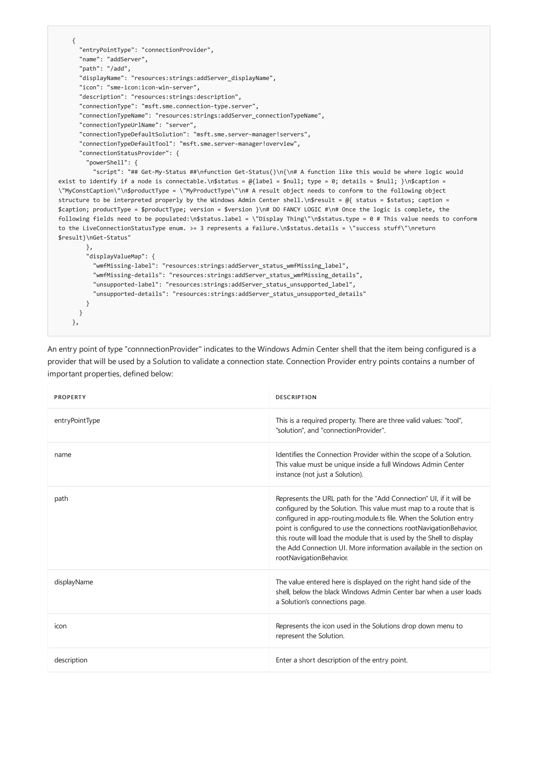 {
"entryPointType": "connectionProvider",
"name": "addServer",
"path": "/add",
"displayName": "resources:strings:addServer_displayName",
"icon": "sme-icon:icon-win-server",
"description": "resources:strings:description",
"connectionType": "msft.sme.connection-type.server",
"connectionTypeName": "resources:strings:addServer_connectionTypeName",
"connectionTypeUrlName": "server",
"connectionTypeDefaultSolution": "msft.sme.server-manager!servers",
"connectionTypeDefaultTool": "msft.sme.server-manager!overview",
"connectionStatusProvider": {
"powerShell": {
"script": "## Get-My-Status ##nfunction Get-Status()n{n# A function like this would be where logic would
exist to identify if a node is connectable.n$status = @{label = $null; type = 0; details = $null; }n$caption =
"MyConstCaption"n$productType = "MyProductType"n# A result object needs to conform to the following object
structure to be interpreted properly by the Windows Admin Center shell.n$result = @{ status = $status; caption =
$caption; productType = $productType; version = $version }n# DO FANCY LOGIC #n# Once the logic is complete, the
following fields need to be populated:n$status.label = "Display Thing"n$status.type = 0 # This value needs to conform
to the LiveConnectionStatusType enum. >= 3 represents a failure.n$status.details = "success stuff"nreturn
$result}nGet-Status"
},
"displayValueMap": {
"wmfMissing-label": "resources:strings:addServer_status_wmfMissing_label",
"wmfMissing-details": "resources:strings:addServer_status_wmfMissing_details",
"unsupported-label": "resources:strings:addServer_status_unsupported_label",
"unsupported-details": "resources:strings:addServer_status_unsupported_details"
}
}
},
PROPERTY DESCRIPTION
entryPointType This is a required property. There are three valid values: "tool",
"solution", and "connectionProvider".
name Identifies the Connection Provider within the scope of a Solution.
This value must be unique inside a full Windows Admin Center
instance (not just a Solution).
path Represents the URL path for the "Add Connection" UI, if it will be
configured by the Solution. This value must map to a route that is
configured in app-routing.module.ts file. When the Solution entry
point is configured to use the connections rootNavigationBehavior,
this route will load the module that is used by the Shell to display
the Add Connection UI. More information available in the section on
rootNavigationBehavior.
displayName The value entered here is displayed on the right hand side of the
shell, below the black Windows Admin Center bar when a user loads
a Solution's connections page.
icon Represents the icon used in the Solutions drop down menu to
represent the Solution.
description Enter a short description of the entry point.
An entry point of type "connnectionProvider" indicates to the Windows Admin Center shell that the item being configured is a
provider that will be used by a Solution to validate a connection state. Connection Provider entry points contains a number of
important properties, defined below:
 
