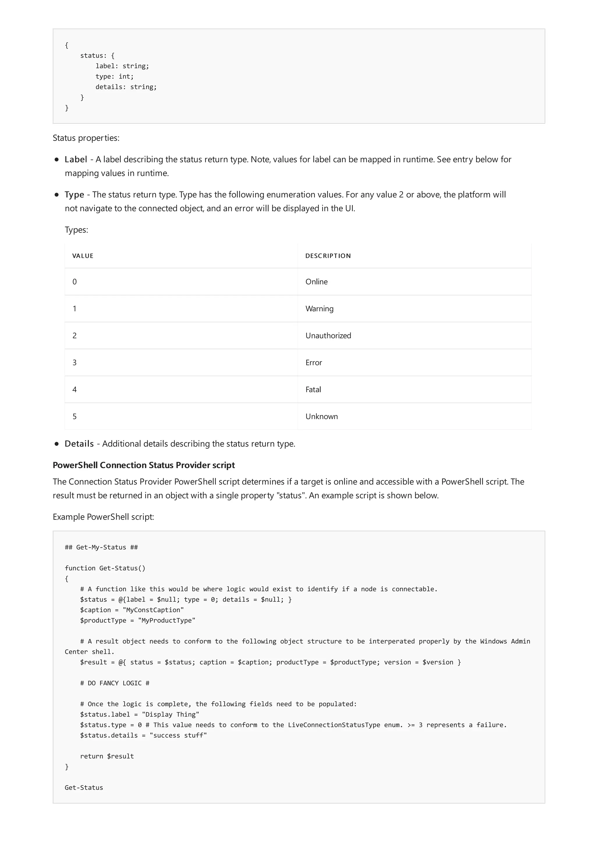 {
status: {
label: string;
type: int;
details: string;
}
}
PowerShell Connection Status Provider script
## Get-My-Status ##
function Get-Status()
{
# A function like this would be where logic would exist to identify if a node is connectable.
$status = @{label = $null; type = 0; details = $null; }
$caption = "MyConstCaption"
$productType = "MyProductType"
# A result object needs to conform to the following object structure to be interperated properly by the Windows Admin
Center shell.
$result = @{ status = $status; caption = $caption; productType = $productType; version = $version }
# DO FANCY LOGIC #
# Once the logic is complete, the following fields need to be populated:
$status.label = "Display Thing"
$status.type = 0 # This value needs to conform to the LiveConnectionStatusType enum. >= 3 represents a failure.
$status.details = "success stuff"
return $result
}
Get-Status
Status properties:
VALUE DESCRIPTION
0 Online
1 Warning
2 Unauthorized
3 Error
4 Fatal
5 Unknown
Label - A label describing the status return type. Note, values for label can be mapped in runtime. See entry below for
mapping values in runtime.
Type - The status return type. Type has the following enumeration values. For any value 2 or above, the platform will
not navigate to the connected object, and an error will be displayed in the UI.
Types:
Details - Additional details describing the status return type.
The Connection Status Provider PowerShell script determines if a target is online and accessible with a PowerShell script. The
result must be returned in an object with a single property "status". An example script is shown below.
Example PowerShell script:
 