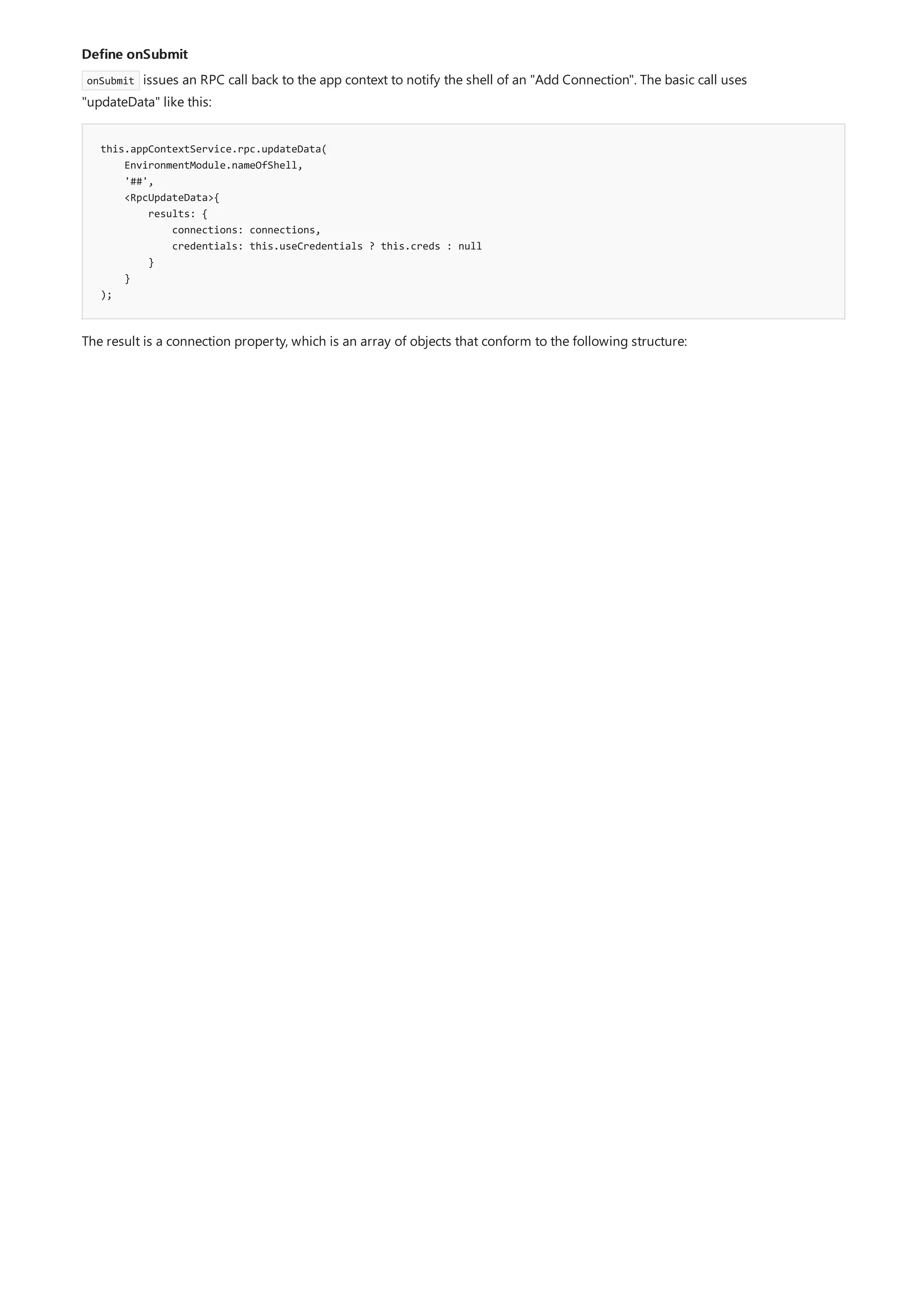 Define onSubmit
this.appContextService.rpc.updateData(
EnvironmentModule.nameOfShell,
'##',
<RpcUpdateData>{
results: {
connections: connections,
credentials: this.useCredentials ? this.creds : null
}
}
);
onSubmit issues an RPC call back to the app context to notify the shell of an "Add Connection". The basic call uses
"updateData" like this:
The result is a connection property, which is an array of objects that conform to the following structure:
 