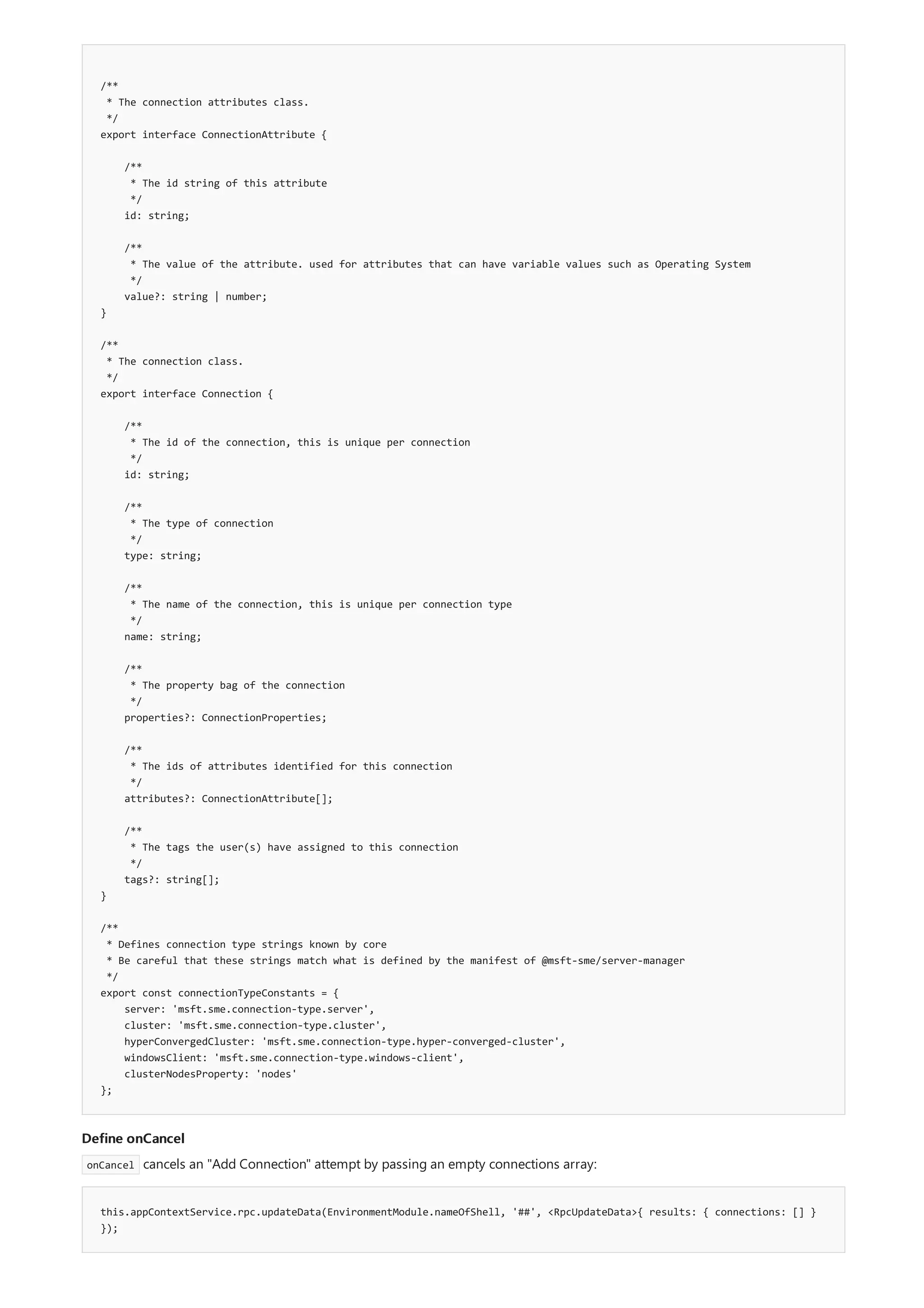 /**
* The connection attributes class.
*/
export interface ConnectionAttribute {
/**
* The id string of this attribute
*/
id: string;
/**
* The value of the attribute. used for attributes that can have variable values such as Operating System
*/
value?: string | number;
}
/**
* The connection class.
*/
export interface Connection {
/**
* The id of the connection, this is unique per connection
*/
id: string;
/**
* The type of connection
*/
type: string;
/**
* The name of the connection, this is unique per connection type
*/
name: string;
/**
* The property bag of the connection
*/
properties?: ConnectionProperties;
/**
* The ids of attributes identified for this connection
*/
attributes?: ConnectionAttribute[];
/**
* The tags the user(s) have assigned to this connection
*/
tags?: string[];
}
/**
* Defines connection type strings known by core
* Be careful that these strings match what is defined by the manifest of @msft-sme/server-manager
*/
export const connectionTypeConstants = {
server: 'msft.sme.connection-type.server',
cluster: 'msft.sme.connection-type.cluster',
hyperConvergedCluster: 'msft.sme.connection-type.hyper-converged-cluster',
windowsClient: 'msft.sme.connection-type.windows-client',
clusterNodesProperty: 'nodes'
};
Define onCancel
this.appContextService.rpc.updateData(EnvironmentModule.nameOfShell, '##', <RpcUpdateData>{ results: { connections: [] }
});
onCancel cancels an "Add Connection" attempt by passing an empty connections array:
 