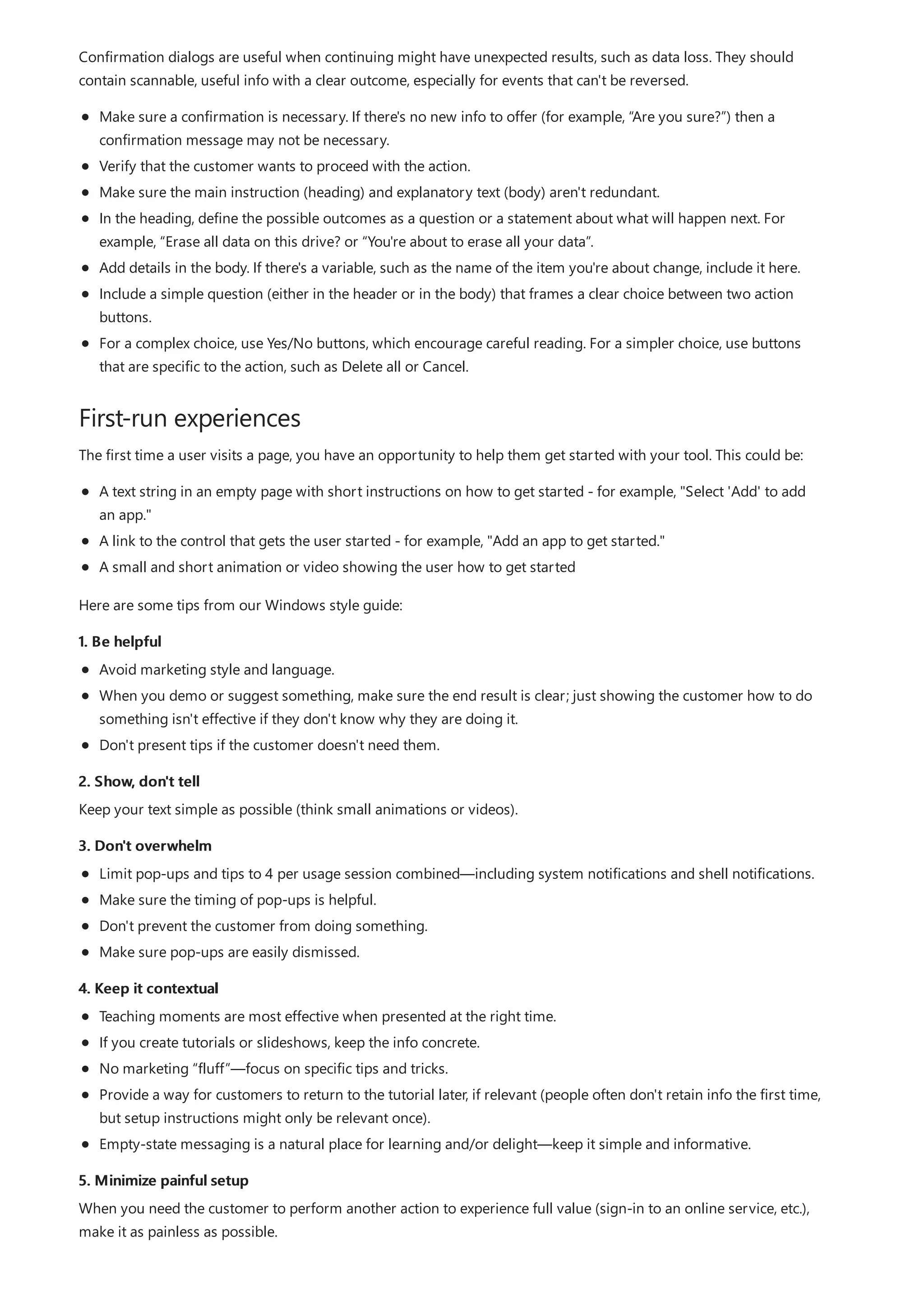 First-run experiences
1. Be helpful
2. Show, don't tell
3. Don't overwhelm
4. Keep it contextual
5. Minimize painful setup
Confirmation dialogs are useful when continuing might have unexpected results, such as data loss. They should
contain scannable, useful info with a clear outcome, especially for events that can't be reversed.
Make sure a confirmation is necessary. If there's no new info to offer (for example, “Are you sure?”) then a
confirmation message may not be necessary.
Verify that the customer wants to proceed with the action.
Make sure the main instruction (heading) and explanatory text (body) aren't redundant.
In the heading, define the possible outcomes as a question or a statement about what will happen next. For
example, “Erase all data on this drive? or “You're about to erase all your data”.
Add details in the body. If there's a variable, such as the name of the item you're about change, include it here.
Include a simple question (either in the header or in the body) that frames a clear choice between two action
buttons.
For a complex choice, use Yes/No buttons, which encourage careful reading. For a simpler choice, use buttons
that are specific to the action, such as Delete all or Cancel.
The first time a user visits a page, you have an opportunity to help them get started with your tool. This could be:
A text string in an empty page with short instructions on how to get started - for example, "Select 'Add' to add
an app."
A link to the control that gets the user started - for example, "Add an app to get started."
A small and short animation or video showing the user how to get started
Here are some tips from our Windows style guide:
Avoid marketing style and language.
When you demo or suggest something, make sure the end result is clear; just showing the customer how to do
something isn't effective if they don't know why they are doing it.
Don't present tips if the customer doesn't need them.
Keep your text simple as possible (think small animations or videos).
Limit pop-ups and tips to 4 per usage session combined—including system notifications and shell notifications.
Make sure the timing of pop-ups is helpful.
Don't prevent the customer from doing something.
Make sure pop-ups are easily dismissed.
Teaching moments are most effective when presented at the right time.
If you create tutorials or slideshows, keep the info concrete.
No marketing “fluff”—focus on specific tips and tricks.
Provide a way for customers to return to the tutorial later, if relevant (people often don't retain info the first time,
but setup instructions might only be relevant once).
Empty-state messaging is a natural place for learning and/or delight—keep it simple and informative.
When you need the customer to perform another action to experience full value (sign-in to an online service, etc.),
make it as painless as possible.
 