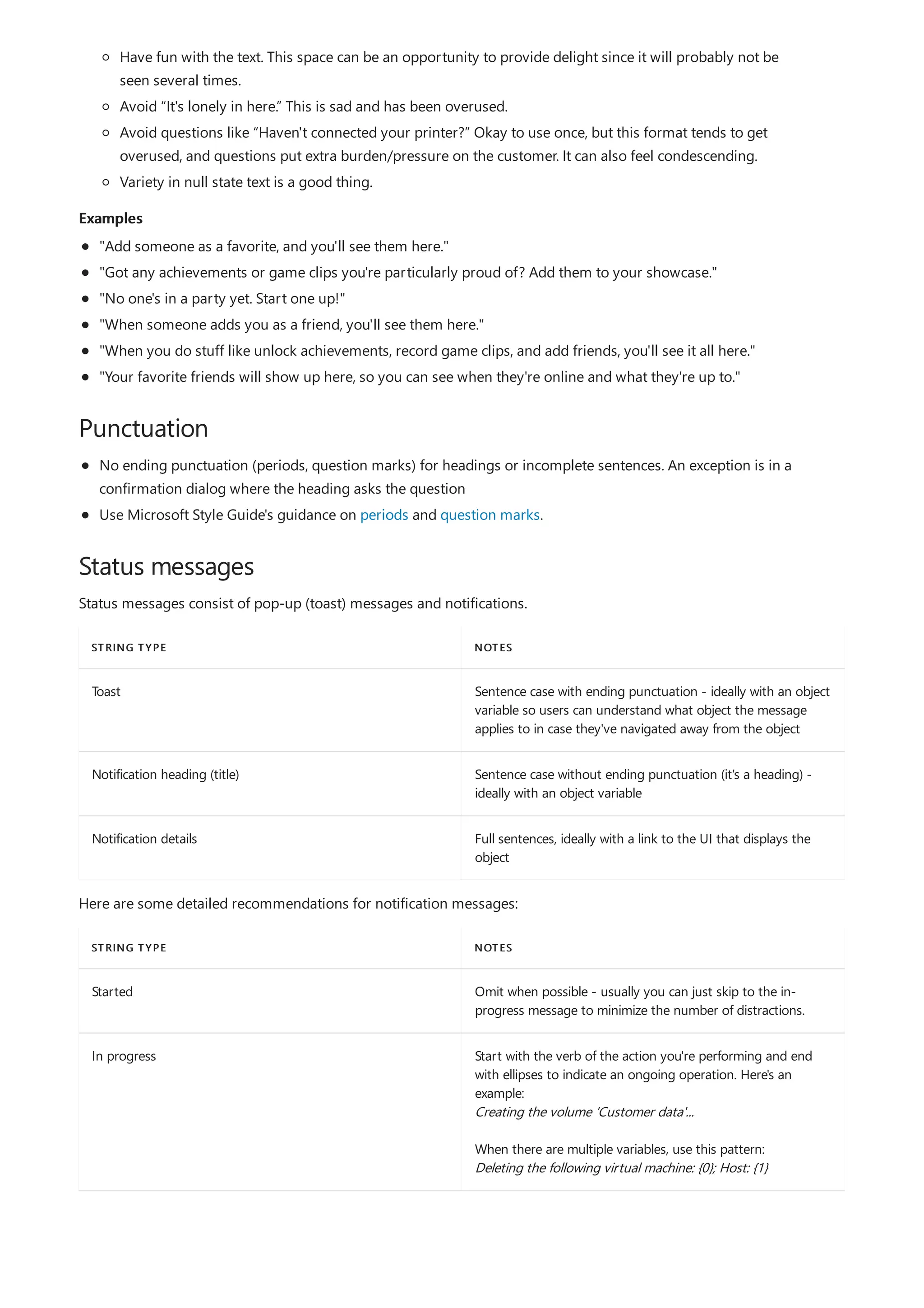 Examples
Punctuation
Status messages
STRING TYPE NOTES
Toast Sentence case with ending punctuation - ideally with an object
variable so users can understand what object the message
applies to in case they've navigated away from the object
Notification heading (title) Sentence case without ending punctuation (it's a heading) -
ideally with an object variable
Notification details Full sentences, ideally with a link to the UI that displays the
object
STRING TYPE NOTES
Started Omit when possible - usually you can just skip to the in-
progress message to minimize the number of distractions.
In progress Start with the verb of the action you're performing and end
with ellipses to indicate an ongoing operation. Here's an
example:
Creating the volume 'Customer data'...
When there are multiple variables, use this pattern:
Deleting the following virtual machine: {0}; Host: {1}
Have fun with the text. This space can be an opportunity to provide delight since it will probably not be
seen several times.
Avoid “It's lonely in here.” This is sad and has been overused.
Avoid questions like “Haven't connected your printer?” Okay to use once, but this format tends to get
overused, and questions put extra burden/pressure on the customer. It can also feel condescending.
Variety in null state text is a good thing.
"Add someone as a favorite, and you'll see them here."
"Got any achievements or game clips you're particularly proud of? Add them to your showcase."
"No one's in a party yet. Start one up!"
"When someone adds you as a friend, you'll see them here."
"When you do stuff like unlock achievements, record game clips, and add friends, you'll see it all here."
"Your favorite friends will show up here, so you can see when they're online and what they're up to."
No ending punctuation (periods, question marks) for headings or incomplete sentences. An exception is in a
confirmation dialog where the heading asks the question
Use Microsoft Style Guide's guidance on periods and question marks.
Status messages consist of pop-up (toast) messages and notifications.
Here are some detailed recommendations for notification messages:
 