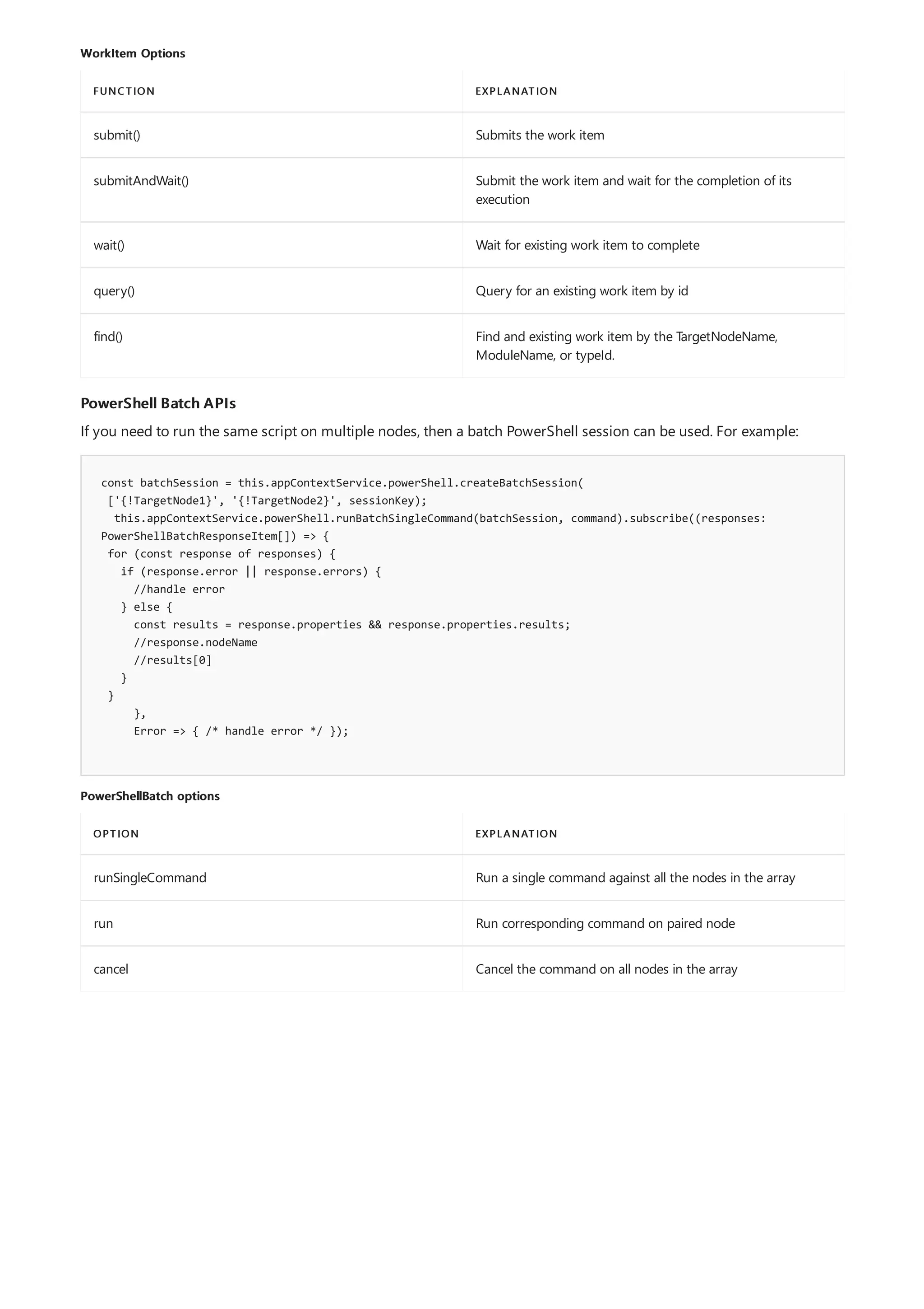 WorkItem Options
FUNCTION EXPLANATION
submit() Submits the work item
submitAndWait() Submit the work item and wait for the completion of its
execution
wait() Wait for existing work item to complete
query() Query for an existing work item by id
find() Find and existing work item by the TargetNodeName,
ModuleName, or typeId.
PowerShell Batch APIs
const batchSession = this.appContextService.powerShell.createBatchSession(
['{!TargetNode1}', '{!TargetNode2}', sessionKey);
this.appContextService.powerShell.runBatchSingleCommand(batchSession, command).subscribe((responses:
PowerShellBatchResponseItem[]) => {
for (const response of responses) {
if (response.error || response.errors) {
//handle error
} else {
const results = response.properties && response.properties.results;
//response.nodeName
//results[0]
}
}
},
Error => { /* handle error */ });
PowerShellBatch options
OPTION EXPLANATION
runSingleCommand Run a single command against all the nodes in the array
run Run corresponding command on paired node
cancel Cancel the command on all nodes in the array
If you need to run the same script on multiple nodes, then a batch PowerShell session can be used. For example:
 