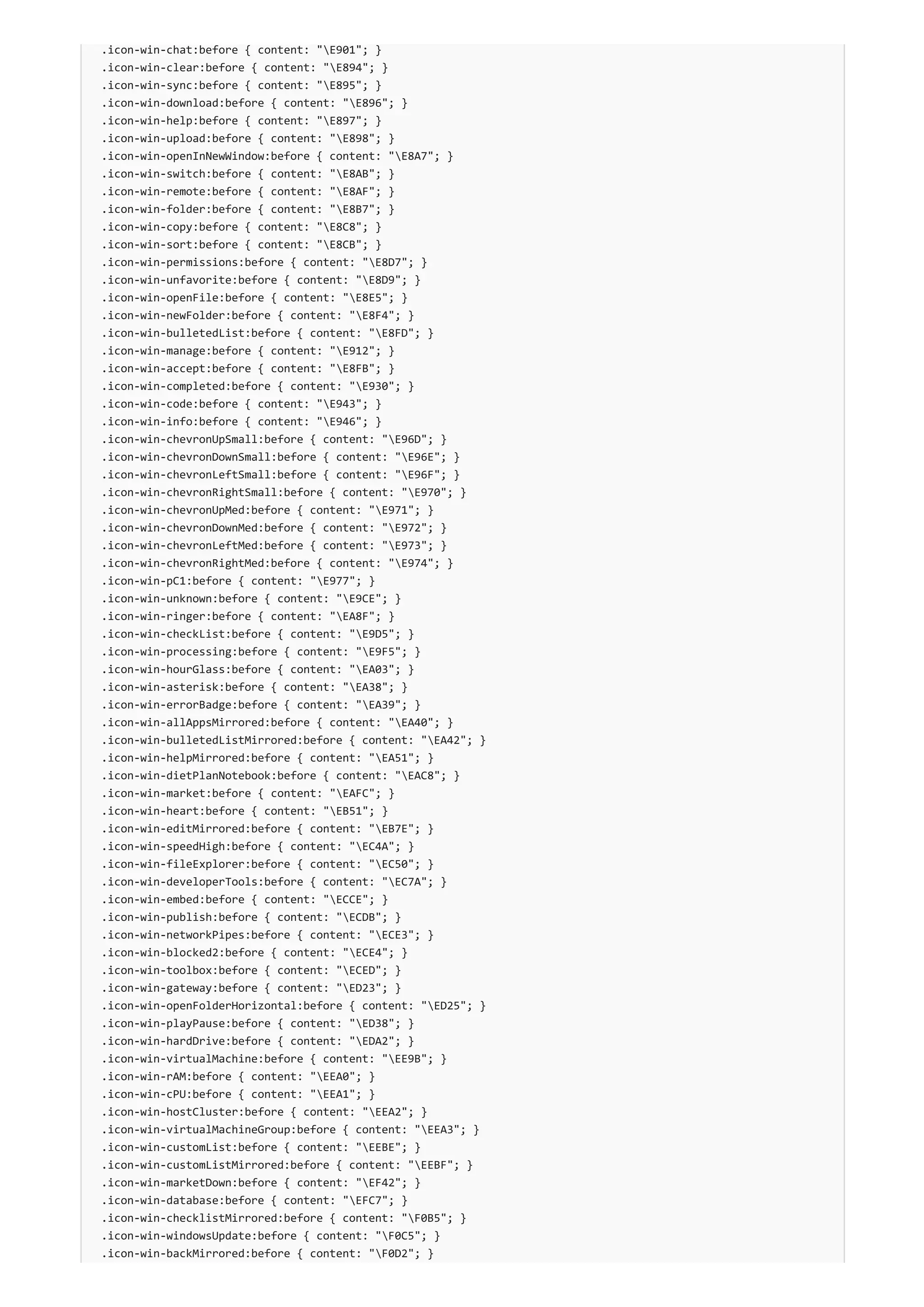 .icon-win-chat:before { content: "E901"; }
.icon-win-clear:before { content: "E894"; }
.icon-win-sync:before { content: "E895"; }
.icon-win-download:before { content: "E896"; }
.icon-win-help:before { content: "E897"; }
.icon-win-upload:before { content: "E898"; }
.icon-win-openInNewWindow:before { content: "E8A7"; }
.icon-win-switch:before { content: "E8AB"; }
.icon-win-remote:before { content: "E8AF"; }
.icon-win-folder:before { content: "E8B7"; }
.icon-win-copy:before { content: "E8C8"; }
.icon-win-sort:before { content: "E8CB"; }
.icon-win-permissions:before { content: "E8D7"; }
.icon-win-unfavorite:before { content: "E8D9"; }
.icon-win-openFile:before { content: "E8E5"; }
.icon-win-newFolder:before { content: "E8F4"; }
.icon-win-bulletedList:before { content: "E8FD"; }
.icon-win-manage:before { content: "E912"; }
.icon-win-accept:before { content: "E8FB"; }
.icon-win-completed:before { content: "E930"; }
.icon-win-code:before { content: "E943"; }
.icon-win-info:before { content: "E946"; }
.icon-win-chevronUpSmall:before { content: "E96D"; }
.icon-win-chevronDownSmall:before { content: "E96E"; }
.icon-win-chevronLeftSmall:before { content: "E96F"; }
.icon-win-chevronRightSmall:before { content: "E970"; }
.icon-win-chevronUpMed:before { content: "E971"; }
.icon-win-chevronDownMed:before { content: "E972"; }
.icon-win-chevronLeftMed:before { content: "E973"; }
.icon-win-chevronRightMed:before { content: "E974"; }
.icon-win-pC1:before { content: "E977"; }
.icon-win-unknown:before { content: "E9CE"; }
.icon-win-ringer:before { content: "EA8F"; }
.icon-win-checkList:before { content: "E9D5"; }
.icon-win-processing:before { content: "E9F5"; }
.icon-win-hourGlass:before { content: "EA03"; }
.icon-win-asterisk:before { content: "EA38"; }
.icon-win-errorBadge:before { content: "EA39"; }
.icon-win-allAppsMirrored:before { content: "EA40"; }
.icon-win-bulletedListMirrored:before { content: "EA42"; }
.icon-win-helpMirrored:before { content: "EA51"; }
.icon-win-dietPlanNotebook:before { content: "EAC8"; }
.icon-win-market:before { content: "EAFC"; }
.icon-win-heart:before { content: "EB51"; }
.icon-win-editMirrored:before { content: "EB7E"; }
.icon-win-speedHigh:before { content: "EC4A"; }
.icon-win-fileExplorer:before { content: "EC50"; }
.icon-win-developerTools:before { content: "EC7A"; }
.icon-win-embed:before { content: "ECCE"; }
.icon-win-publish:before { content: "ECDB"; }
.icon-win-networkPipes:before { content: "ECE3"; }
.icon-win-blocked2:before { content: "ECE4"; }
.icon-win-toolbox:before { content: "ECED"; }
.icon-win-gateway:before { content: "ED23"; }
.icon-win-openFolderHorizontal:before { content: "ED25"; }
.icon-win-playPause:before { content: "ED38"; }
.icon-win-hardDrive:before { content: "EDA2"; }
.icon-win-virtualMachine:before { content: "EE9B"; }
.icon-win-rAM:before { content: "EEA0"; }
.icon-win-cPU:before { content: "EEA1"; }
.icon-win-hostCluster:before { content: "EEA2"; }
.icon-win-virtualMachineGroup:before { content: "EEA3"; }
.icon-win-customList:before { content: "EEBE"; }
.icon-win-customListMirrored:before { content: "EEBF"; }
.icon-win-marketDown:before { content: "EF42"; }
.icon-win-database:before { content: "EFC7"; }
.icon-win-checklistMirrored:before { content: "F0B5"; }
.icon-win-windowsUpdate:before { content: "F0C5"; }
.icon-win-backMirrored:before { content: "F0D2"; }
 