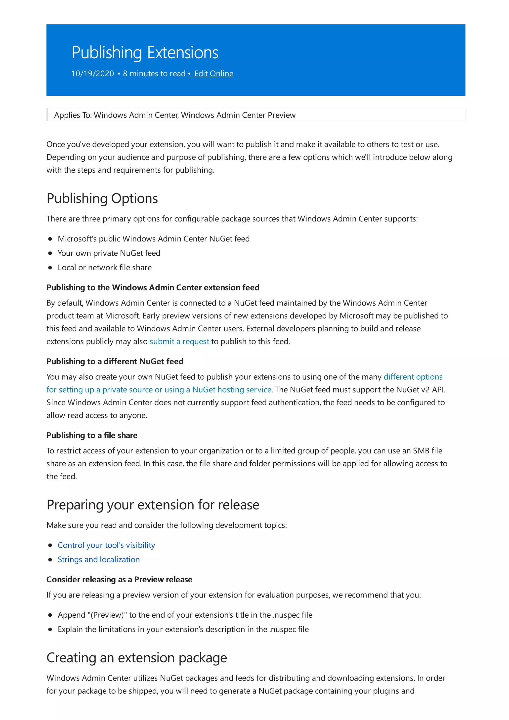 Publishing Extensions
10/19/2020 • 8 minutes to read • Edit Online
Publishing Options
Publishing to the Windows Admin Center extension feed
Publishing to a different NuGet feed
Publishing to a file share
Preparing your extension for release
Consider releasing as a Preview release
Creating an extension package
Applies To: Windows Admin Center, Windows Admin Center Preview
Once you've developed your extension, you will want to publish it and make it available to others to test or use.
Depending on your audience and purpose of publishing, there are a few options which we'll introduce below along
with the steps and requirements for publishing.
There are three primary options for configurable package sources that Windows Admin Center supports:
Microsoft's public Windows Admin Center NuGet feed
Your own private NuGet feed
Local or network file share
By default, Windows Admin Center is connected to a NuGet feed maintained by the Windows Admin Center
product team at Microsoft. Early preview versions of new extensions developed by Microsoft may be published to
this feed and available to Windows Admin Center users. External developers planning to build and release
extensions publicly may also submit a request to publish to this feed.
You may also create your own NuGet feed to publish your extensions to using one of the many different options
for setting up a private source or using a NuGet hosting service. The NuGet feed must support the NuGet v2 API.
Since Windows Admin Center does not currently support feed authentication, the feed needs to be configured to
allow read access to anyone.
To restrict access of your extension to your organization or to a limited group of people, you can use an SMB file
share as an extension feed. In this case, the file share and folder permissions will be applied for allowing access to
the feed.
Make sure you read and consider the following development topics:
Control your tool's visibility
Strings and localization
If you are releasing a preview version of your extension for evaluation purposes, we recommend that you:
Append "(Preview)" to the end of your extension's title in the .nuspec file
Explain the limitations in your extension's description in the .nuspec file
Windows Admin Center utilizes NuGet packages and feeds for distributing and downloading extensions. In order
for your package to be shipped, you will need to generate a NuGet package containing your plugins and
 
