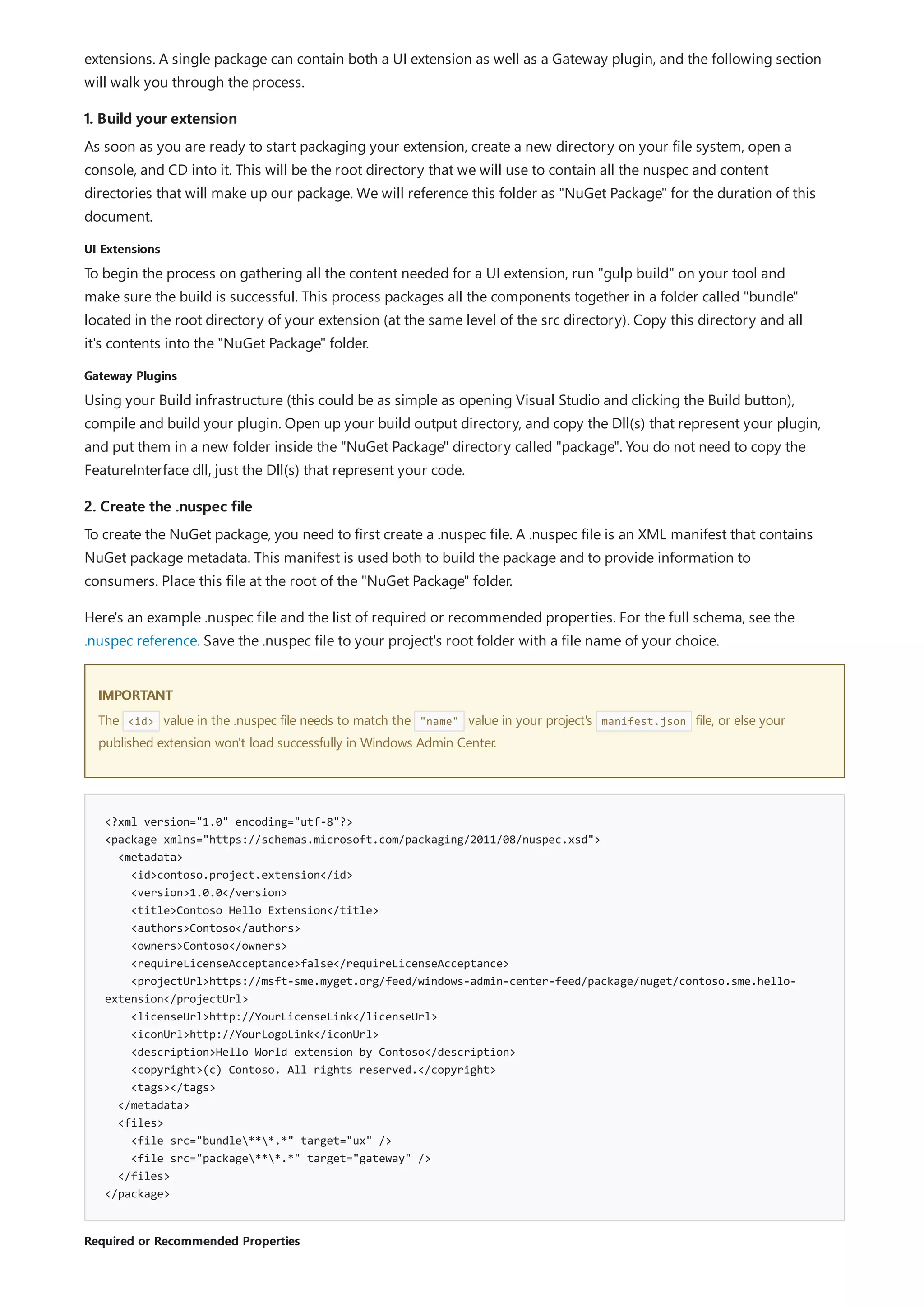 1. Build your extension
UI Extensions
Gateway Plugins
2. Create the .nuspec file
IMPORTANT
<?xml version="1.0" encoding="utf-8"?>
<package xmlns="https://schemas.microsoft.com/packaging/2011/08/nuspec.xsd">
<metadata>
<id>contoso.project.extension</id>
<version>1.0.0</version>
<title>Contoso Hello Extension</title>
<authors>Contoso</authors>
<owners>Contoso</owners>
<requireLicenseAcceptance>false</requireLicenseAcceptance>
<projectUrl>https://msft-sme.myget.org/feed/windows-admin-center-feed/package/nuget/contoso.sme.hello-
extension</projectUrl>
<licenseUrl>http://YourLicenseLink</licenseUrl>
<iconUrl>http://YourLogoLink</iconUrl>
<description>Hello World extension by Contoso</description>
<copyright>(c) Contoso. All rights reserved.</copyright>
<tags></tags>
</metadata>
<files>
<file src="bundle***.*" target="ux" />
<file src="package***.*" target="gateway" />
</files>
</package>
Required or Recommended Properties
extensions. A single package can contain both a UI extension as well as a Gateway plugin, and the following section
will walk you through the process.
As soon as you are ready to start packaging your extension, create a new directory on your file system, open a
console, and CD into it. This will be the root directory that we will use to contain all the nuspec and content
directories that will make up our package. We will reference this folder as "NuGet Package" for the duration of this
document.
To begin the process on gathering all the content needed for a UI extension, run "gulp build" on your tool and
make sure the build is successful. This process packages all the components together in a folder called "bundle"
located in the root directory of your extension (at the same level of the src directory). Copy this directory and all
it's contents into the "NuGet Package" folder.
Using your Build infrastructure (this could be as simple as opening Visual Studio and clicking the Build button),
compile and build your plugin. Open up your build output directory, and copy the Dll(s) that represent your plugin,
and put them in a new folder inside the "NuGet Package" directory called "package". You do not need to copy the
FeatureInterface dll, just the Dll(s) that represent your code.
To create the NuGet package, you need to first create a .nuspec file. A .nuspec file is an XML manifest that contains
NuGet package metadata. This manifest is used both to build the package and to provide information to
consumers. Place this file at the root of the "NuGet Package" folder.
Here's an example .nuspec file and the list of required or recommended properties. For the full schema, see the
.nuspec reference. Save the .nuspec file to your project's root folder with a file name of your choice.
The <id> value in the .nuspec file needs to match the "name" value in your project's manifest.json file, or else your
published extension won't load successfully in Windows Admin Center.
 
