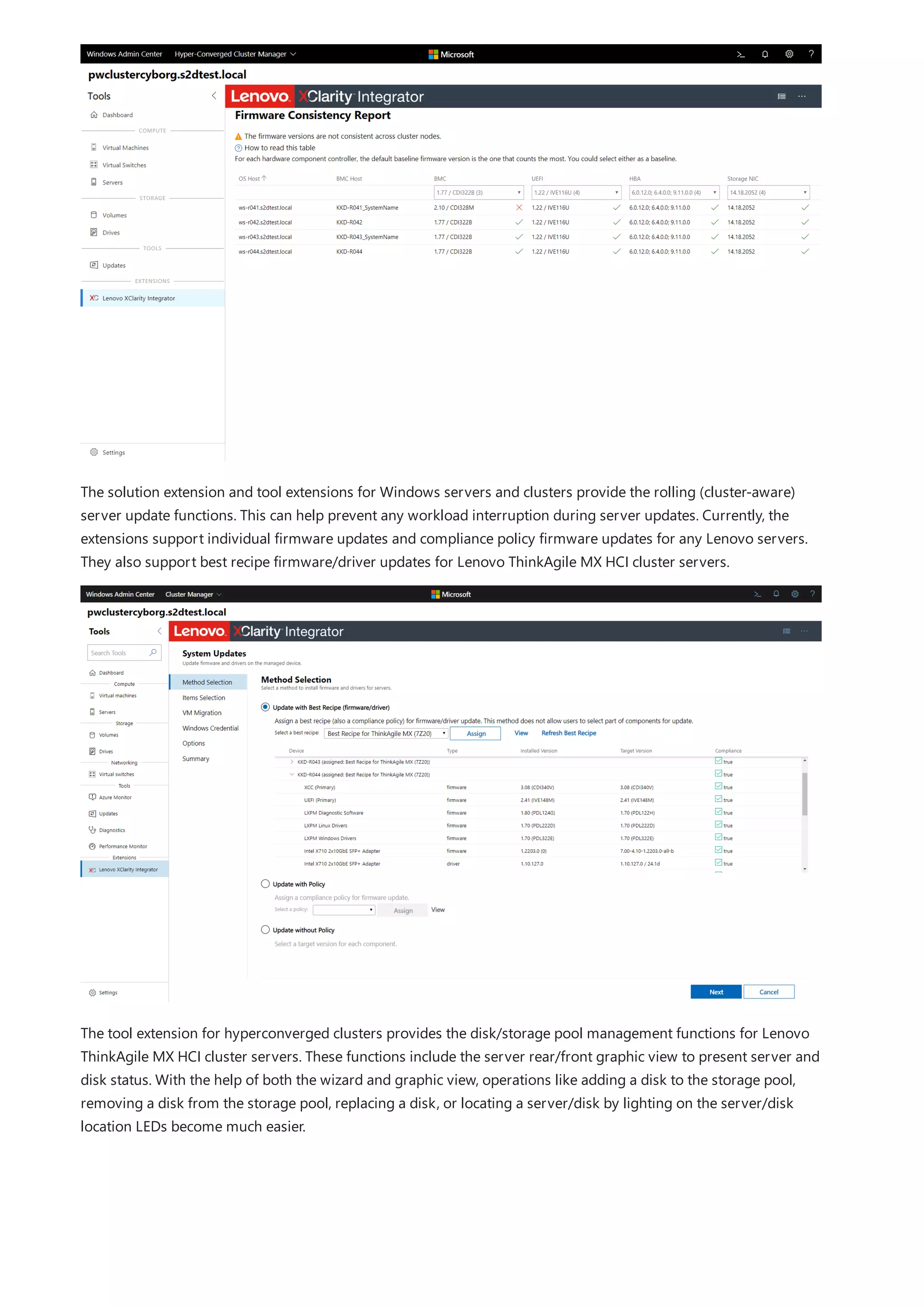 The solution extension and tool extensions for Windows servers and clusters provide the rolling (cluster-aware)
server update functions. This can help prevent any workload interruption during server updates. Currently, the
extensions support individual firmware updates and compliance policy firmware updates for any Lenovo servers.
They also support best recipe firmware/driver updates for Lenovo ThinkAgile MX HCI cluster servers.
The tool extension for hyperconverged clusters provides the disk/storage pool management functions for Lenovo
ThinkAgile MX HCI cluster servers. These functions include the server rear/front graphic view to present server and
disk status. With the help of both the wizard and graphic view, operations like adding a disk to the storage pool,
removing a disk from the storage pool, replacing a disk, or locating a server/disk by lighting on the server/disk
location LEDs become much easier.
 