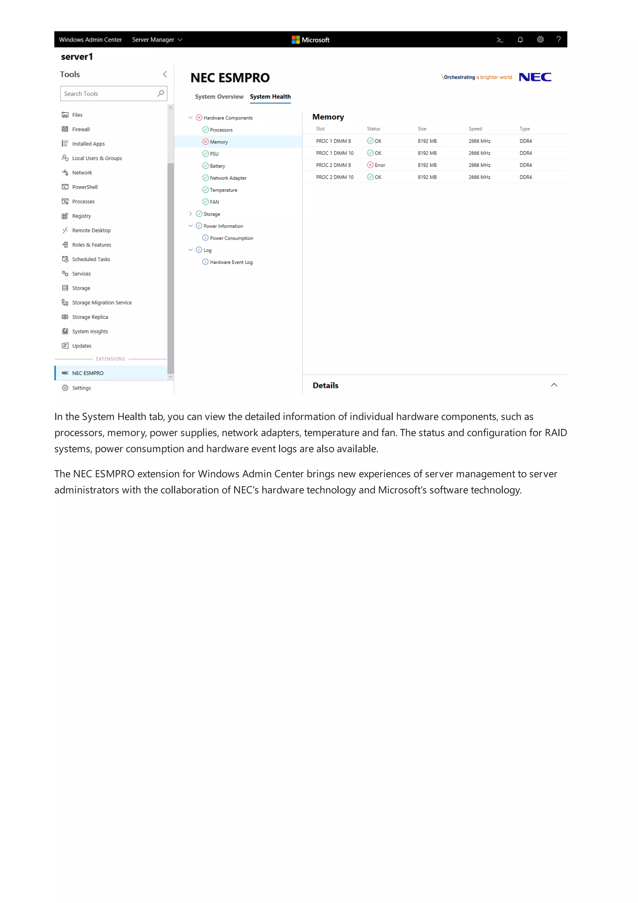 In the System Health tab, you can view the detailed information of individual hardware components, such as
processors, memory, power supplies, network adapters, temperature and fan. The status and configuration for RAID
systems, power consumption and hardware event logs are also available.
The NEC ESMPRO extension for Windows Admin Center brings new experiences of server management to server
administrators with the collaboration of NEC's hardware technology and Microsoft's software technology.
 