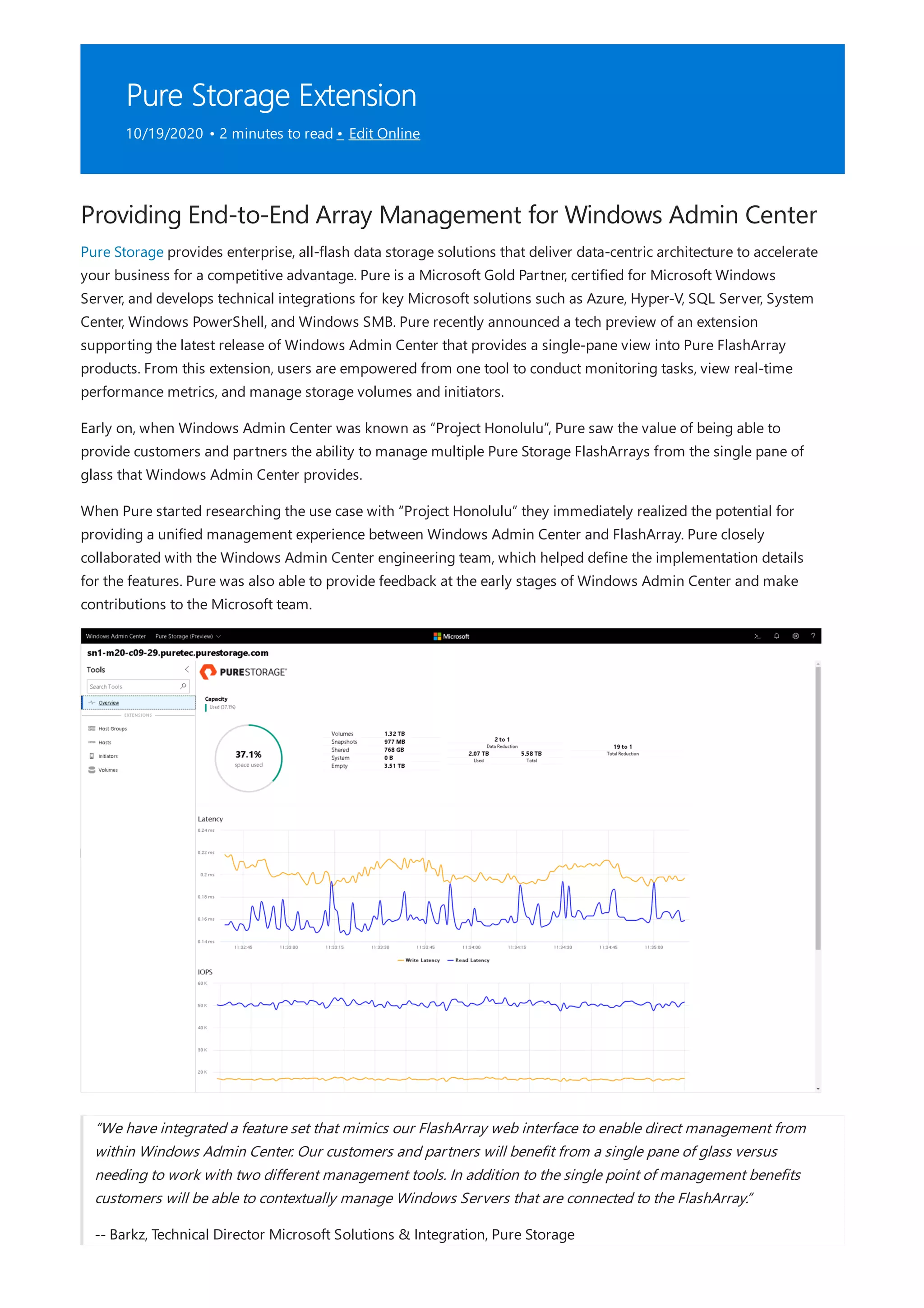 Pure Storage Extension
10/19/2020 • 2 minutes to read • Edit Online
Providing End-to-End Array Management for Windows Admin Center
Pure Storage provides enterprise, all-flash data storage solutions that deliver data-centric architecture to accelerate
your business for a competitive advantage. Pure is a Microsoft Gold Partner, certified for Microsoft Windows
Server, and develops technical integrations for key Microsoft solutions such as Azure, Hyper-V, SQL Server, System
Center, Windows PowerShell, and Windows SMB. Pure recently announced a tech preview of an extension
supporting the latest release of Windows Admin Center that provides a single-pane view into Pure FlashArray
products. From this extension, users are empowered from one tool to conduct monitoring tasks, view real-time
performance metrics, and manage storage volumes and initiators.
Early on, when Windows Admin Center was known as “Project Honolulu”, Pure saw the value of being able to
provide customers and partners the ability to manage multiple Pure Storage FlashArrays from the single pane of
glass that Windows Admin Center provides.
When Pure started researching the use case with “Project Honolulu” they immediately realized the potential for
providing a unified management experience between Windows Admin Center and FlashArray. Pure closely
collaborated with the Windows Admin Center engineering team, which helped define the implementation details
for the features. Pure was also able to provide feedback at the early stages of Windows Admin Center and make
contributions to the Microsoft team.
“We have integrated a feature set that mimics our FlashArray web interface to enable direct management from
within Windows Admin Center. Our customers and partners will benefit from a single pane of glass versus
needing to work with two different management tools. In addition to the single point of management benefits
customers will be able to contextually manage Windows Servers that are connected to the FlashArray.”
-- Barkz, Technical Director Microsoft Solutions & Integration, Pure Storage
 