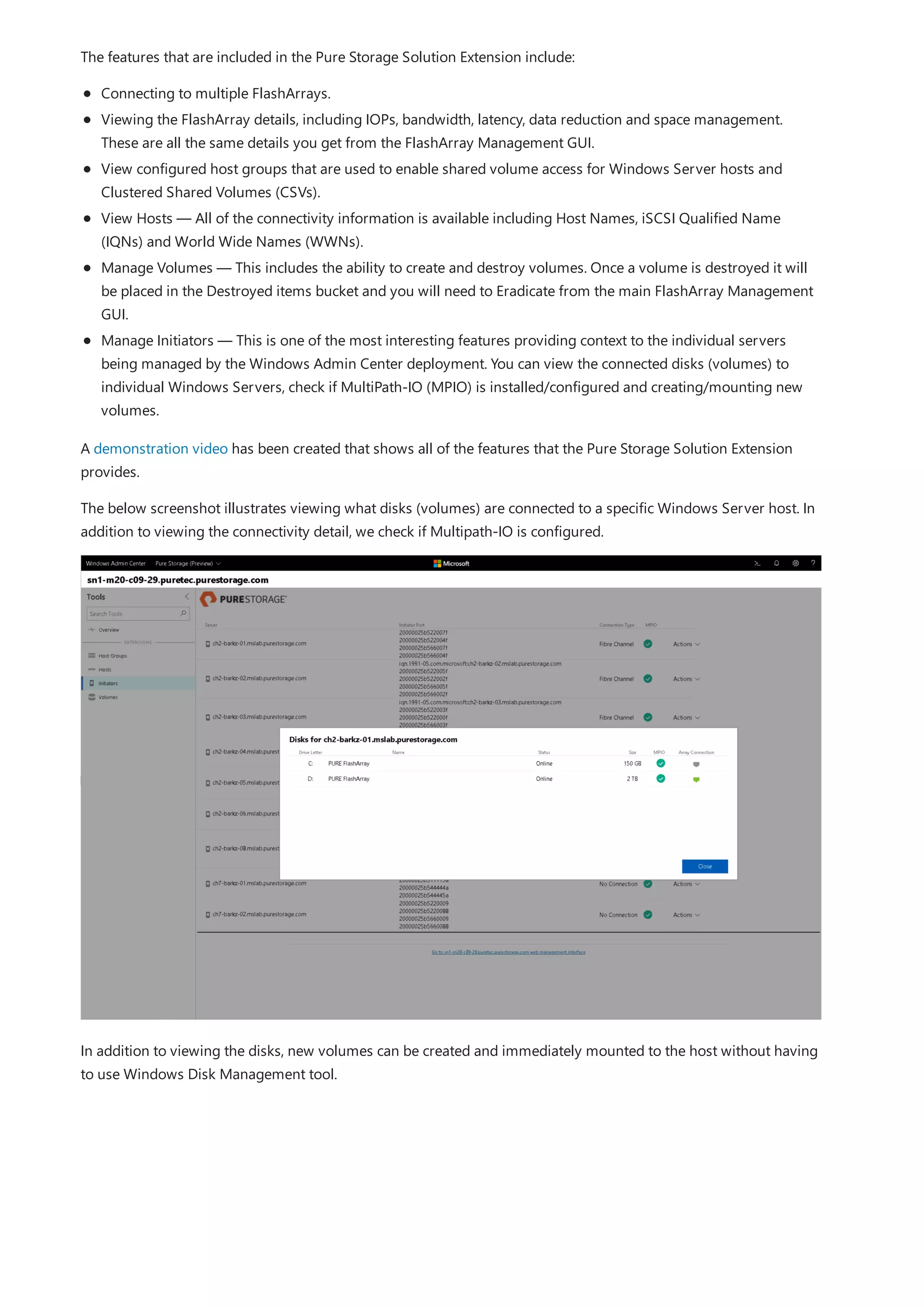 The features that are included in the Pure Storage Solution Extension include:
Connecting to multiple FlashArrays.
Viewing the FlashArray details, including IOPs, bandwidth, latency, data reduction and space management.
These are all the same details you get from the FlashArray Management GUI.
View configured host groups that are used to enable shared volume access for Windows Server hosts and
Clustered Shared Volumes (CSVs).
View Hosts — All of the connectivity information is available including Host Names, iSCSI Qualified Name
(IQNs) and World Wide Names (WWNs).
Manage Volumes — This includes the ability to create and destroy volumes. Once a volume is destroyed it will
be placed in the Destroyed items bucket and you will need to Eradicate from the main FlashArray Management
GUI.
Manage Initiators — This is one of the most interesting features providing context to the individual servers
being managed by the Windows Admin Center deployment. You can view the connected disks (volumes) to
individual Windows Servers, check if MultiPath-IO (MPIO) is installed/configured and creating/mounting new
volumes.
A demonstration video has been created that shows all of the features that the Pure Storage Solution Extension
provides.
The below screenshot illustrates viewing what disks (volumes) are connected to a specific Windows Server host. In
addition to viewing the connectivity detail, we check if Multipath-IO is configured.
In addition to viewing the disks, new volumes can be created and immediately mounted to the host without having
to use Windows Disk Management tool.
 