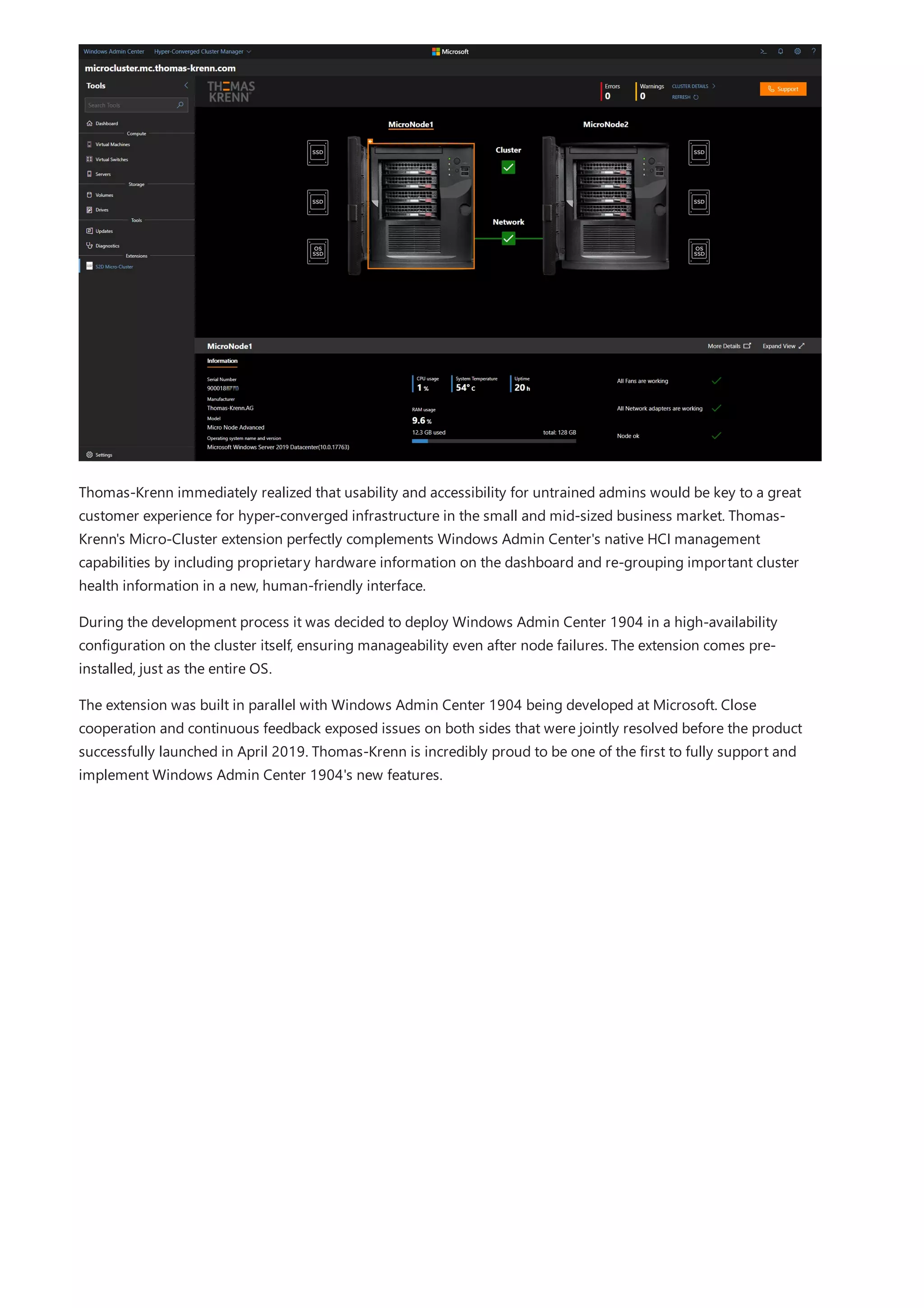 Thomas-Krenn immediately realized that usability and accessibility for untrained admins would be key to a great
customer experience for hyper-converged infrastructure in the small and mid-sized business market. Thomas-
Krenn's Micro-Cluster extension perfectly complements Windows Admin Center's native HCI management
capabilities by including proprietary hardware information on the dashboard and re-grouping important cluster
health information in a new, human-friendly interface.
During the development process it was decided to deploy Windows Admin Center 1904 in a high-availability
configuration on the cluster itself, ensuring manageability even after node failures. The extension comes pre-
installed, just as the entire OS.
The extension was built in parallel with Windows Admin Center 1904 being developed at Microsoft. Close
cooperation and continuous feedback exposed issues on both sides that were jointly resolved before the product
successfully launched in April 2019. Thomas-Krenn is incredibly proud to be one of the first to fully support and
implement Windows Admin Center 1904's new features.
 