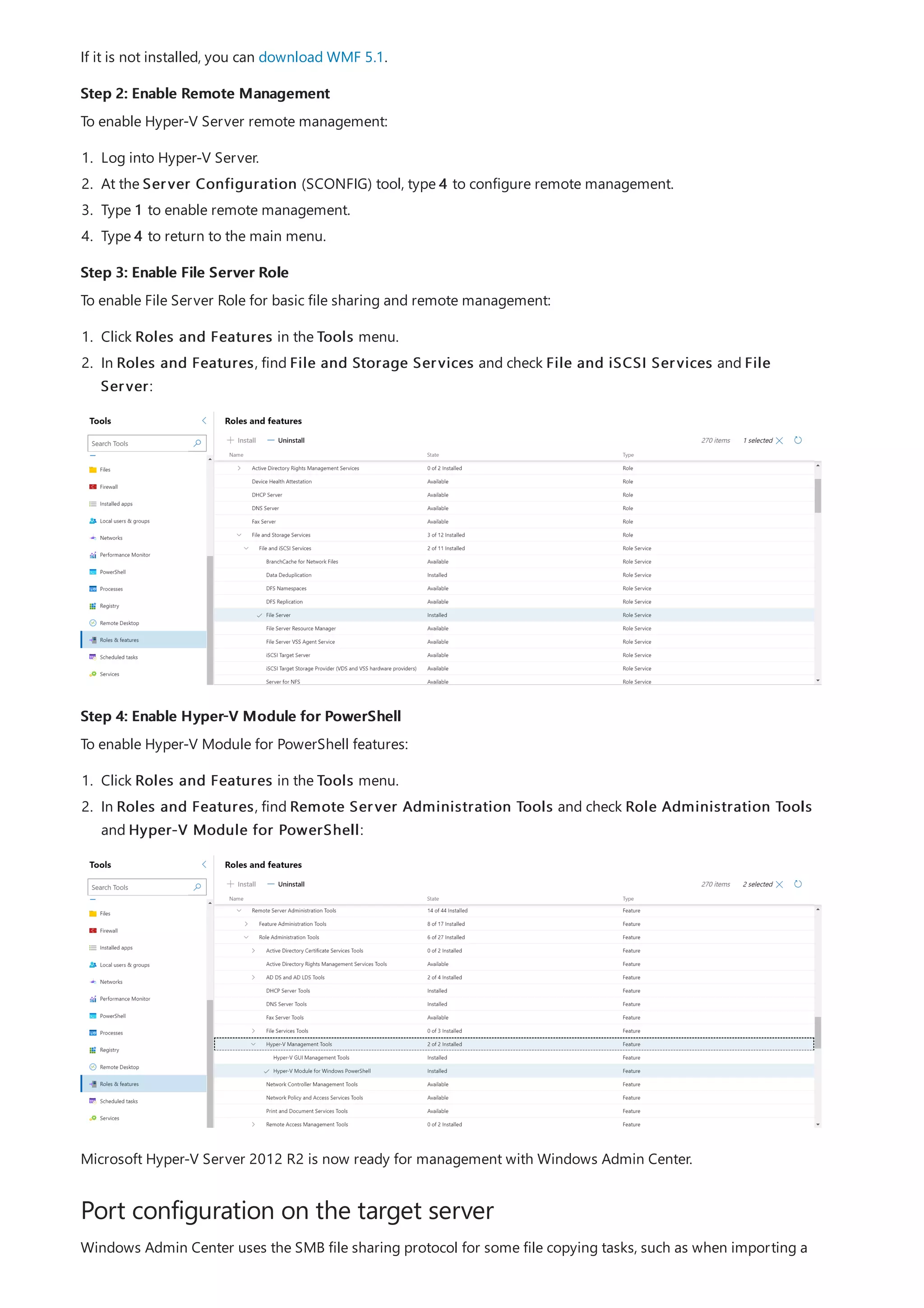 Step 2: Enable Remote Management
Step 3: Enable File Server Role
Step 4: Enable Hyper-V Module for PowerShell
Port configuration on the target server
If it is not installed, you can download WMF 5.1.
To enable Hyper-V Server remote management:
1. Log into Hyper-V Server.
2. At the Server Configuration (SCONFIG) tool, type 4 to configure remote management.
3. Type 1 to enable remote management.
4. Type 4 to return to the main menu.
To enable File Server Role for basic file sharing and remote management:
1. Click Roles and Features in the Tools menu.
2. In Roles and Features, find File and Storage Services and check File and iSCSI Services and File
Server:
To enable Hyper-V Module for PowerShell features:
1. Click Roles and Features in the Tools menu.
2. In Roles and Features, find Remote Server Administration Tools and check Role Administration Tools
and Hyper-V Module for PowerShell:
Microsoft Hyper-V Server 2012 R2 is now ready for management with Windows Admin Center.
Windows Admin Center uses the SMB file sharing protocol for some file copying tasks, such as when importing a
 