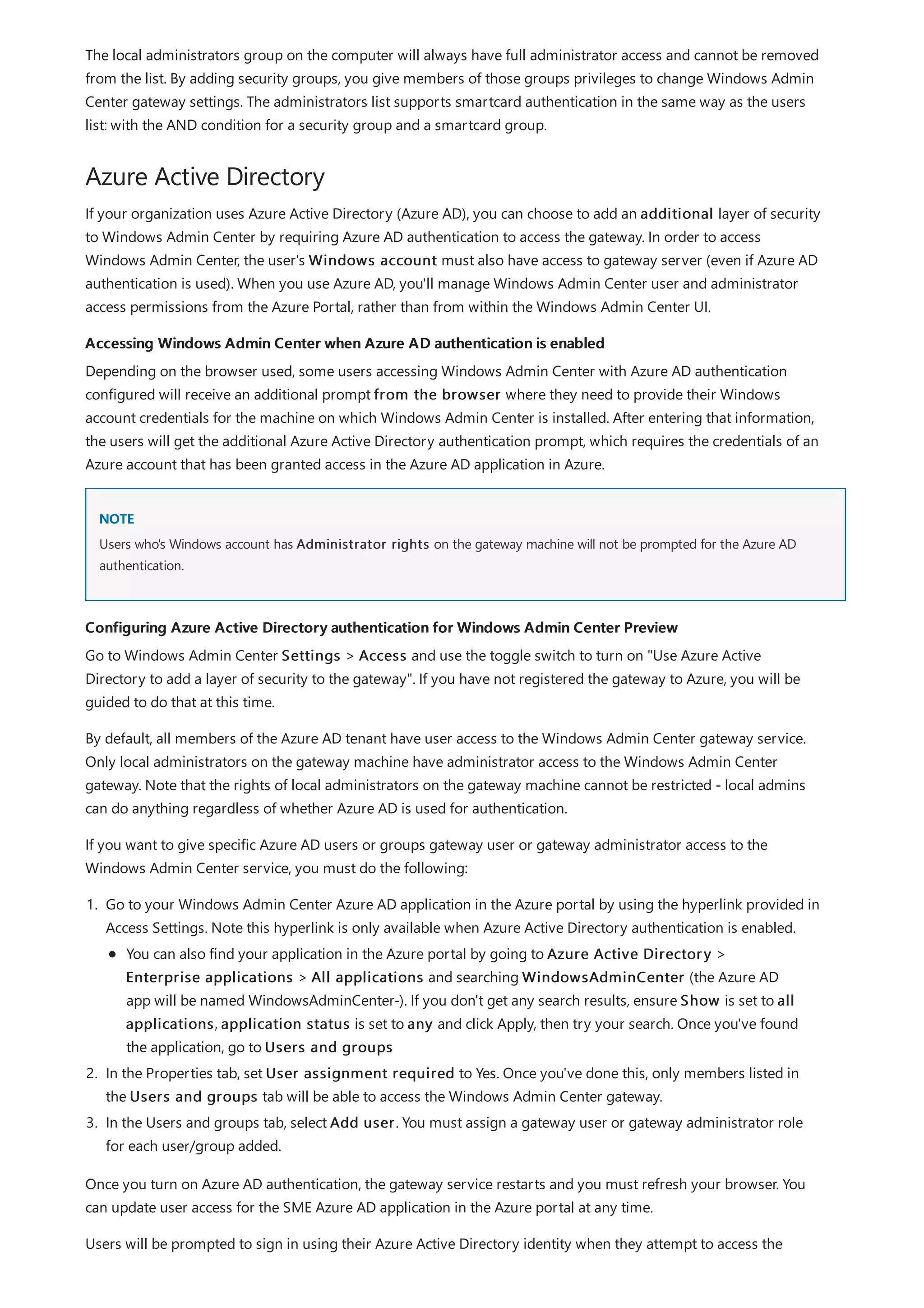 Azure Active Directory
Accessing Windows Admin Center when Azure AD authentication is enabled
NOTE
Configuring Azure Active Directory authentication for Windows Admin Center Preview
The local administrators group on the computer will always have full administrator access and cannot be removed
from the list. By adding security groups, you give members of those groups privileges to change Windows Admin
Center gateway settings. The administrators list supports smartcard authentication in the same way as the users
list: with the AND condition for a security group and a smartcard group.
If your organization uses Azure Active Directory (Azure AD), you can choose to add an additional layer of security
to Windows Admin Center by requiring Azure AD authentication to access the gateway. In order to access
Windows Admin Center, the user's Windows account must also have access to gateway server (even if Azure AD
authentication is used). When you use Azure AD, you'll manage Windows Admin Center user and administrator
access permissions from the Azure Portal, rather than from within the Windows Admin Center UI.
Depending on the browser used, some users accessing Windows Admin Center with Azure AD authentication
configured will receive an additional prompt from the browser where they need to provide their Windows
account credentials for the machine on which Windows Admin Center is installed. After entering that information,
the users will get the additional Azure Active Directory authentication prompt, which requires the credentials of an
Azure account that has been granted access in the Azure AD application in Azure.
Users who's Windows account has Administrator rights on the gateway machine will not be prompted for the Azure AD
authentication.
Go to Windows Admin Center Settings > Access and use the toggle switch to turn on "Use Azure Active
Directory to add a layer of security to the gateway". If you have not registered the gateway to Azure, you will be
guided to do that at this time.
By default, all members of the Azure AD tenant have user access to the Windows Admin Center gateway service.
Only local administrators on the gateway machine have administrator access to the Windows Admin Center
gateway. Note that the rights of local administrators on the gateway machine cannot be restricted - local admins
can do anything regardless of whether Azure AD is used for authentication.
If you want to give specific Azure AD users or groups gateway user or gateway administrator access to the
Windows Admin Center service, you must do the following:
1. Go to your Windows Admin Center Azure AD application in the Azure portal by using the hyperlink provided in
Access Settings. Note this hyperlink is only available when Azure Active Directory authentication is enabled.
2. In the Properties tab, set User assignment required to Yes. Once you've done this, only members listed in
the Users and groups tab will be able to access the Windows Admin Center gateway.
3. In the Users and groups tab, select Add user. You must assign a gateway user or gateway administrator role
for each user/group added.
You can also find your application in the Azure portal by going to Azure Active Directory >
Enterprise applications > All applications and searching WindowsAdminCenter (the Azure AD
app will be named WindowsAdminCenter-). If you don't get any search results, ensure Show is set to all
applications, application status is set to any and click Apply, then try your search. Once you've found
the application, go to Users and groups
Once you turn on Azure AD authentication, the gateway service restarts and you must refresh your browser. You
can update user access for the SME Azure AD application in the Azure portal at any time.
Users will be prompted to sign in using their Azure Active Directory identity when they attempt to access the
 