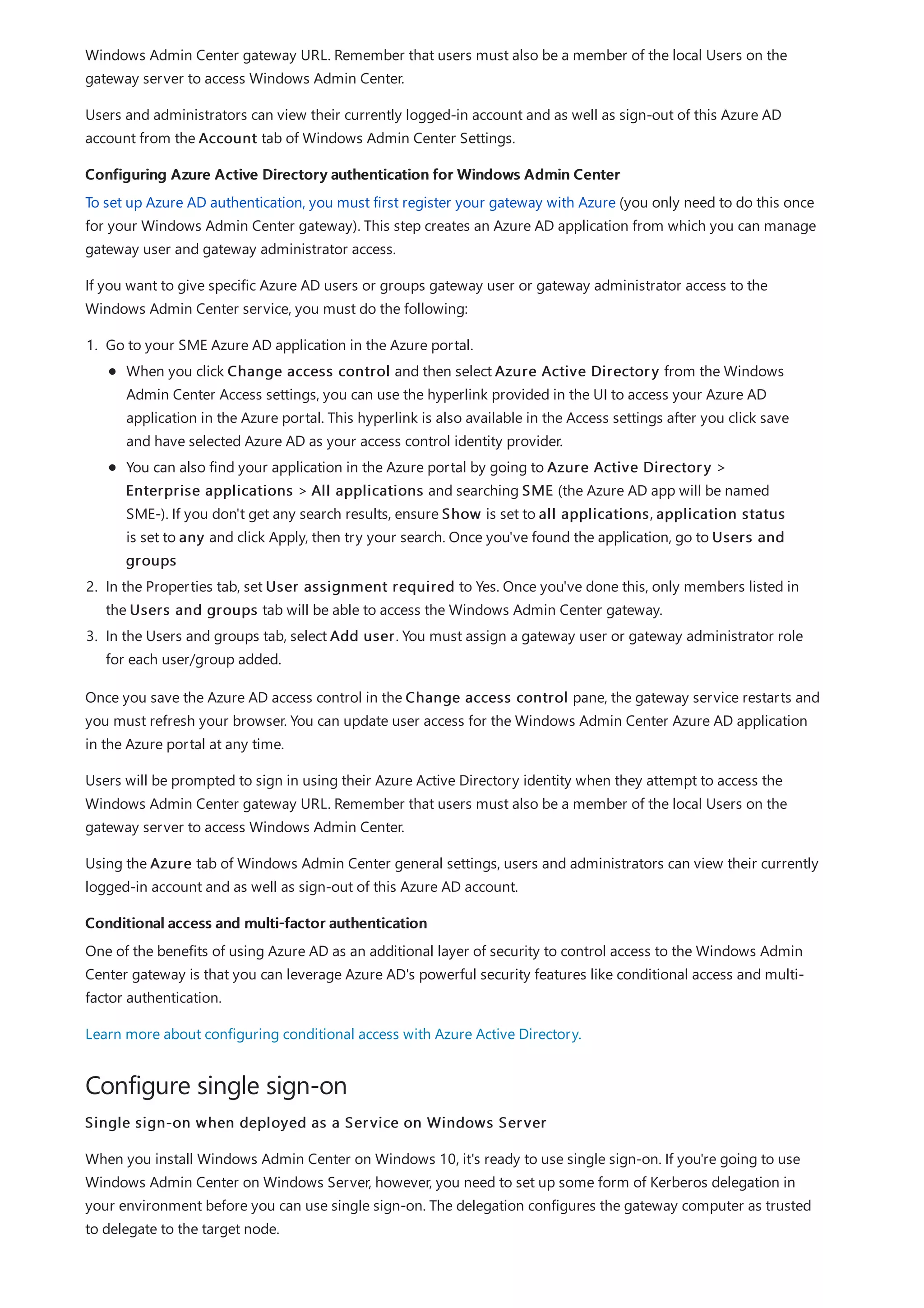 Configuring Azure Active Directory authentication for Windows Admin Center
Conditional access and multi-factor authentication
Configure single sign-on
Windows Admin Center gateway URL. Remember that users must also be a member of the local Users on the
gateway server to access Windows Admin Center.
Users and administrators can view their currently logged-in account and as well as sign-out of this Azure AD
account from the Account tab of Windows Admin Center Settings.
To set up Azure AD authentication, you must first register your gateway with Azure (you only need to do this once
for your Windows Admin Center gateway). This step creates an Azure AD application from which you can manage
gateway user and gateway administrator access.
If you want to give specific Azure AD users or groups gateway user or gateway administrator access to the
Windows Admin Center service, you must do the following:
1. Go to your SME Azure AD application in the Azure portal.
2. In the Properties tab, set User assignment required to Yes. Once you've done this, only members listed in
the Users and groups tab will be able to access the Windows Admin Center gateway.
3. In the Users and groups tab, select Add user. You must assign a gateway user or gateway administrator role
for each user/group added.
When you click Change access control and then select Azure Active Directory from the Windows
Admin Center Access settings, you can use the hyperlink provided in the UI to access your Azure AD
application in the Azure portal. This hyperlink is also available in the Access settings after you click save
and have selected Azure AD as your access control identity provider.
You can also find your application in the Azure portal by going to Azure Active Directory >
Enterprise applications > All applications and searching SME (the Azure AD app will be named
SME-). If you don't get any search results, ensure Show is set to all applications, application status
is set to any and click Apply, then try your search. Once you've found the application, go to Users and
groups
Once you save the Azure AD access control in the Change access control pane, the gateway service restarts and
you must refresh your browser. You can update user access for the Windows Admin Center Azure AD application
in the Azure portal at any time.
Users will be prompted to sign in using their Azure Active Directory identity when they attempt to access the
Windows Admin Center gateway URL. Remember that users must also be a member of the local Users on the
gateway server to access Windows Admin Center.
Using the Azure tab of Windows Admin Center general settings, users and administrators can view their currently
logged-in account and as well as sign-out of this Azure AD account.
One of the benefits of using Azure AD as an additional layer of security to control access to the Windows Admin
Center gateway is that you can leverage Azure AD's powerful security features like conditional access and multi-
factor authentication.
Learn more about configuring conditional access with Azure Active Directory.
Single sign-on when deployed as a Service on Windows Server
When you install Windows Admin Center on Windows 10, it's ready to use single sign-on. If you're going to use
Windows Admin Center on Windows Server, however, you need to set up some form of Kerberos delegation in
your environment before you can use single sign-on. The delegation configures the gateway computer as trusted
to delegate to the target node.
 