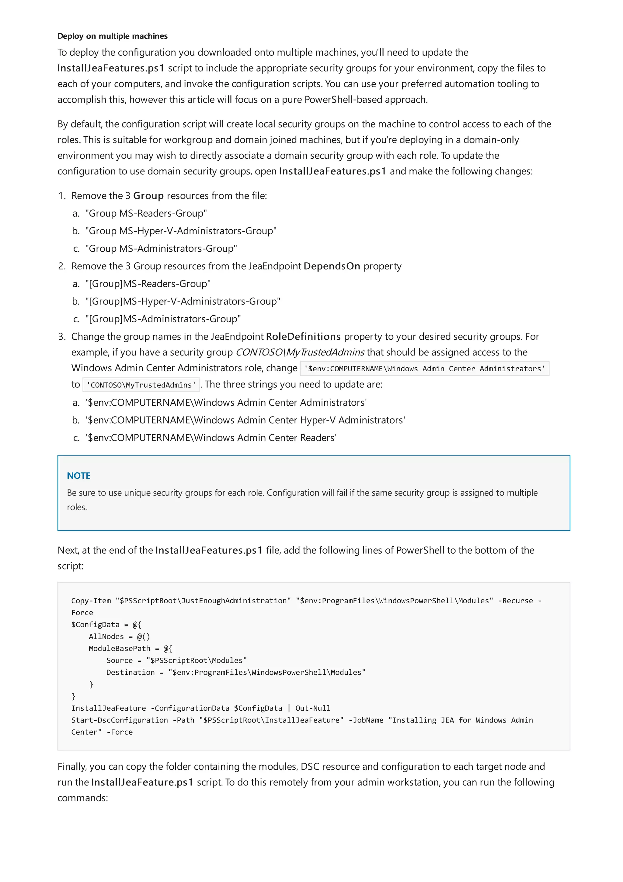 Deploy on multiple machines
NOTE
Copy-Item "$PSScriptRootJustEnoughAdministration" "$env:ProgramFilesWindowsPowerShellModules" -Recurse -
Force
$ConfigData = @{
AllNodes = @()
ModuleBasePath = @{
Source = "$PSScriptRootModules"
Destination = "$env:ProgramFilesWindowsPowerShellModules"
}
}
InstallJeaFeature -ConfigurationData $ConfigData | Out-Null
Start-DscConfiguration -Path "$PSScriptRootInstallJeaFeature" -JobName "Installing JEA for Windows Admin
Center" -Force
To deploy the configuration you downloaded onto multiple machines, you'll need to update the
InstallJeaFeatures.ps1 script to include the appropriate security groups for your environment, copy the files to
each of your computers, and invoke the configuration scripts. You can use your preferred automation tooling to
accomplish this, however this article will focus on a pure PowerShell-based approach.
By default, the configuration script will create local security groups on the machine to control access to each of the
roles. This is suitable for workgroup and domain joined machines, but if you're deploying in a domain-only
environment you may wish to directly associate a domain security group with each role. To update the
configuration to use domain security groups, open InstallJeaFeatures.ps1 and make the following changes:
1. Remove the 3 Group resources from the file:
2. Remove the 3 Group resources from the JeaEndpoint DependsOn property
3. Change the group names in the JeaEndpoint RoleDefinitions property to your desired security groups. For
example, if you have a security group CONTOSOMyTrustedAdmins that should be assigned access to the
Windows Admin Center Administrators role, change '$env:COMPUTERNAMEWindows Admin Center Administrators'
to 'CONTOSOMyTrustedAdmins' . The three strings you need to update are:
a. "Group MS-Readers-Group"
b. "Group MS-Hyper-V-Administrators-Group"
c. "Group MS-Administrators-Group"
a. "[Group]MS-Readers-Group"
b. "[Group]MS-Hyper-V-Administrators-Group"
c. "[Group]MS-Administrators-Group"
a. '$env:COMPUTERNAMEWindows Admin Center Administrators'
b. '$env:COMPUTERNAMEWindows Admin Center Hyper-V Administrators'
c. '$env:COMPUTERNAMEWindows Admin Center Readers'
Be sure to use unique security groups for each role. Configuration will fail if the same security group is assigned to multiple
roles.
Next, at the end of the InstallJeaFeatures.ps1 file, add the following lines of PowerShell to the bottom of the
script:
Finally, you can copy the folder containing the modules, DSC resource and configuration to each target node and
run the InstallJeaFeature.ps1 script. To do this remotely from your admin workstation, you can run the following
commands:
 