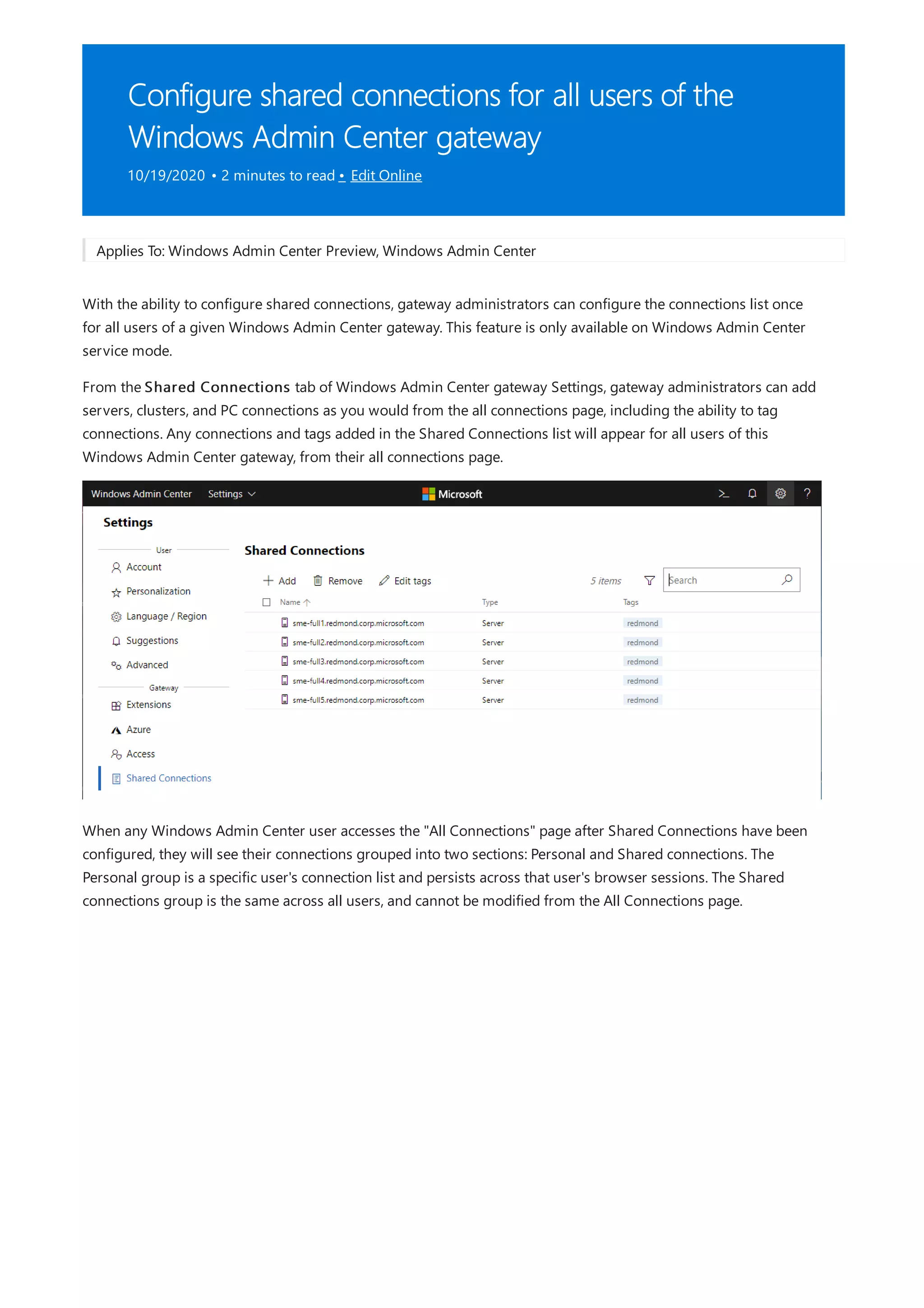 Configure shared connections for all users of the
Windows Admin Center gateway
10/19/2020 • 2 minutes to read • Edit Online
Applies To: Windows Admin Center Preview, Windows Admin Center
With the ability to configure shared connections, gateway administrators can configure the connections list once
for all users of a given Windows Admin Center gateway. This feature is only available on Windows Admin Center
service mode.
From the Shared Connections tab of Windows Admin Center gateway Settings, gateway administrators can add
servers, clusters, and PC connections as you would from the all connections page, including the ability to tag
connections. Any connections and tags added in the Shared Connections list will appear for all users of this
Windows Admin Center gateway, from their all connections page.
When any Windows Admin Center user accesses the "All Connections" page after Shared Connections have been
configured, they will see their connections grouped into two sections: Personal and Shared connections. The
Personal group is a specific user's connection list and persists across that user's browser sessions. The Shared
connections group is the same across all users, and cannot be modified from the All Connections page.
 