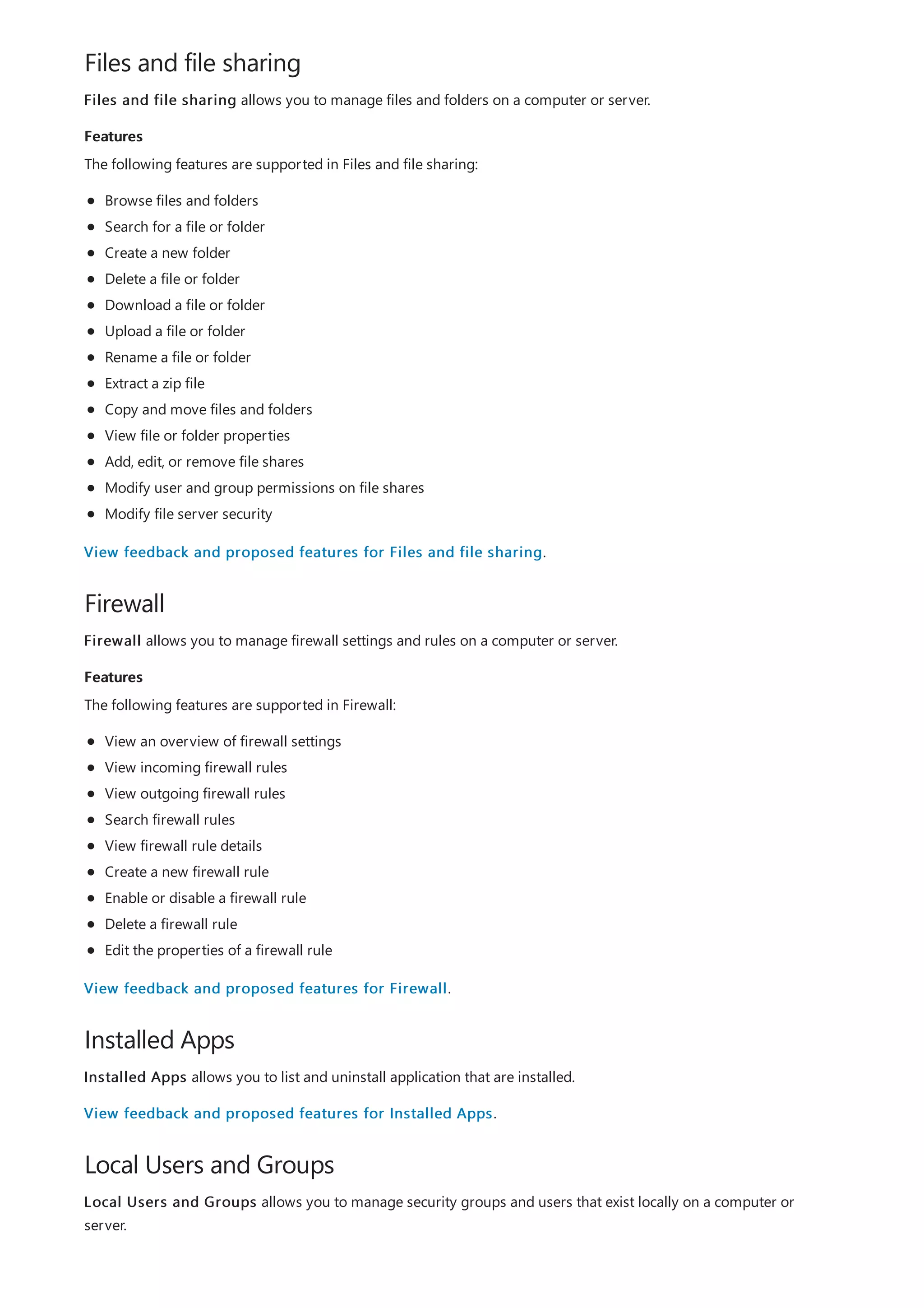Files and file sharing
Features
Firewall
Features
Installed Apps
Local Users and Groups
Files and file sharing allows you to manage files and folders on a computer or server.
The following features are supported in Files and file sharing:
Browse files and folders
Search for a file or folder
Create a new folder
Delete a file or folder
Download a file or folder
Upload a file or folder
Rename a file or folder
Extract a zip file
Copy and move files and folders
View file or folder properties
Add, edit, or remove file shares
Modify user and group permissions on file shares
Modify file server security
View feedback and proposed features for Files and file sharing.
Firewall allows you to manage firewall settings and rules on a computer or server.
The following features are supported in Firewall:
View an overview of firewall settings
View incoming firewall rules
View outgoing firewall rules
Search firewall rules
View firewall rule details
Create a new firewall rule
Enable or disable a firewall rule
Delete a firewall rule
Edit the properties of a firewall rule
View feedback and proposed features for Firewall.
Installed Apps allows you to list and uninstall application that are installed.
View feedback and proposed features for Installed Apps.
Local Users and Groups allows you to manage security groups and users that exist locally on a computer or
server.
 