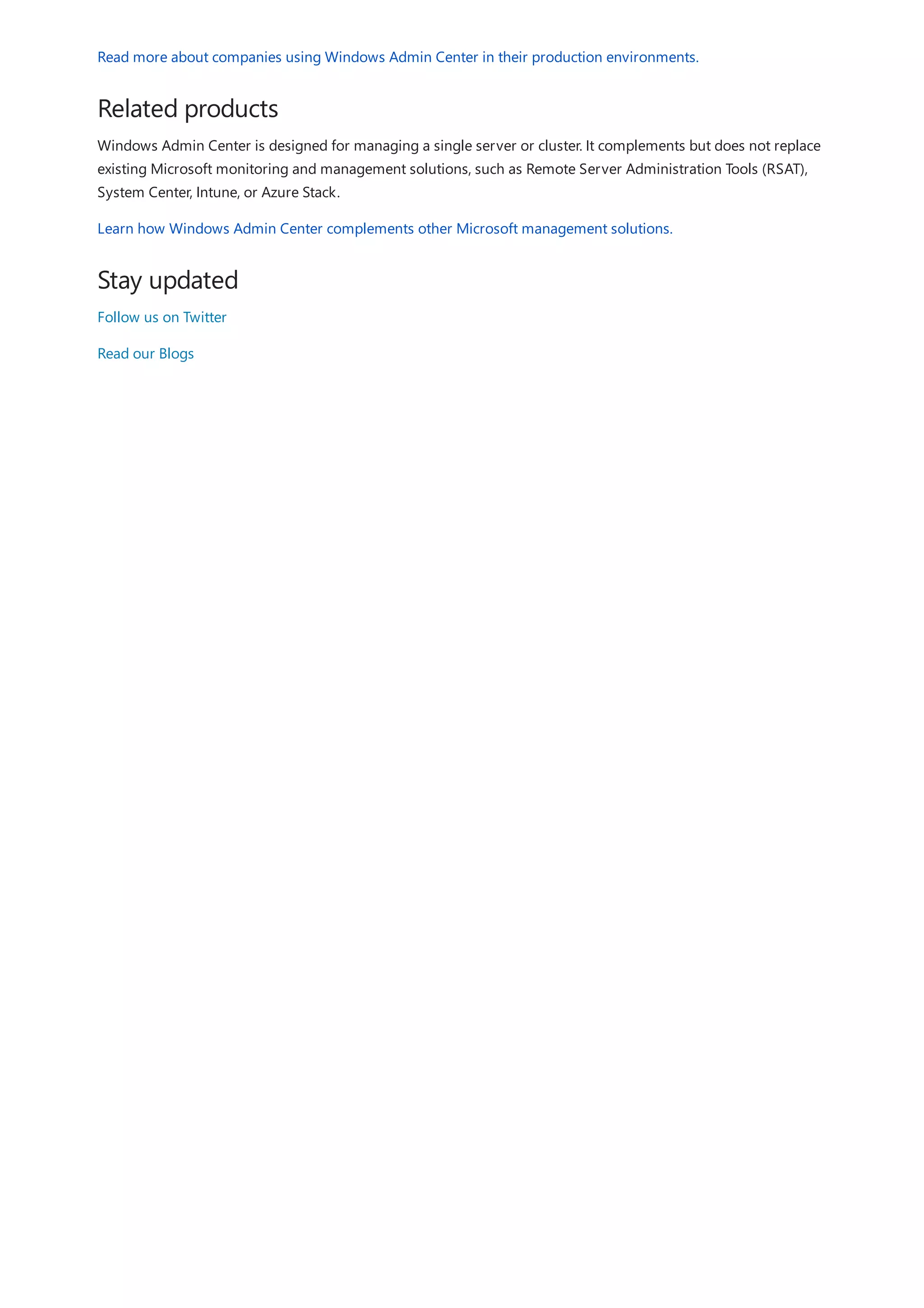 Related products
Stay updated
Read more about companies using Windows Admin Center in their production environments.
Windows Admin Center is designed for managing a single server or cluster. It complements but does not replace
existing Microsoft monitoring and management solutions, such as Remote Server Administration Tools (RSAT),
System Center, Intune, or Azure Stack.
Learn how Windows Admin Center complements other Microsoft management solutions.
Follow us on Twitter
Read our Blogs
 