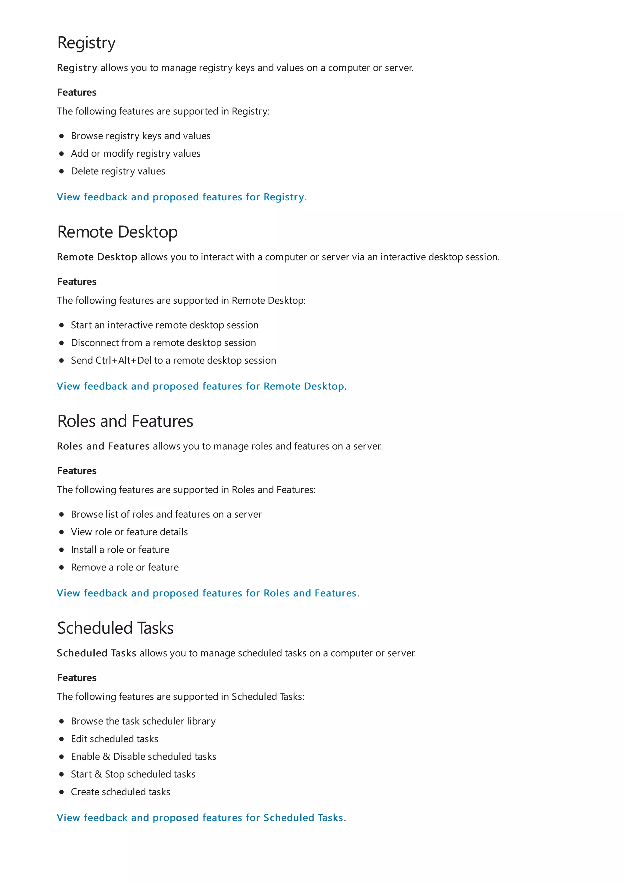 Registry
Features
Remote Desktop
Features
Roles and Features
Features
Scheduled Tasks
Features
Registry allows you to manage registry keys and values on a computer or server.
The following features are supported in Registry:
Browse registry keys and values
Add or modify registry values
Delete registry values
View feedback and proposed features for Registry.
Remote Desktop allows you to interact with a computer or server via an interactive desktop session.
The following features are supported in Remote Desktop:
Start an interactive remote desktop session
Disconnect from a remote desktop session
Send Ctrl+Alt+Del to a remote desktop session
View feedback and proposed features for Remote Desktop.
Roles and Features allows you to manage roles and features on a server.
The following features are supported in Roles and Features:
Browse list of roles and features on a server
View role or feature details
Install a role or feature
Remove a role or feature
View feedback and proposed features for Roles and Features.
Scheduled Tasks allows you to manage scheduled tasks on a computer or server.
The following features are supported in Scheduled Tasks:
Browse the task scheduler library
Edit scheduled tasks
Enable & Disable scheduled tasks
Start & Stop scheduled tasks
Create scheduled tasks
View feedback and proposed features for Scheduled Tasks.
 