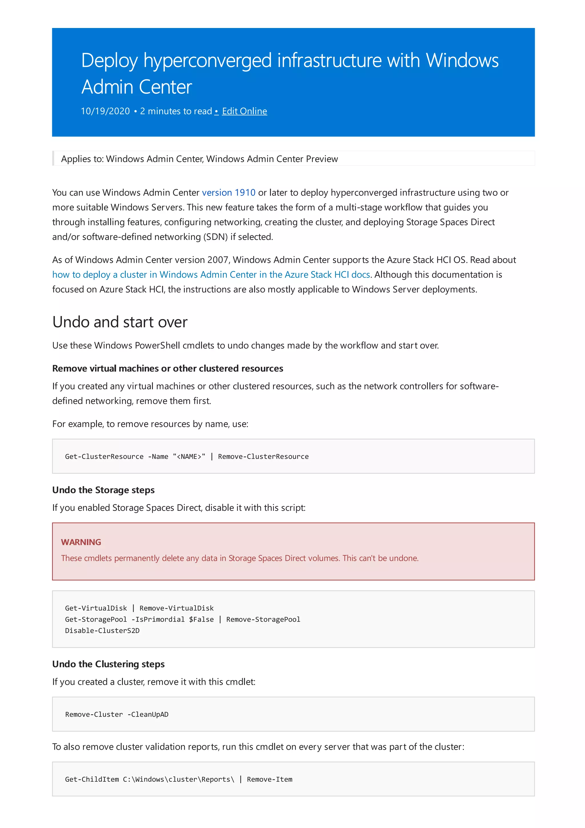 Deploy hyperconverged infrastructure with Windows
Admin Center
10/19/2020 • 2 minutes to read • Edit Online
Undo and start over
Remove virtual machines or other clustered resources
Get-ClusterResource -Name "<NAME>" | Remove-ClusterResource
Undo the Storage steps
WARNING
Get-VirtualDisk | Remove-VirtualDisk
Get-StoragePool -IsPrimordial $False | Remove-StoragePool
Disable-ClusterS2D
Undo the Clustering steps
Remove-Cluster -CleanUpAD
Get-ChildItem C:WindowsclusterReports | Remove-Item
Applies to: Windows Admin Center, Windows Admin Center Preview
You can use Windows Admin Center version 1910 or later to deploy hyperconverged infrastructure using two or
more suitable Windows Servers. This new feature takes the form of a multi-stage workflow that guides you
through installing features, configuring networking, creating the cluster, and deploying Storage Spaces Direct
and/or software-defined networking (SDN) if selected.
As of Windows Admin Center version 2007, Windows Admin Center supports the Azure Stack HCI OS. Read about
how to deploy a cluster in Windows Admin Center in the Azure Stack HCI docs. Although this documentation is
focused on Azure Stack HCI, the instructions are also mostly applicable to Windows Server deployments.
Use these Windows PowerShell cmdlets to undo changes made by the workflow and start over.
If you created any virtual machines or other clustered resources, such as the network controllers for software-
defined networking, remove them first.
For example, to remove resources by name, use:
If you enabled Storage Spaces Direct, disable it with this script:
These cmdlets permanently delete any data in Storage Spaces Direct volumes. This can't be undone.
If you created a cluster, remove it with this cmdlet:
To also remove cluster validation reports, run this cmdlet on every server that was part of the cluster:
 