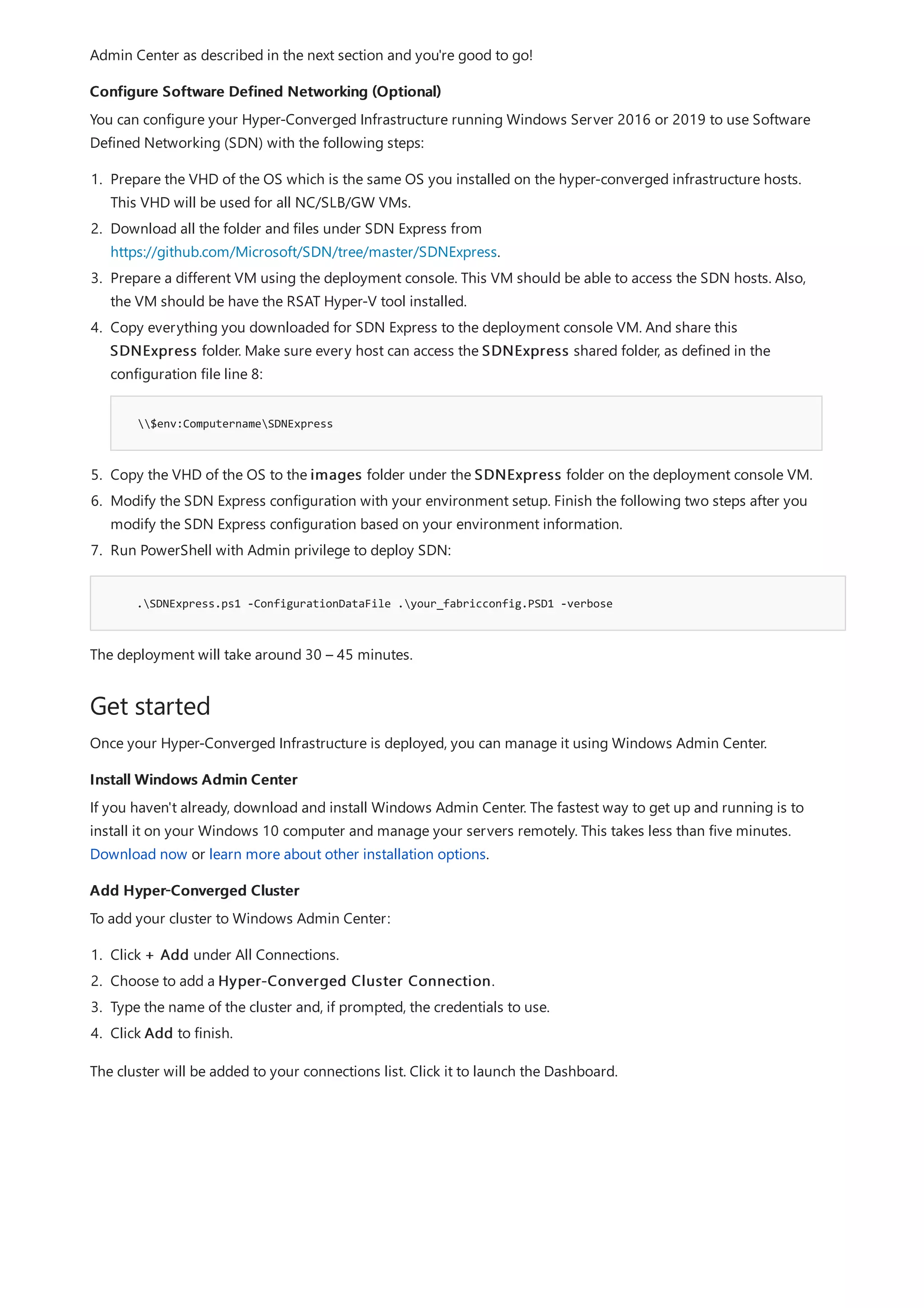 Configure Software Defined Networking (Optional)
.SDNExpress.ps1 -ConfigurationDataFile .your_fabricconfig.PSD1 -verbose
Get started
Install Windows Admin Center
Add Hyper-Converged Cluster
Admin Center as described in the next section and you're good to go!
You can configure your Hyper-Converged Infrastructure running Windows Server 2016 or 2019 to use Software
Defined Networking (SDN) with the following steps:
1. Prepare the VHD of the OS which is the same OS you installed on the hyper-converged infrastructure hosts.
This VHD will be used for all NC/SLB/GW VMs.
2. Download all the folder and files under SDN Express from
https://github.com/Microsoft/SDN/tree/master/SDNExpress.
3. Prepare a different VM using the deployment console. This VM should be able to access the SDN hosts. Also,
the VM should be have the RSAT Hyper-V tool installed.
4. Copy everything you downloaded for SDN Express to the deployment console VM. And share this
SDNExpress folder. Make sure every host can access the SDNExpress shared folder, as defined in the
configuration file line 8:
$env:ComputernameSDNExpress
5. Copy the VHD of the OS to the images folder under the SDNExpress folder on the deployment console VM.
6. Modify the SDN Express configuration with your environment setup. Finish the following two steps after you
modify the SDN Express configuration based on your environment information.
7. Run PowerShell with Admin privilege to deploy SDN:
The deployment will take around 30 – 45 minutes.
Once your Hyper-Converged Infrastructure is deployed, you can manage it using Windows Admin Center.
If you haven't already, download and install Windows Admin Center. The fastest way to get up and running is to
install it on your Windows 10 computer and manage your servers remotely. This takes less than five minutes.
Download now or learn more about other installation options.
To add your cluster to Windows Admin Center:
1. Click + Add under All Connections.
2. Choose to add a Hyper-Converged Cluster Connection.
3. Type the name of the cluster and, if prompted, the credentials to use.
4. Click Add to finish.
The cluster will be added to your connections list. Click it to launch the Dashboard.
 