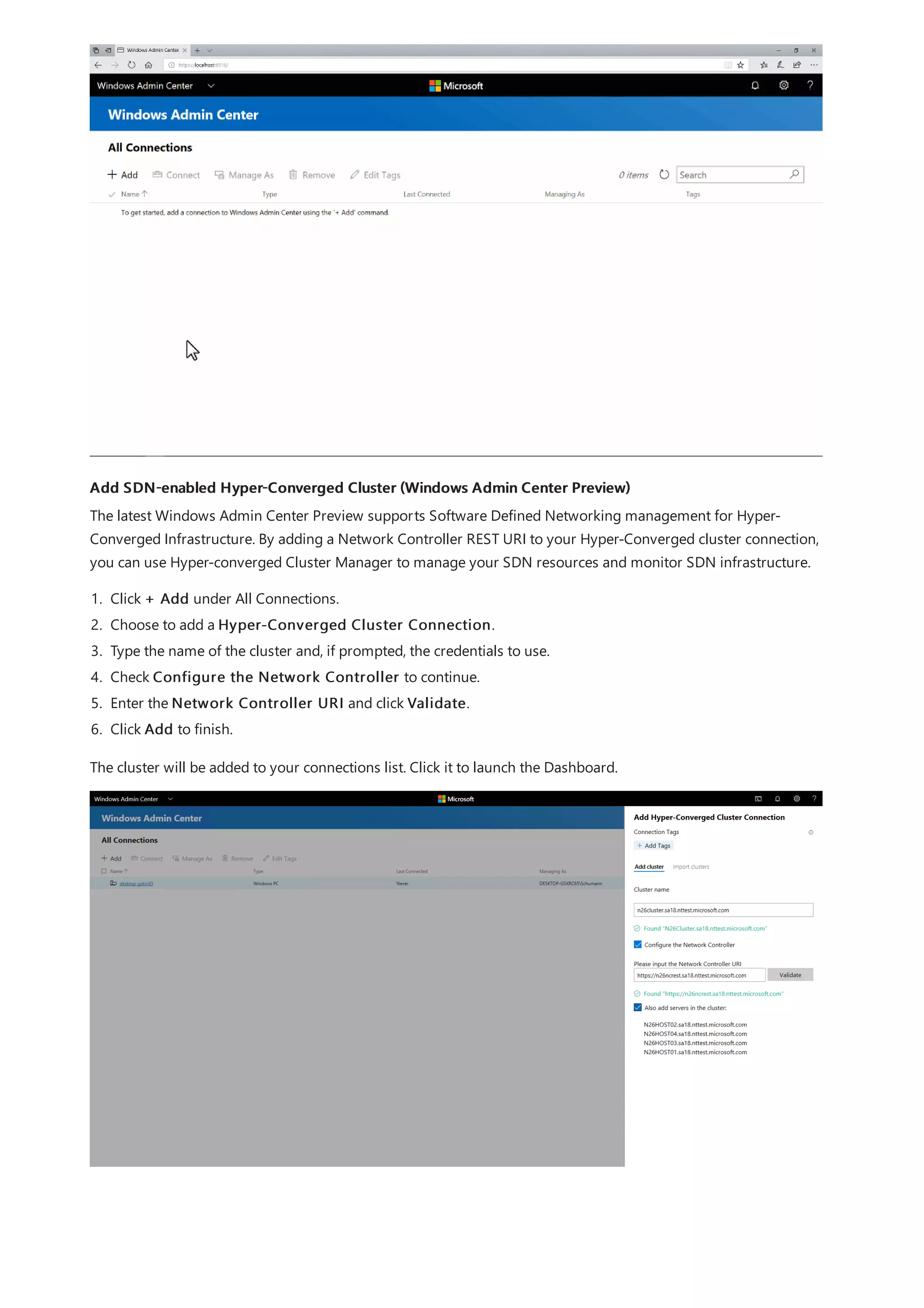 Add SDN-enabled Hyper-Converged Cluster (Windows Admin Center Preview)
The latest Windows Admin Center Preview supports Software Defined Networking management for Hyper-
Converged Infrastructure. By adding a Network Controller REST URI to your Hyper-Converged cluster connection,
you can use Hyper-converged Cluster Manager to manage your SDN resources and monitor SDN infrastructure.
1. Click + Add under All Connections.
2. Choose to add a Hyper-Converged Cluster Connection.
3. Type the name of the cluster and, if prompted, the credentials to use.
4. Check Configure the Network Controller to continue.
5. Enter the Network Controller URI and click Validate.
6. Click Add to finish.
The cluster will be added to your connections list. Click it to launch the Dashboard.
 