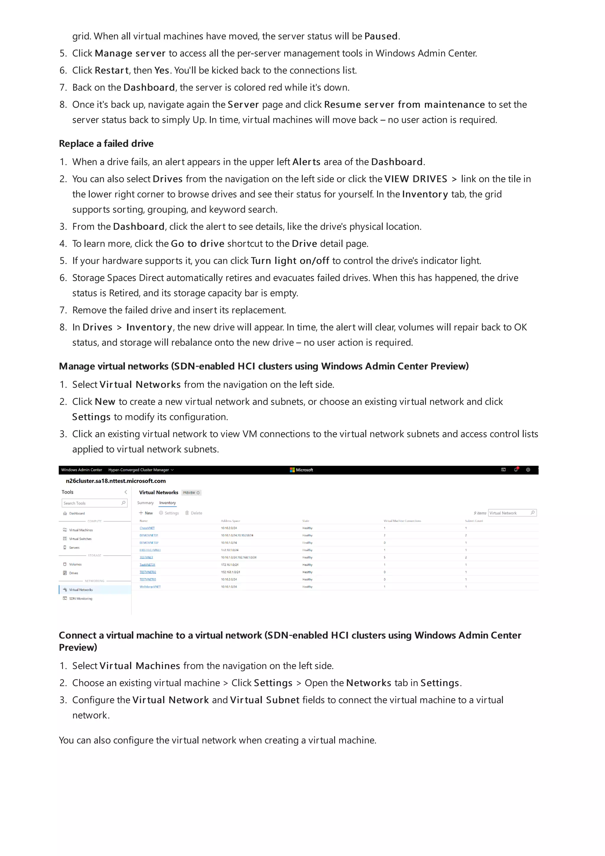 Replace a failed drive
Manage virtual networks (SDN-enabled HCI clusters using Windows Admin Center Preview)
Connect a virtual machine to a virtual network (SDN-enabled HCI clusters using Windows Admin Center
Preview)
grid. When all virtual machines have moved, the server status will be Paused.
5. Click Manage server to access all the per-server management tools in Windows Admin Center.
6. Click Restart, then Yes. You'll be kicked back to the connections list.
7. Back on the Dashboard, the server is colored red while it's down.
8. Once it's back up, navigate again the Server page and click Resume server from maintenance to set the
server status back to simply Up. In time, virtual machines will move back – no user action is required.
1. When a drive fails, an alert appears in the upper left Alerts area of the Dashboard.
2. You can also select Drives from the navigation on the left side or click the VIEW DRIVES > link on the tile in
the lower right corner to browse drives and see their status for yourself. In the Inventory tab, the grid
supports sorting, grouping, and keyword search.
3. From the Dashboard, click the alert to see details, like the drive's physical location.
4. To learn more, click the Go to drive shortcut to the Drive detail page.
5. If your hardware supports it, you can click Turn light on/off to control the drive's indicator light.
6. Storage Spaces Direct automatically retires and evacuates failed drives. When this has happened, the drive
status is Retired, and its storage capacity bar is empty.
7. Remove the failed drive and insert its replacement.
8. In Drives > Inventory, the new drive will appear. In time, the alert will clear, volumes will repair back to OK
status, and storage will rebalance onto the new drive – no user action is required.
1. Select Virtual Networks from the navigation on the left side.
2. Click New to create a new virtual network and subnets, or choose an existing virtual network and click
Settings to modify its configuration.
3. Click an existing virtual network to view VM connections to the virtual network subnets and access control lists
applied to virtual network subnets.
1. Select Virtual Machines from the navigation on the left side.
2. Choose an existing virtual machine > Click Settings > Open the Networks tab in Settings.
3. Configure the Virtual Network and Virtual Subnet fields to connect the virtual machine to a virtual
network.
You can also configure the virtual network when creating a virtual machine.
 