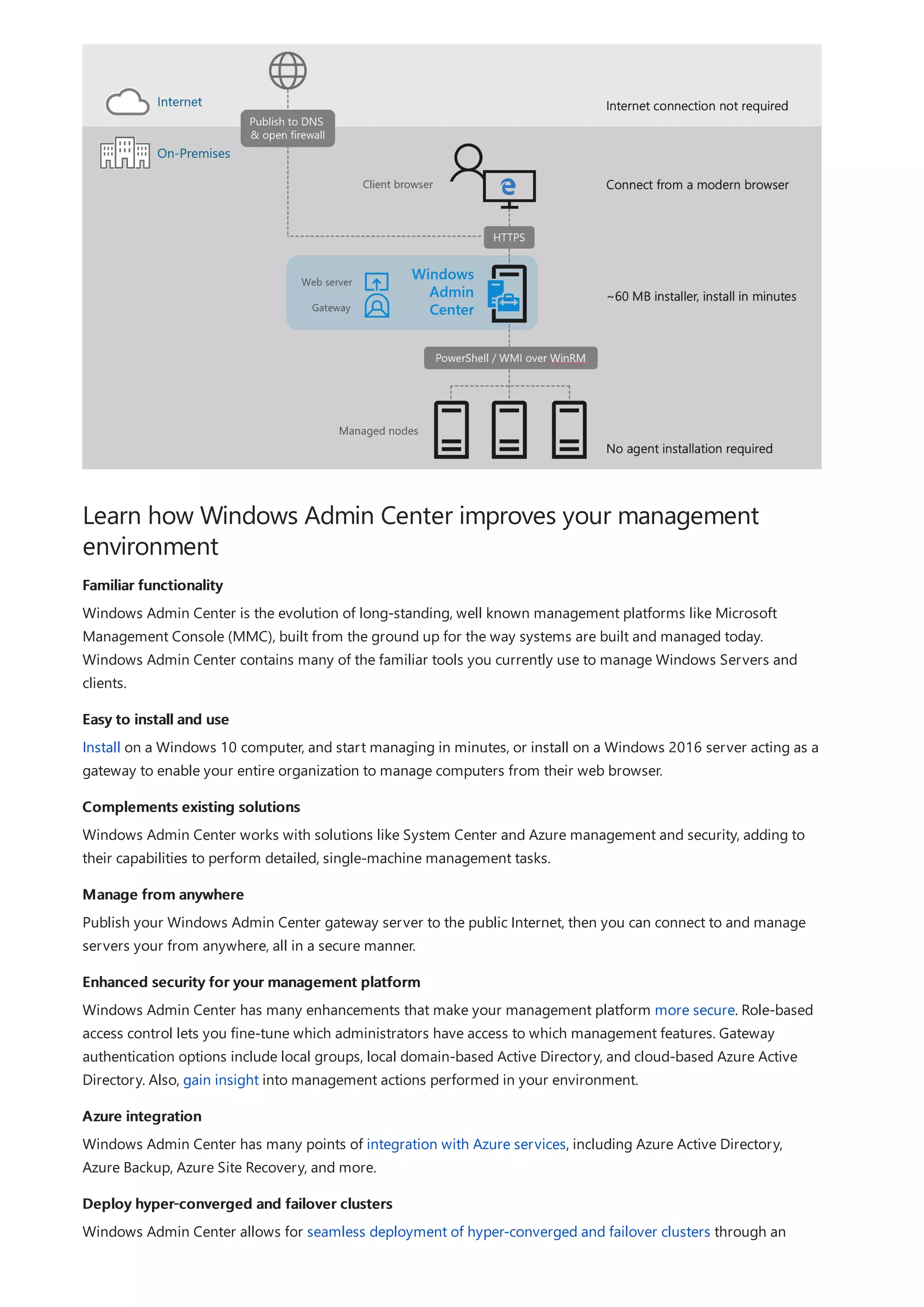 Learn how Windows Admin Center improves your management
environment
Familiar functionality
Easy to install and use
Complements existing solutions
Manage from anywhere
Enhanced security for your management platform
Azure integration
Deploy hyper-converged and failover clusters
Windows Admin Center is the evolution of long-standing, well known management platforms like Microsoft
Management Console (MMC), built from the ground up for the way systems are built and managed today.
Windows Admin Center contains many of the familiar tools you currently use to manage Windows Servers and
clients.
Install on a Windows 10 computer, and start managing in minutes, or install on a Windows 2016 server acting as a
gateway to enable your entire organization to manage computers from their web browser.
Windows Admin Center works with solutions like System Center and Azure management and security, adding to
their capabilities to perform detailed, single-machine management tasks.
Publish your Windows Admin Center gateway server to the public Internet, then you can connect to and manage
servers your from anywhere, all in a secure manner.
Windows Admin Center has many enhancements that make your management platform more secure. Role-based
access control lets you fine-tune which administrators have access to which management features. Gateway
authentication options include local groups, local domain-based Active Directory, and cloud-based Azure Active
Directory. Also, gain insight into management actions performed in your environment.
Windows Admin Center has many points of integration with Azure services, including Azure Active Directory,
Azure Backup, Azure Site Recovery, and more.
Windows Admin Center allows for seamless deployment of hyper-converged and failover clusters through an
 