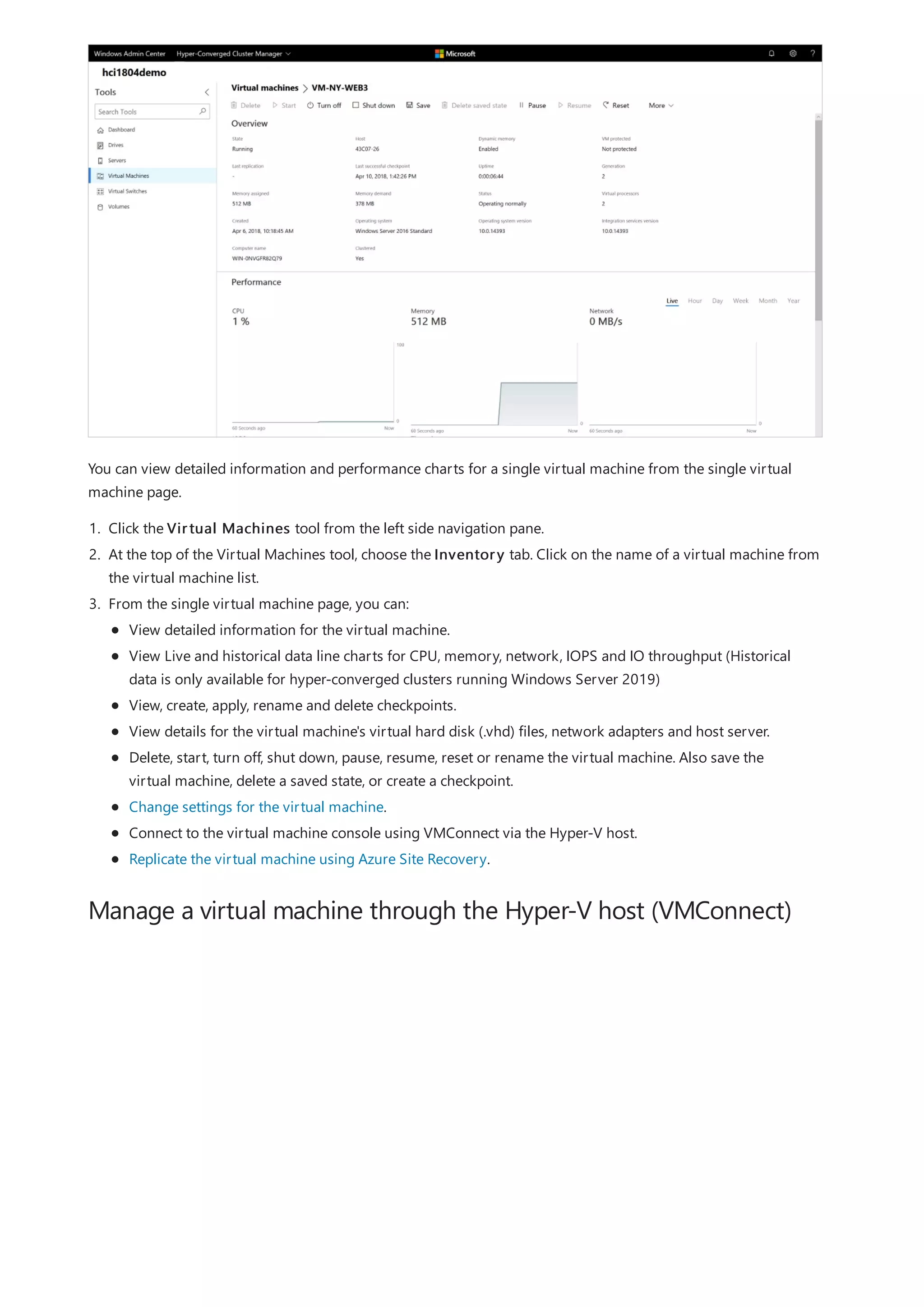Manage a virtual machine through the Hyper-V host (VMConnect)
You can view detailed information and performance charts for a single virtual machine from the single virtual
machine page.
1. Click the Virtual Machines tool from the left side navigation pane.
2. At the top of the Virtual Machines tool, choose the Inventory tab. Click on the name of a virtual machine from
the virtual machine list.
3. From the single virtual machine page, you can:
View detailed information for the virtual machine.
View Live and historical data line charts for CPU, memory, network, IOPS and IO throughput (Historical
data is only available for hyper-converged clusters running Windows Server 2019)
View, create, apply, rename and delete checkpoints.
View details for the virtual machine's virtual hard disk (.vhd) files, network adapters and host server.
Delete, start, turn off, shut down, pause, resume, reset or rename the virtual machine. Also save the
virtual machine, delete a saved state, or create a checkpoint.
Change settings for the virtual machine.
Connect to the virtual machine console using VMConnect via the Hyper-V host.
Replicate the virtual machine using Azure Site Recovery.
 