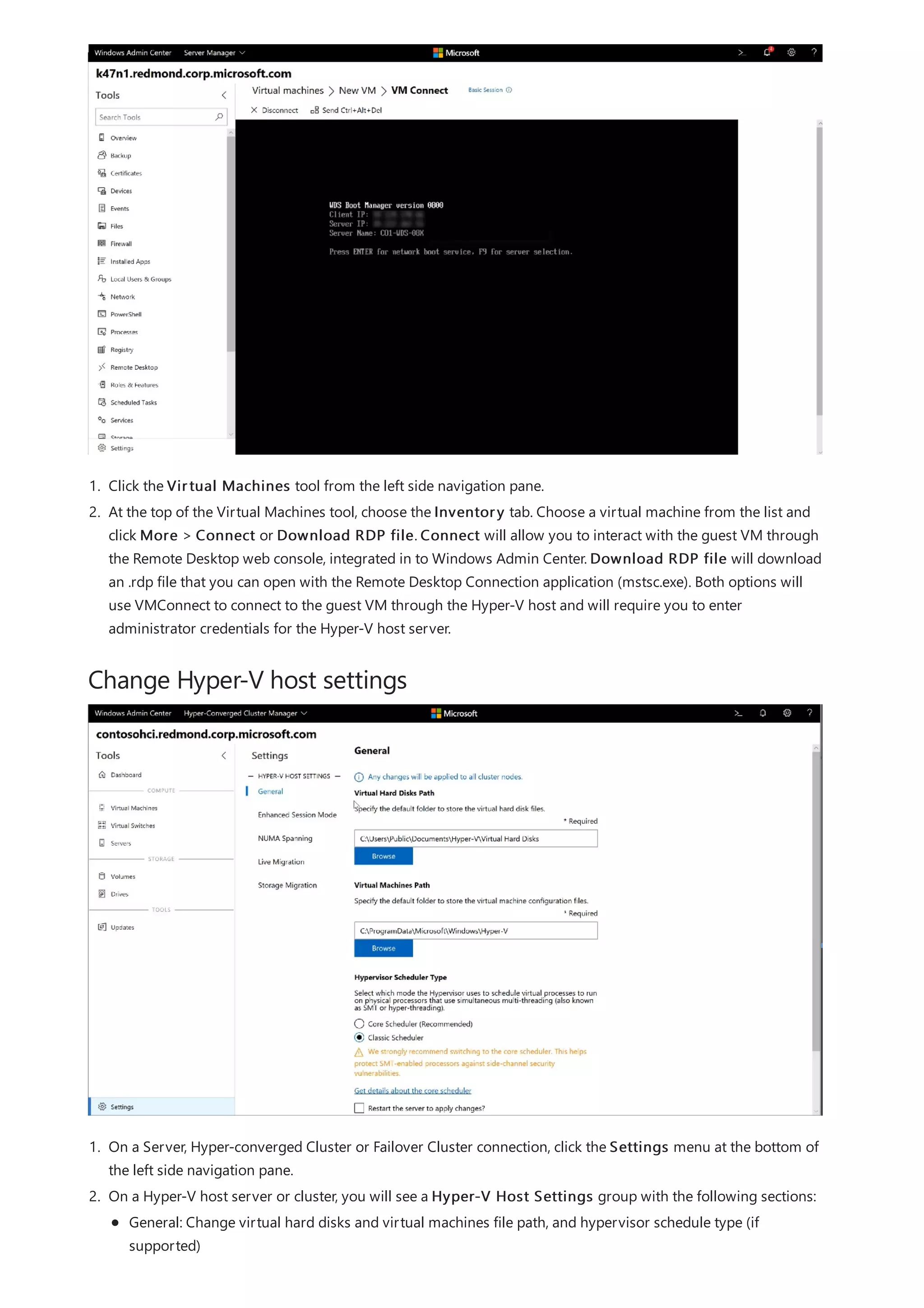 Change Hyper-V host settings
1. Click the Virtual Machines tool from the left side navigation pane.
2. At the top of the Virtual Machines tool, choose the Inventory tab. Choose a virtual machine from the list and
click More > Connect or Download RDP file. Connect will allow you to interact with the guest VM through
the Remote Desktop web console, integrated in to Windows Admin Center. Download RDP file will download
an .rdp file that you can open with the Remote Desktop Connection application (mstsc.exe). Both options will
use VMConnect to connect to the guest VM through the Hyper-V host and will require you to enter
administrator credentials for the Hyper-V host server.
1. On a Server, Hyper-converged Cluster or Failover Cluster connection, click the Settings menu at the bottom of
the left side navigation pane.
2. On a Hyper-V host server or cluster, you will see a Hyper-V Host Settings group with the following sections:
General: Change virtual hard disks and virtual machines file path, and hypervisor schedule type (if
supported)
 